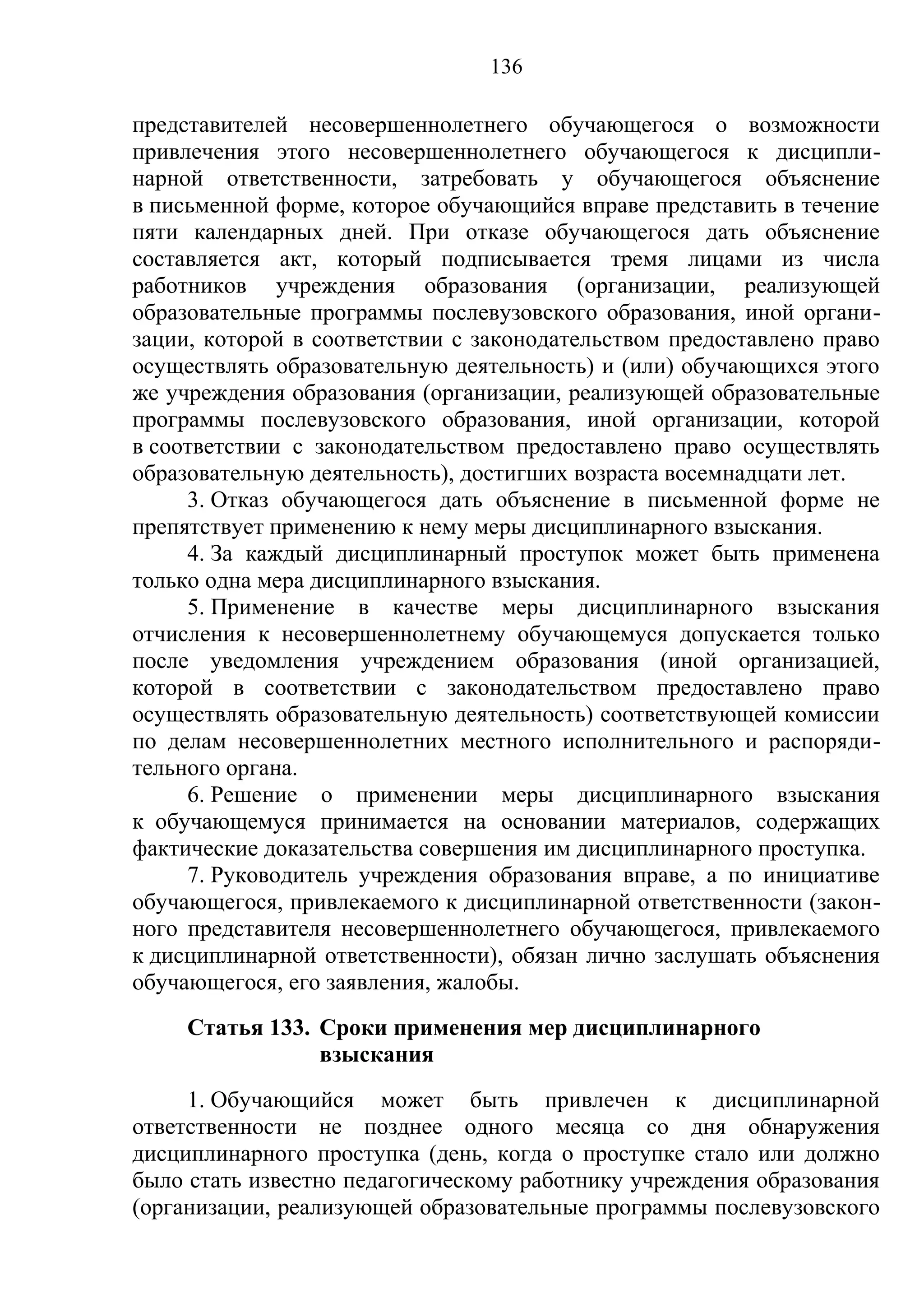 136

представителей несовершеннолетнего обучающегося о возможности
привлечения этого несовершеннолетнего обучающегося к дисципли-
нарной ответственности, затребовать у обучающегося объяснение
в письменной форме, которое обучающийся вправе представить в течение
пяти календарных дней. При отказе обучающегося дать объяснение
составляется акт, который подписывается тремя лицами из числа
работников учреждения образования (организации, реализующей
образовательные программы послевузовского образования, иной органи-
зации, которой в соответствии с законодательством предоставлено право
осуществлять образовательную деятельность) и (или) обучающихся этого
же учреждения образования (организации, реализующей образовательные
программы послевузовского образования, иной организации, которой
в соответствии с законодательством предоставлено право осуществлять
образовательную деятельность), достигших возраста восемнадцати лет.
     3. Отказ обучающегося дать объяснение в письменной форме не
препятствует применению к нему меры дисциплинарного взыскания.
     4. За каждый дисциплинарный проступок может быть применена
только одна мера дисциплинарного взыскания.
     5. Применение в качестве меры дисциплинарного взыскания
отчисления к несовершеннолетнему обучающемуся допускается только
после уведомления учреждением образования (иной организацией,
которой в соответствии с законодательством предоставлено право
осуществлять образовательную деятельность) соответствующей комиссии
по делам несовершеннолетних местного исполнительного и распоряди-
тельного органа.
     6. Решение о применении меры дисциплинарного взыскания
к обучающемуся принимается на основании материалов, содержащих
фактические доказательства совершения им дисциплинарного проступка.
     7. Руководитель учреждения образования вправе, а по инициативе
обучающегося, привлекаемого к дисциплинарной ответственности (закон-
ного представителя несовершеннолетнего обучающегося, привлекаемого
к дисциплинарной ответственности), обязан лично заслушать объяснения
обучающегося, его заявления, жалобы.
     Статья 133. Сроки применения мер дисциплинарного
                 взыскания
     1. Обучающийся может быть привлечен к дисциплинарной
ответственности не позднее одного месяца со дня обнаружения
дисциплинарного проступка (день, когда о проступке стало или должно
было стать известно педагогическому работнику учреждения образования
(организации, реализующей образовательные программы послевузовского
 