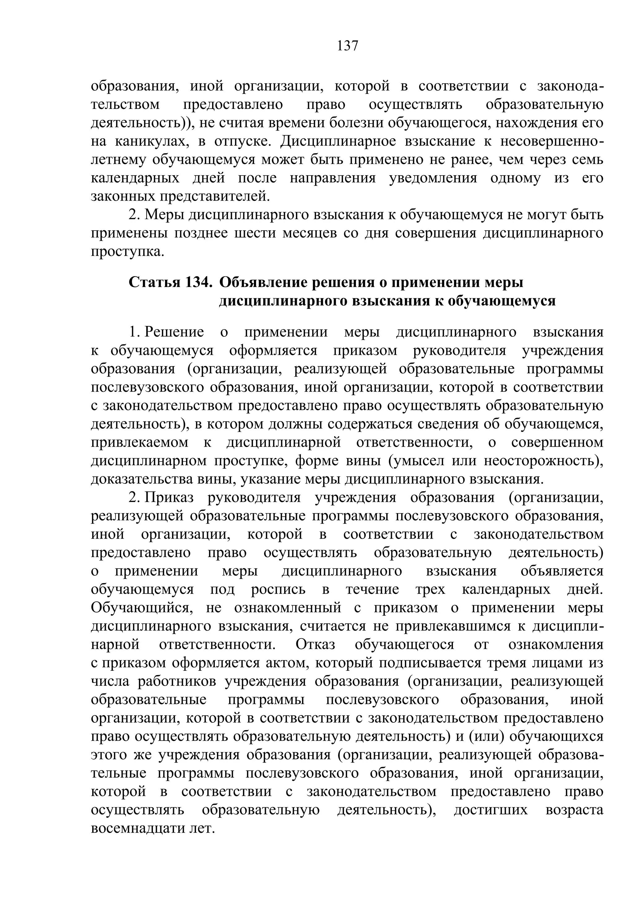 137

образования, иной организации, которой в соответствии с законода-
тельством предоставлено право осуществлять образовательную
деятельность)), не считая времени болезни обучающегося, нахождения его
на каникулах, в отпуске. Дисциплинарное взыскание к несовершенно-
летнему обучающемуся может быть применено не ранее, чем через семь
календарных дней после направления уведомления одному из его
законных представителей.
     2. Меры дисциплинарного взыскания к обучающемуся не могут быть
применены позднее шести месяцев со дня совершения дисциплинарного
проступка.
     Статья 134. Объявление решения о применении меры
                 дисциплинарного взыскания к обучающемуся
      1. Решение о применении меры дисциплинарного взыскания
к обучающемуся оформляется приказом руководителя учреждения
образования (организации, реализующей образовательные программы
послевузовского образования, иной организации, которой в соответствии
с законодательством предоставлено право осуществлять образовательную
деятельность), в котором должны содержаться сведения об обучающемся,
привлекаемом к дисциплинарной ответственности, о совершенном
дисциплинарном проступке, форме вины (умысел или неосторожность),
доказательства вины, указание меры дисциплинарного взыскания.
      2. Приказ руководителя учреждения образования (организации,
реализующей образовательные программы послевузовского образования,
иной организации, которой в соответствии с законодательством
предоставлено право осуществлять образовательную деятельность)
о применении меры дисциплинарного взыскания объявляется
обучающемуся под роспись в течение трех календарных дней.
Обучающийся, не ознакомленный с приказом о применении меры
дисциплинарного взыскания, считается не привлекавшимся к дисципли-
нарной ответственности. Отказ обучающегося от ознакомления
с приказом оформляется актом, который подписывается тремя лицами из
числа работников учреждения образования (организации, реализующей
образовательные программы послевузовского образования, иной
организации, которой в соответствии с законодательством предоставлено
право осуществлять образовательную деятельность) и (или) обучающихся
этого же учреждения образования (организации, реализующей образова-
тельные программы послевузовского образования, иной организации,
которой в соответствии с законодательством предоставлено право
осуществлять образовательную деятельность), достигших возраста
восемнадцати лет.
 
