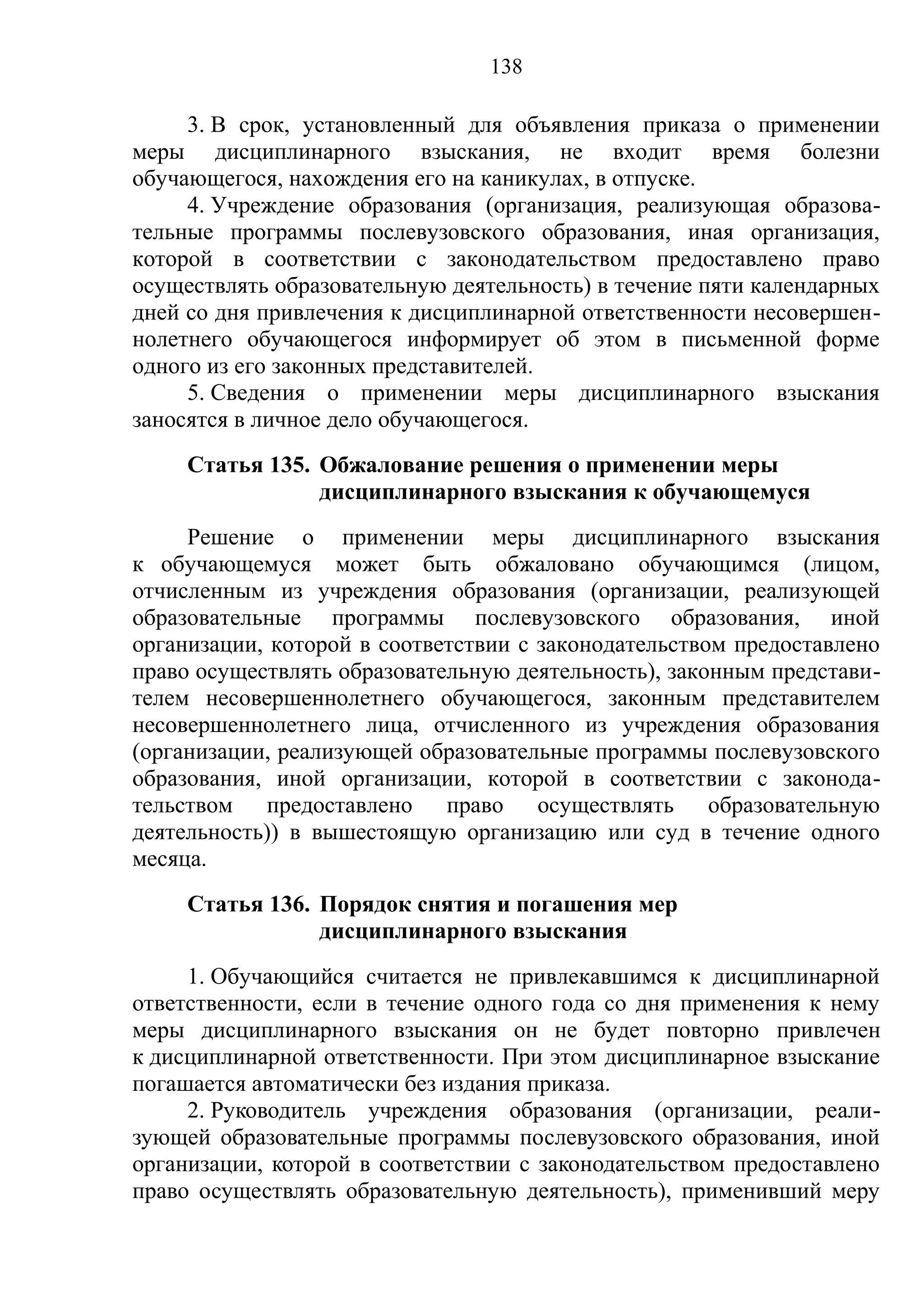 138

     3. В срок, установленный для объявления приказа о применении
меры дисциплинарного взыскания, не входит время болезни
обучающегося, нахождения его на каникулах, в отпуске.
     4. Учреждение образования (организация, реализующая образова-
тельные программы послевузовского образования, иная организация,
которой в соответствии с законодательством предоставлено право
осуществлять образовательную деятельность) в течение пяти календарных
дней со дня привлечения к дисциплинарной ответственности несовершен-
нолетнего обучающегося информирует об этом в письменной форме
одного из его законных представителей.
     5. Сведения о применении меры дисциплинарного взыскания
заносятся в личное дело обучающегося.
     Статья 135. Обжалование решения о применении меры
                 дисциплинарного взыскания к обучающемуся
     Решение о применении меры дисциплинарного взыскания
к обучающемуся может быть обжаловано обучающимся (лицом,
отчисленным из учреждения образования (организации, реализующей
образовательные программы послевузовского образования, иной
организации, которой в соответствии с законодательством предоставлено
право осуществлять образовательную деятельность), законным представи-
телем несовершеннолетнего обучающегося, законным представителем
несовершеннолетнего лица, отчисленного из учреждения образования
(организации, реализующей образовательные программы послевузовского
образования, иной организации, которой в соответствии с законода-
тельством предоставлено право осуществлять образовательную
деятельность)) в вышестоящую организацию или суд в течение одного
месяца.
     Статья 136. Порядок снятия и погашения мер
                 дисциплинарного взыскания
     1. Обучающийся считается не привлекавшимся к дисциплинарной
ответственности, если в течение одного года со дня применения к нему
меры дисциплинарного взыскания он не будет повторно привлечен
к дисциплинарной ответственности. При этом дисциплинарное взыскание
погашается автоматически без издания приказа.
     2. Руководитель учреждения образования (организации, реали-
зующей образовательные программы послевузовского образования, иной
организации, которой в соответствии с законодательством предоставлено
право осуществлять образовательную деятельность), применивший меру
 