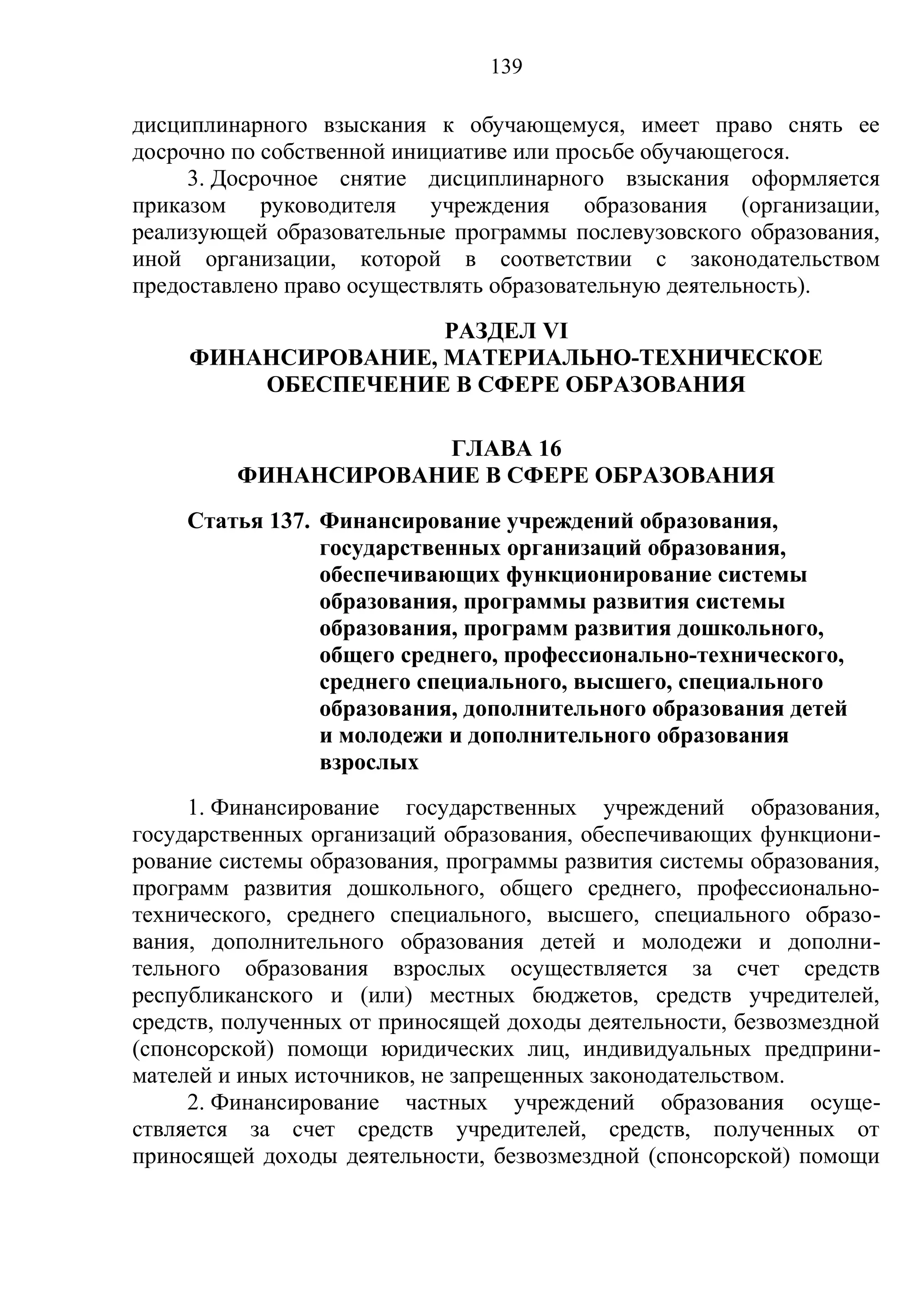 139

дисциплинарного взыскания к обучающемуся, имеет право снять ее
досрочно по собственной инициативе или просьбе обучающегося.
     3. Досрочное снятие дисциплинарного взыскания оформляется
приказом руководителя учреждения образования (организации,
реализующей образовательные программы послевузовского образования,
иной организации, которой в соответствии с законодательством
предоставлено право осуществлять образовательную деятельность).
                     РАЗДЕЛ VI
     ФИНАНСИРОВАНИЕ, МАТЕРИАЛЬНО-ТЕХНИЧЕСКОЕ
         ОБЕСПЕЧЕНИЕ В СФЕРЕ ОБРАЗОВАНИЯ

                     ГЛАВА 16
         ФИНАНСИРОВАНИЕ В СФЕРЕ ОБРАЗОВАНИЯ
    Статья 137. Финансирование учреждений образования,
                государственных организаций образования,
                обеспечивающих функционирование системы
                образования, программы развития системы
                образования, программ развития дошкольного,
                общего среднего, профессионально-технического,
                среднего специального, высшего, специального
                образования, дополнительного образования детей
                и молодежи и дополнительного образования
                взрослых
     1. Финансирование государственных учреждений образования,
государственных организаций образования, обеспечивающих функциони-
рование системы образования, программы развития системы образования,
программ развития дошкольного, общего среднего, профессионально-
технического, среднего специального, высшего, специального образо-
вания, дополнительного образования детей и молодежи и дополни-
тельного образования взрослых осуществляется за счет средств
республиканского и (или) местных бюджетов, средств учредителей,
средств, полученных от приносящей доходы деятельности, безвозмездной
(спонсорской) помощи юридических лиц, индивидуальных предприни-
мателей и иных источников, не запрещенных законодательством.
     2. Финансирование частных учреждений образования осуще-
ствляется за счет средств учредителей, средств, полученных от
приносящей доходы деятельности, безвозмездной (спонсорской) помощи
 