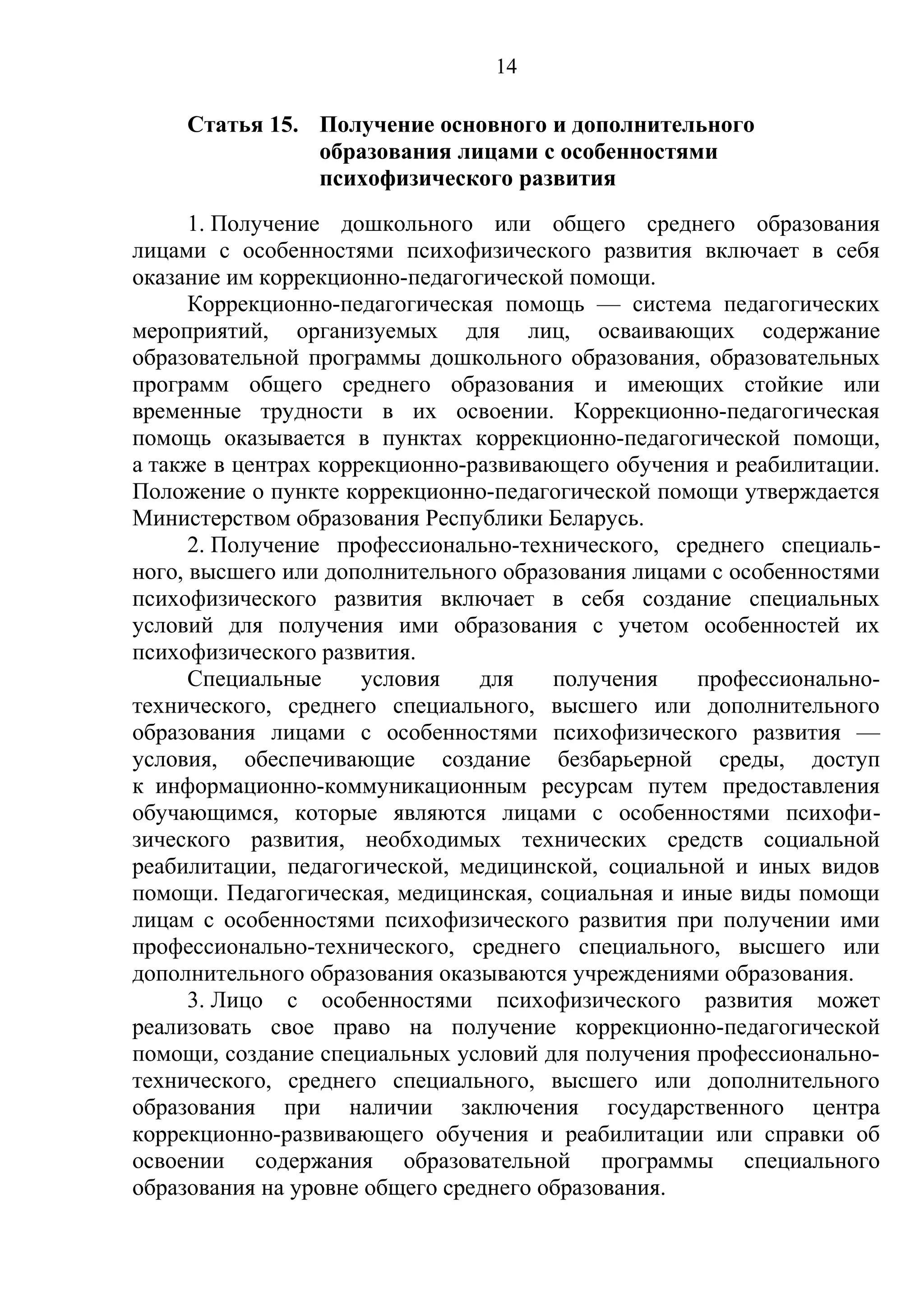 14

    Статья 15. Получение основного и дополнительного
               образования лицами с особенностями
               психофизического развития
      1. Получение дошкольного или общего среднего образования
лицами с особенностями психофизического развития включает в себя
оказание им коррекционно-педагогической помощи.
      Коррекционно-педагогическая помощь — система педагогических
мероприятий, организуемых для лиц, осваивающих содержание
образовательной программы дошкольного образования, образовательных
программ общего среднего образования и имеющих стойкие или
временные трудности в их освоении. Коррекционно-педагогическая
помощь оказывается в пунктах коррекционно-педагогической помощи,
а также в центрах коррекционно-развивающего обучения и реабилитации.
Положение о пункте коррекционно-педагогической помощи утверждается
Министерством образования Республики Беларусь.
      2. Получение профессионально-технического, среднего специаль-
ного, высшего или дополнительного образования лицами с особенностями
психофизического развития включает в себя создание специальных
условий для получения ими образования с учетом особенностей их
психофизического развития.
      Специальные     условия   для    получения   профессионально-
технического, среднего специального, высшего или дополнительного
образования лицами с особенностями психофизического развития —
условия, обеспечивающие создание безбарьерной среды, доступ
к информационно-коммуникационным ресурсам путем предоставления
обучающимся, которые являются лицами с особенностями психофи-
зического развития, необходимых технических средств социальной
реабилитации, педагогической, медицинской, социальной и иных видов
помощи. Педагогическая, медицинская, социальная и иные виды помощи
лицам с особенностями психофизического развития при получении ими
профессионально-технического, среднего специального, высшего или
дополнительного образования оказываются учреждениями образования.
      3. Лицо с особенностями психофизического развития может
реализовать свое право на получение коррекционно-педагогической
помощи, создание специальных условий для получения профессионально-
технического, среднего специального, высшего или дополнительного
образования при наличии заключения государственного центра
коррекционно-развивающего обучения и реабилитации или справки об
освоении содержания образовательной программы специального
образования на уровне общего среднего образования.
 