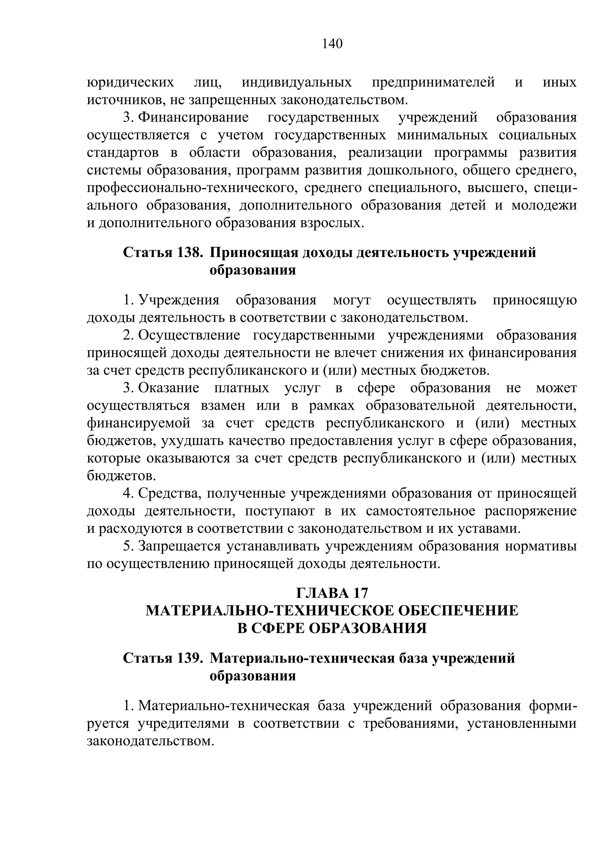 140

юридических лиц, индивидуальных предпринимателей и иных
источников, не запрещенных законодательством.
     3. Финансирование государственных учреждений образования
осуществляется с учетом государственных минимальных социальных
стандартов в области образования, реализации программы развития
системы образования, программ развития дошкольного, общего среднего,
профессионально-технического, среднего специального, высшего, специ-
ального образования, дополнительного образования детей и молодежи
и дополнительного образования взрослых.
     Статья 138. Приносящая доходы деятельность учреждений
                 образования
      1. Учреждения образования могут осуществлять приносящую
доходы деятельность в соответствии с законодательством.
      2. Осуществление государственными учреждениями образования
приносящей доходы деятельности не влечет снижения их финансирования
за счет средств республиканского и (или) местных бюджетов.
      3. Оказание платных услуг в сфере образования не может
осуществляться взамен или в рамках образовательной деятельности,
финансируемой за счет средств республиканского и (или) местных
бюджетов, ухудшать качество предоставления услуг в сфере образования,
которые оказываются за счет средств республиканского и (или) местных
бюджетов.
      4. Средства, полученные учреждениями образования от приносящей
доходы деятельности, поступают в их самостоятельное распоряжение
и расходуются в соответствии с законодательством и их уставами.
      5. Запрещается устанавливать учреждениям образования нормативы
по осуществлению приносящей доходы деятельности.
                      ГЛАВА 17
        МАТЕРИАЛЬНО-ТЕХНИЧЕСКОЕ ОБЕСПЕЧЕНИЕ
                В СФЕРЕ ОБРАЗОВАНИЯ
     Статья 139. Материально-техническая база учреждений
                 образования
     1. Материально-техническая база учреждений образования форми-
руется учредителями в соответствии с требованиями, установленными
законодательством.
 