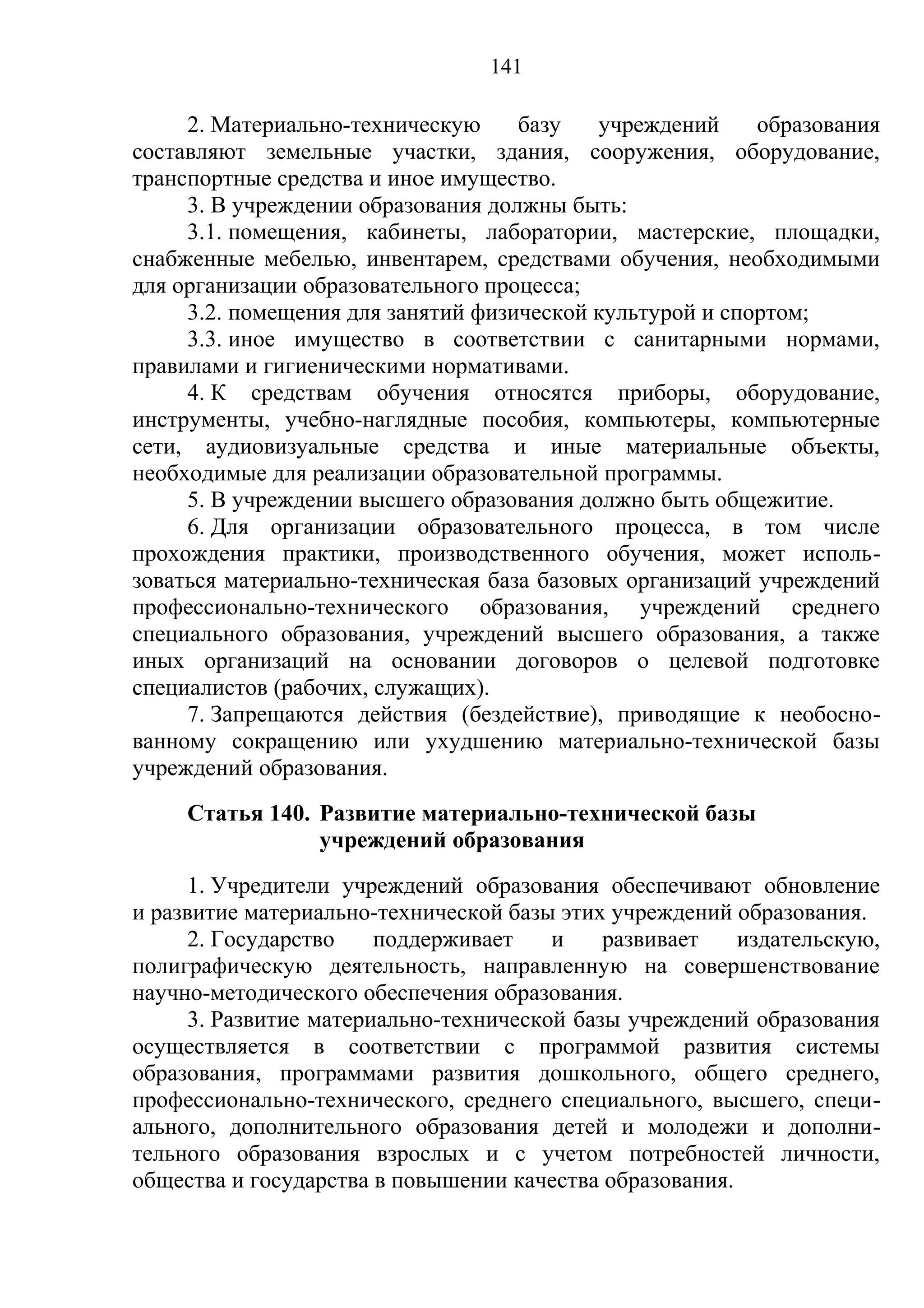 141

     2. Материально-техническую     базу   учреждений     образования
составляют земельные участки, здания, сооружения, оборудование,
транспортные средства и иное имущество.
     3. В учреждении образования должны быть:
     3.1. помещения, кабинеты, лаборатории, мастерские, площадки,
снабженные мебелью, инвентарем, средствами обучения, необходимыми
для организации образовательного процесса;
     3.2. помещения для занятий физической культурой и спортом;
     3.3. иное имущество в соответствии с санитарными нормами,
правилами и гигиеническими нормативами.
     4. К средствам обучения относятся приборы, оборудование,
инструменты, учебно-наглядные пособия, компьютеры, компьютерные
сети, аудиовизуальные средства и иные материальные объекты,
необходимые для реализации образовательной программы.
     5. В учреждении высшего образования должно быть общежитие.
     6. Для организации образовательного процесса, в том числе
прохождения практики, производственного обучения, может исполь-
зоваться материально-техническая база базовых организаций учреждений
профессионально-технического образования, учреждений среднего
специального образования, учреждений высшего образования, а также
иных организаций на основании договоров о целевой подготовке
специалистов (рабочих, служащих).
     7. Запрещаются действия (бездействие), приводящие к необосно-
ванному сокращению или ухудшению материально-технической базы
учреждений образования.
     Статья 140. Развитие материально-технической базы
                 учреждений образования
      1. Учредители учреждений образования обеспечивают обновление
и развитие материально-технической базы этих учреждений образования.
      2. Государство    поддерживает    и    развивает   издательскую,
полиграфическую деятельность, направленную на совершенствование
научно-методического обеспечения образования.
      3. Развитие материально-технической базы учреждений образования
осуществляется в соответствии с программой развития системы
образования, программами развития дошкольного, общего среднего,
профессионально-технического, среднего специального, высшего, специ-
ального, дополнительного образования детей и молодежи и дополни-
тельного образования взрослых и с учетом потребностей личности,
общества и государства в повышении качества образования.
 