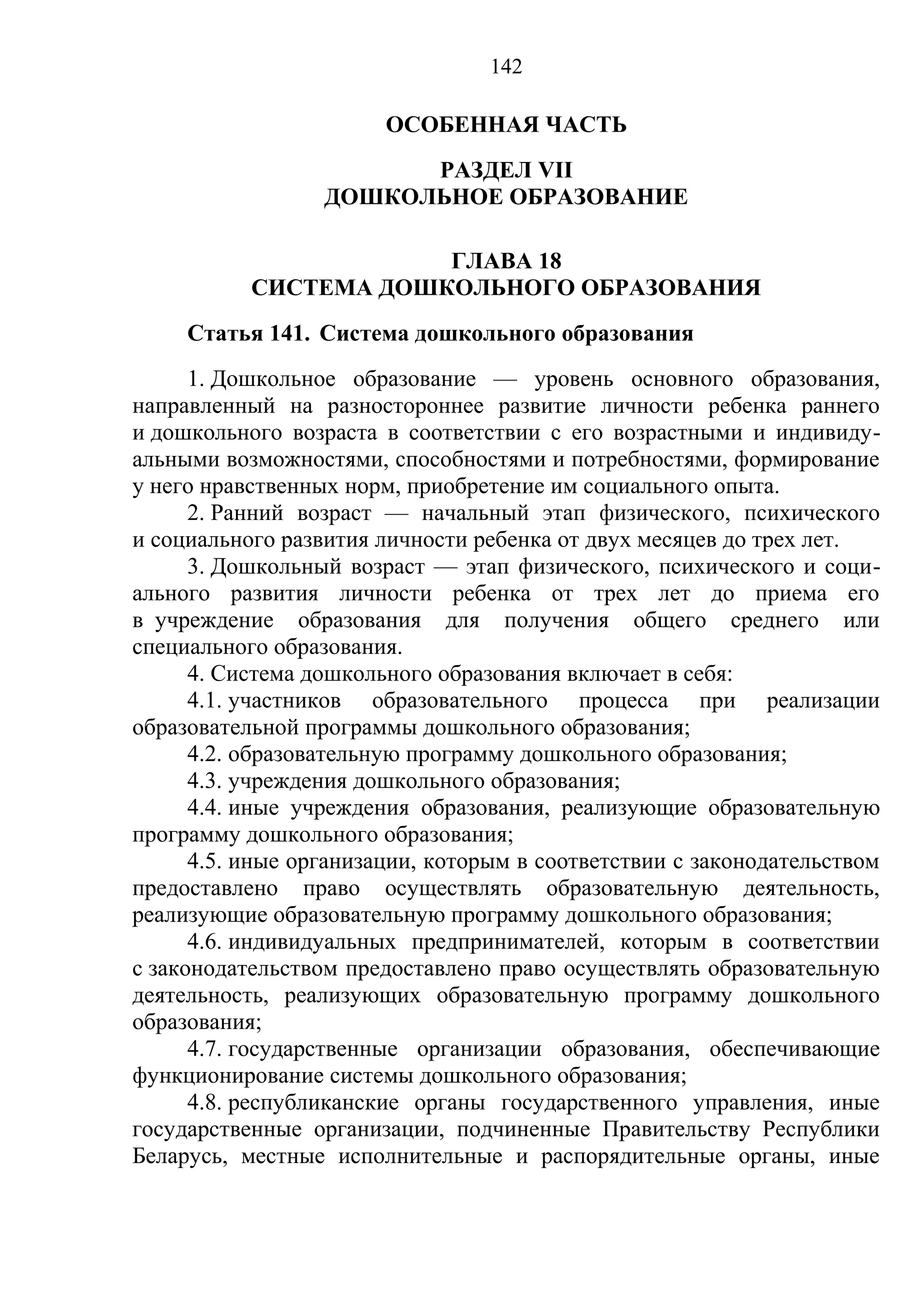 142

                        ОСОБЕННАЯ ЧАСТЬ
                        РАЗДЕЛ VII
                  ДОШКОЛЬНОЕ ОБРАЗОВАНИЕ

                       ГЛАВА 18
           СИСТЕМА ДОШКОЛЬНОГО ОБРАЗОВАНИЯ
     Статья 141. Система дошкольного образования
      1. Дошкольное образование — уровень основного образования,
направленный на разностороннее развитие личности ребенка раннего
и дошкольного возраста в соответствии с его возрастными и индивиду-
альными возможностями, способностями и потребностями, формирование
у него нравственных норм, приобретение им социального опыта.
      2. Ранний возраст — начальный этап физического, психического
и социального развития личности ребенка от двух месяцев до трех лет.
      3. Дошкольный возраст — этап физического, психического и соци-
ального развития личности ребенка от трех лет до приема его
в учреждение образования для получения общего среднего или
специального образования.
      4. Система дошкольного образования включает в себя:
      4.1. участников образовательного процесса при реализации
образовательной программы дошкольного образования;
      4.2. образовательную программу дошкольного образования;
      4.3. учреждения дошкольного образования;
      4.4. иные учреждения образования, реализующие образовательную
программу дошкольного образования;
      4.5. иные организации, которым в соответствии с законодательством
предоставлено право осуществлять образовательную деятельность,
реализующие образовательную программу дошкольного образования;
      4.6. индивидуальных предпринимателей, которым в соответствии
с законодательством предоставлено право осуществлять образовательную
деятельность, реализующих образовательную программу дошкольного
образования;
      4.7. государственные организации образования, обеспечивающие
функционирование системы дошкольного образования;
      4.8. республиканские органы государственного управления, иные
государственные организации, подчиненные Правительству Республики
Беларусь, местные исполнительные и распорядительные органы, иные
 