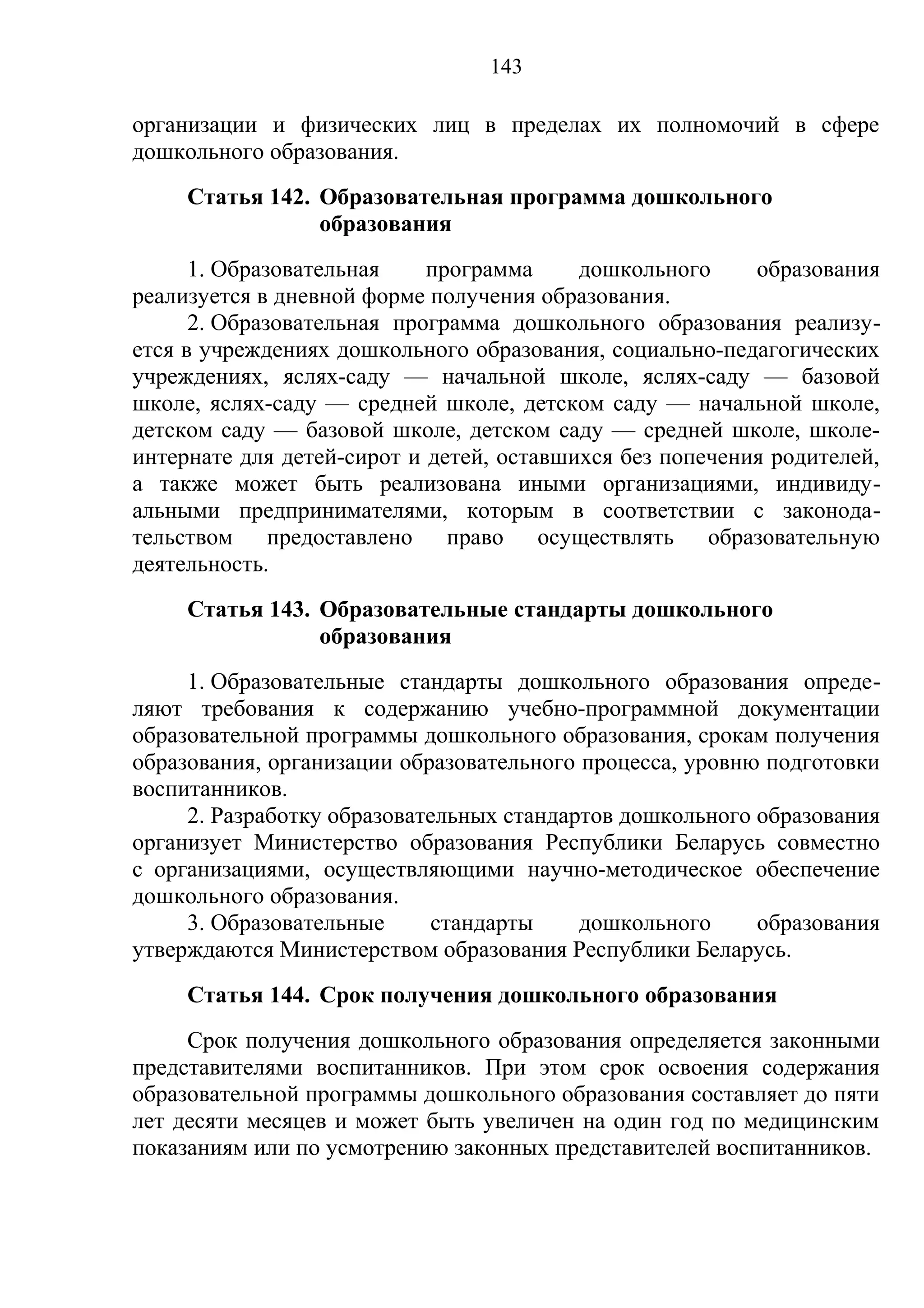 143

организации и физических лиц в пределах их полномочий в сфере
дошкольного образования.
     Статья 142. Образовательная программа дошкольного
                 образования
      1. Образовательная    программа     дошкольного     образования
реализуется в дневной форме получения образования.
      2. Образовательная программа дошкольного образования реализу-
ется в учреждениях дошкольного образования, социально-педагогических
учреждениях, яслях-саду — начальной школе, яслях-саду — базовой
школе, яслях-саду — средней школе, детском саду — начальной школе,
детском саду — базовой школе, детском саду — средней школе, школе-
интернате для детей-сирот и детей, оставшихся без попечения родителей,
а также может быть реализована иными организациями, индивиду-
альными предпринимателями, которым в соответствии с законода-
тельством предоставлено право осуществлять образовательную
деятельность.
     Статья 143. Образовательные стандарты дошкольного
                 образования
     1. Образовательные стандарты дошкольного образования опреде-
ляют требования к содержанию учебно-программной документации
образовательной программы дошкольного образования, срокам получения
образования, организации образовательного процесса, уровню подготовки
воспитанников.
     2. Разработку образовательных стандартов дошкольного образования
организует Министерство образования Республики Беларусь совместно
с организациями, осуществляющими научно-методическое обеспечение
дошкольного образования.
     3. Образовательные      стандарты    дошкольного     образования
утверждаются Министерством образования Республики Беларусь.
     Статья 144. Срок получения дошкольного образования
     Срок получения дошкольного образования определяется законными
представителями воспитанников. При этом срок освоения содержания
образовательной программы дошкольного образования составляет до пяти
лет десяти месяцев и может быть увеличен на один год по медицинским
показаниям или по усмотрению законных представителей воспитанников.
 