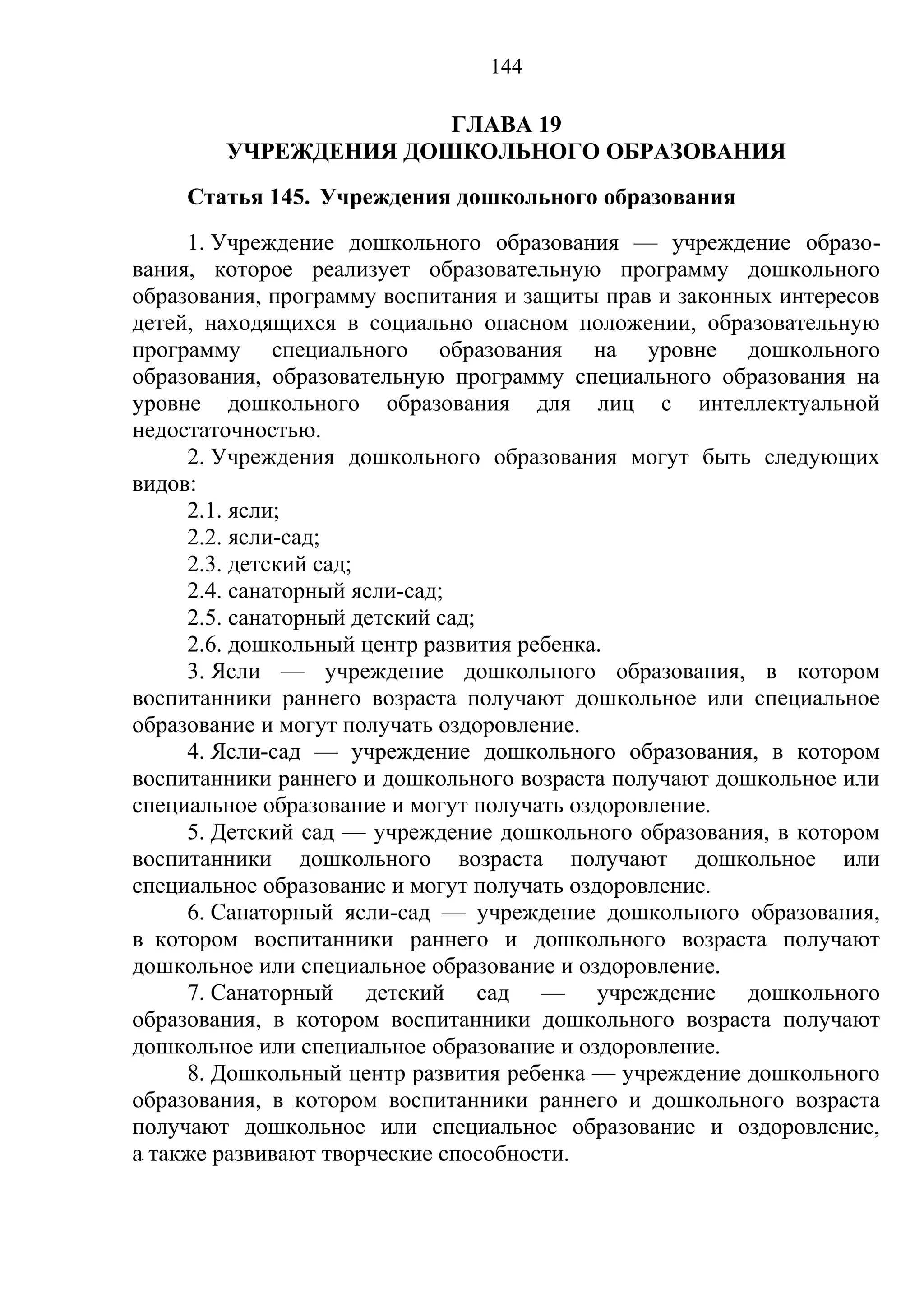 144

                      ГЛАВА 19
        УЧРЕЖДЕНИЯ ДОШКОЛЬНОГО ОБРАЗОВАНИЯ
    Статья 145. Учреждения дошкольного образования
     1. Учреждение дошкольного образования — учреждение образо-
вания, которое реализует образовательную программу дошкольного
образования, программу воспитания и защиты прав и законных интересов
детей, находящихся в социально опасном положении, образовательную
программу специального образования на уровне дошкольного
образования, образовательную программу специального образования на
уровне дошкольного образования для лиц с интеллектуальной
недостаточностью.
     2. Учреждения дошкольного образования могут быть следующих
видов:
     2.1. ясли;
     2.2. ясли-сад;
     2.3. детский сад;
     2.4. санаторный ясли-сад;
     2.5. санаторный детский сад;
     2.6. дошкольный центр развития ребенка.
     3. Ясли — учреждение дошкольного образования, в котором
воспитанники раннего возраста получают дошкольное или специальное
образование и могут получать оздоровление.
     4. Ясли-сад — учреждение дошкольного образования, в котором
воспитанники раннего и дошкольного возраста получают дошкольное или
специальное образование и могут получать оздоровление.
     5. Детский сад — учреждение дошкольного образования, в котором
воспитанники дошкольного возраста получают дошкольное или
специальное образование и могут получать оздоровление.
     6. Санаторный ясли-сад — учреждение дошкольного образования,
в котором воспитанники раннего и дошкольного возраста получают
дошкольное или специальное образование и оздоровление.
     7. Санаторный детский сад — учреждение дошкольного
образования, в котором воспитанники дошкольного возраста получают
дошкольное или специальное образование и оздоровление.
     8. Дошкольный центр развития ребенка — учреждение дошкольного
образования, в котором воспитанники раннего и дошкольного возраста
получают дошкольное или специальное образование и оздоровление,
а также развивают творческие способности.
 
