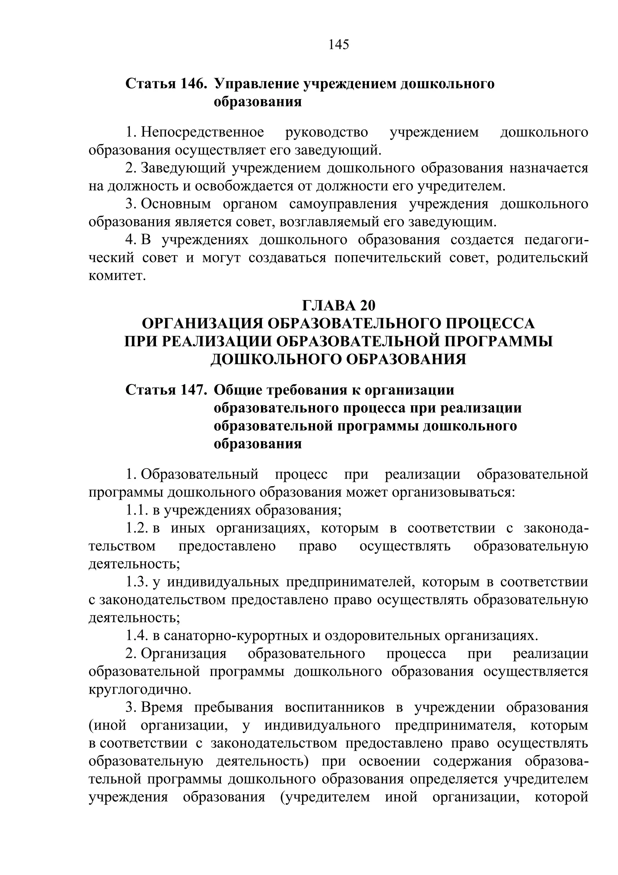 145

    Статья 146. Управление учреждением дошкольного
                образования
     1. Непосредственное руководство учреждением дошкольного
образования осуществляет его заведующий.
     2. Заведующий учреждением дошкольного образования назначается
на должность и освобождается от должности его учредителем.
     3. Основным органом самоуправления учреждения дошкольного
образования является совет, возглавляемый его заведующим.
     4. В учреждениях дошкольного образования создается педагоги-
ческий совет и могут создаваться попечительский совет, родительский
комитет.
                     ГЛАВА 20
      ОРГАНИЗАЦИЯ ОБРАЗОВАТЕЛЬНОГО ПРОЦЕССА
    ПРИ РЕАЛИЗАЦИИ ОБРАЗОВАТЕЛЬНОЙ ПРОГРАММЫ
             ДОШКОЛЬНОГО ОБРАЗОВАНИЯ
    Статья 147. Общие требования к организации
                образовательного процесса при реализации
                образовательной программы дошкольного
                образования
      1. Образовательный процесс при реализации образовательной
программы дошкольного образования может организовываться:
      1.1. в учреждениях образования;
      1.2. в иных организациях, которым в соответствии с законода-
тельством предоставлено право осуществлять образовательную
деятельность;
      1.3. у индивидуальных предпринимателей, которым в соответствии
с законодательством предоставлено право осуществлять образовательную
деятельность;
      1.4. в санаторно-курортных и оздоровительных организациях.
      2. Организация образовательного процесса при реализации
образовательной программы дошкольного образования осуществляется
круглогодично.
      3. Время пребывания воспитанников в учреждении образования
(иной организации, у индивидуального предпринимателя, которым
в соответствии с законодательством предоставлено право осуществлять
образовательную деятельность) при освоении содержания образова-
тельной программы дошкольного образования определяется учредителем
учреждения образования (учредителем иной организации, которой
 