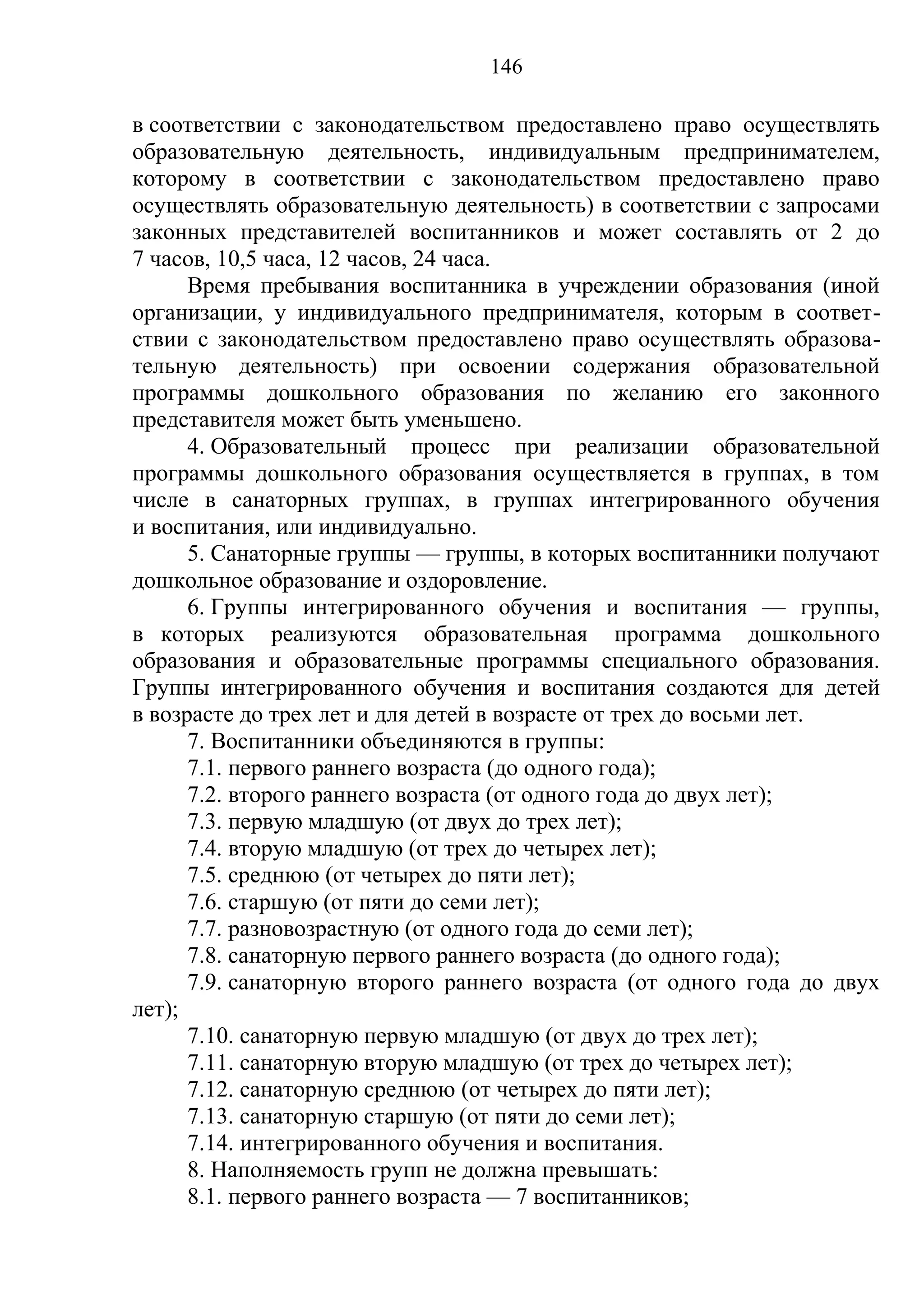 146

в соответствии с законодательством предоставлено право осуществлять
образовательную деятельность, индивидуальным предпринимателем,
которому в соответствии с законодательством предоставлено право
осуществлять образовательную деятельность) в соответствии с запросами
законных представителей воспитанников и может составлять от 2 до
7 часов, 10,5 часа, 12 часов, 24 часа.
      Время пребывания воспитанника в учреждении образования (иной
организации, у индивидуального предпринимателя, которым в соответ-
ствии с законодательством предоставлено право осуществлять образова-
тельную деятельность) при освоении содержания образовательной
программы дошкольного образования по желанию его законного
представителя может быть уменьшено.
      4. Образовательный процесс при реализации образовательной
программы дошкольного образования осуществляется в группах, в том
числе в санаторных группах, в группах интегрированного обучения
и воспитания, или индивидуально.
      5. Санаторные группы — группы, в которых воспитанники получают
дошкольное образование и оздоровление.
      6. Группы интегрированного обучения и воспитания — группы,
в которых реализуются образовательная программа дошкольного
образования и образовательные программы специального образования.
Группы интегрированного обучения и воспитания создаются для детей
в возрасте до трех лет и для детей в возрасте от трех до восьми лет.
      7. Воспитанники объединяются в группы:
      7.1. первого раннего возраста (до одного года);
      7.2. второго раннего возраста (от одного года до двух лет);
      7.3. первую младшую (от двух до трех лет);
      7.4. вторую младшую (от трех до четырех лет);
      7.5. среднюю (от четырех до пяти лет);
      7.6. старшую (от пяти до семи лет);
      7.7. разновозрастную (от одного года до семи лет);
      7.8. санаторную первого раннего возраста (до одного года);
      7.9. санаторную второго раннего возраста (от одного года до двух
лет);
      7.10. санаторную первую младшую (от двух до трех лет);
      7.11. санаторную вторую младшую (от трех до четырех лет);
      7.12. санаторную среднюю (от четырех до пяти лет);
      7.13. санаторную старшую (от пяти до семи лет);
      7.14. интегрированного обучения и воспитания.
      8. Наполняемость групп не должна превышать:
      8.1. первого раннего возраста — 7 воспитанников;
 