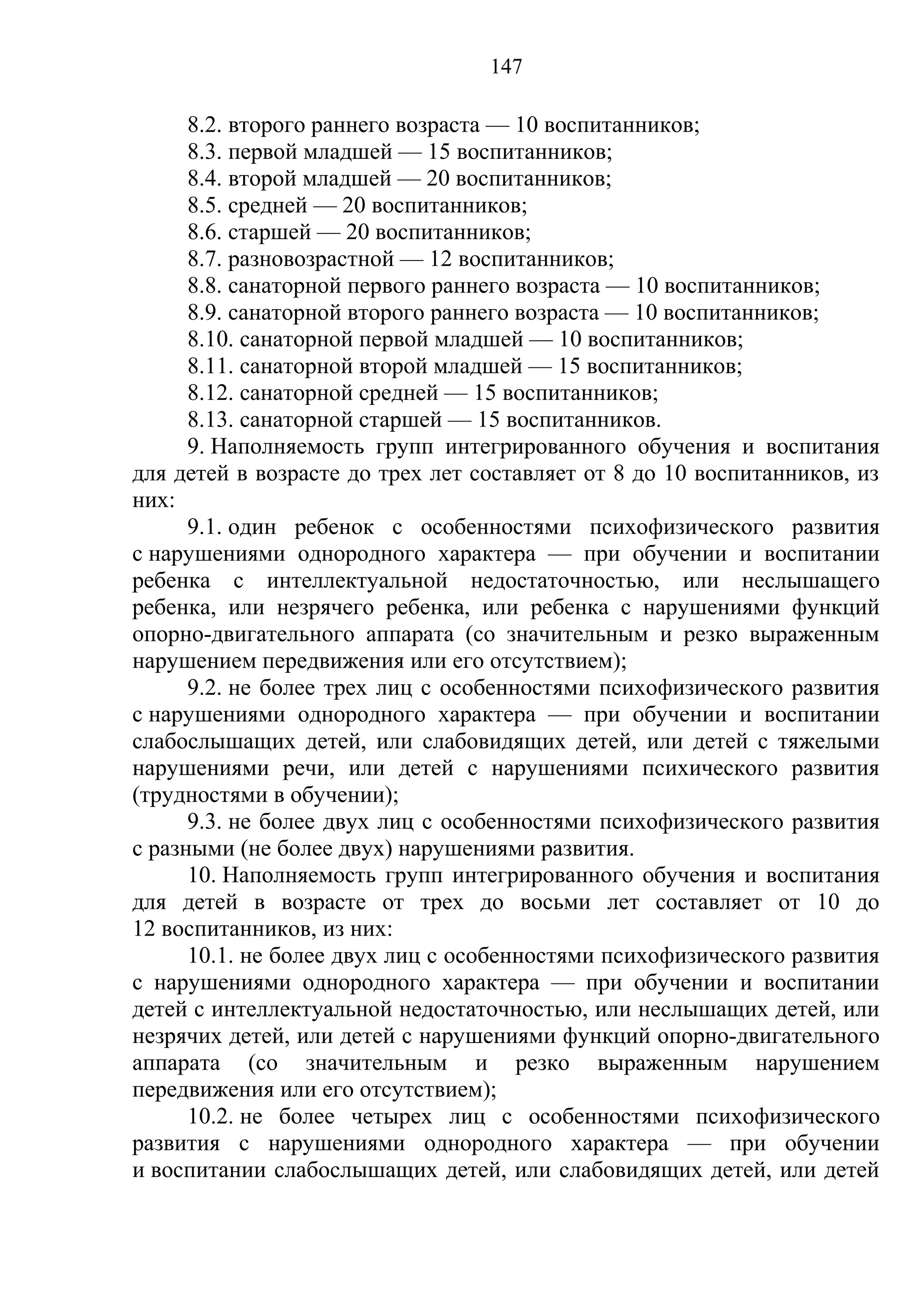 147

      8.2. второго раннего возраста — 10 воспитанников;
      8.3. первой младшей — 15 воспитанников;
      8.4. второй младшей — 20 воспитанников;
      8.5. средней — 20 воспитанников;
      8.6. старшей — 20 воспитанников;
      8.7. разновозрастной — 12 воспитанников;
      8.8. санаторной первого раннего возраста — 10 воспитанников;
      8.9. санаторной второго раннего возраста — 10 воспитанников;
      8.10. санаторной первой младшей — 10 воспитанников;
      8.11. санаторной второй младшей — 15 воспитанников;
      8.12. санаторной средней — 15 воспитанников;
      8.13. санаторной старшей — 15 воспитанников.
      9. Наполняемость групп интегрированного обучения и воспитания
для детей в возрасте до трех лет составляет от 8 до 10 воспитанников, из
них:
      9.1. один ребенок с особенностями психофизического развития
с нарушениями однородного характера — при обучении и воспитании
ребенка с интеллектуальной недостаточностью, или неслышащего
ребенка, или незрячего ребенка, или ребенка с нарушениями функций
опорно-двигательного аппарата (со значительным и резко выраженным
нарушением передвижения или его отсутствием);
      9.2. не более трех лиц с особенностями психофизического развития
с нарушениями однородного характера — при обучении и воспитании
слабослышащих детей, или слабовидящих детей, или детей с тяжелыми
нарушениями речи, или детей с нарушениями психического развития
(трудностями в обучении);
      9.3. не более двух лиц с особенностями психофизического развития
с разными (не более двух) нарушениями развития.
      10. Наполняемость групп интегрированного обучения и воспитания
для детей в возрасте от трех до восьми лет составляет от 10 до
12 воспитанников, из них:
      10.1. не более двух лиц с особенностями психофизического развития
с нарушениями однородного характера — при обучении и воспитании
детей с интеллектуальной недостаточностью, или неслышащих детей, или
незрячих детей, или детей с нарушениями функций опорно-двигательного
аппарата (со значительным и резко выраженным нарушением
передвижения или его отсутствием);
      10.2. не более четырех лиц с особенностями психофизического
развития с нарушениями однородного характера — при обучении
и воспитании слабослышащих детей, или слабовидящих детей, или детей
 