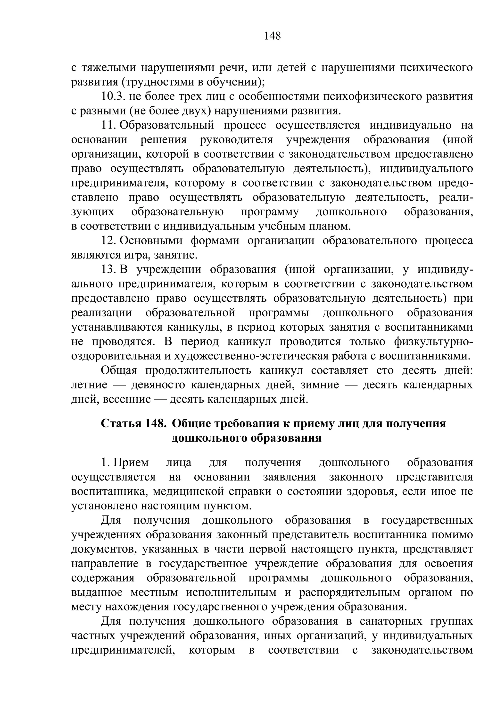 148

с тяжелыми нарушениями речи, или детей с нарушениями психического
развития (трудностями в обучении);
      10.3. не более трех лиц с особенностями психофизического развития
с разными (не более двух) нарушениями развития.
      11. Образовательный процесс осуществляется индивидуально на
основании решения руководителя учреждения образования (иной
организации, которой в соответствии с законодательством предоставлено
право осуществлять образовательную деятельность), индивидуального
предпринимателя, которому в соответствии с законодательством предо-
ставлено право осуществлять образовательную деятельность, реали-
зующих образовательную программу дошкольного образования,
в соответствии с индивидуальным учебным планом.
      12. Основными формами организации образовательного процесса
являются игра, занятие.
      13. В учреждении образования (иной организации, у индивиду-
ального предпринимателя, которым в соответствии с законодательством
предоставлено право осуществлять образовательную деятельность) при
реализации образовательной программы дошкольного образования
устанавливаются каникулы, в период которых занятия с воспитанниками
не проводятся. В период каникул проводится только физкультурно-
оздоровительная и художественно-эстетическая работа с воспитанниками.
      Общая продолжительность каникул составляет сто десять дней:
летние — девяносто календарных дней, зимние — десять календарных
дней, весенние — десять календарных дней.
     Статья 148. Общие требования к приему лиц для получения
                 дошкольного образования
     1. Прием лица для получения дошкольного образования
осуществляется на основании заявления законного представителя
воспитанника, медицинской справки о состоянии здоровья, если иное не
установлено настоящим пунктом.
     Для получения дошкольного образования в государственных
учреждениях образования законный представитель воспитанника помимо
документов, указанных в части первой настоящего пункта, представляет
направление в государственное учреждение образования для освоения
содержания образовательной программы дошкольного образования,
выданное местным исполнительным и распорядительным органом по
месту нахождения государственного учреждения образования.
     Для получения дошкольного образования в санаторных группах
частных учреждений образования, иных организаций, у индивидуальных
предпринимателей, которым в соответствии с законодательством
 