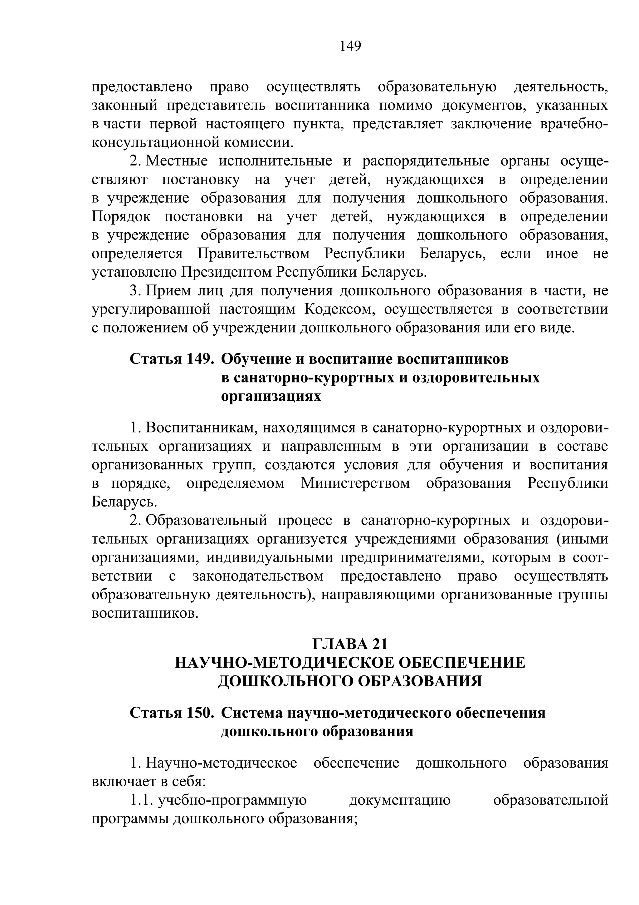 149

предоставлено право осуществлять образовательную деятельность,
законный представитель воспитанника помимо документов, указанных
в части первой настоящего пункта, представляет заключение врачебно-
консультационной комиссии.
      2. Местные исполнительные и распорядительные органы осуще-
ствляют постановку на учет детей, нуждающихся в определении
в учреждение образования для получения дошкольного образования.
Порядок постановки на учет детей, нуждающихся в определении
в учреждение образования для получения дошкольного образования,
определяется Правительством Республики Беларусь, если иное не
установлено Президентом Республики Беларусь.
      3. Прием лиц для получения дошкольного образования в части, не
урегулированной настоящим Кодексом, осуществляется в соответствии
с положением об учреждении дошкольного образования или его виде.
    Статья 149. Обучение и воспитание воспитанников
                в санаторно-курортных и оздоровительных
                организациях
     1. Воспитанникам, находящимся в санаторно-курортных и оздорови-
тельных организациях и направленным в эти организации в составе
организованных групп, создаются условия для обучения и воспитания
в порядке, определяемом Министерством образования Республики
Беларусь.
     2. Образовательный процесс в санаторно-курортных и оздорови-
тельных организациях организуется учреждениями образования (иными
организациями, индивидуальными предпринимателями, которым в соот-
ветствии с законодательством предоставлено право осуществлять
образовательную деятельность), направляющими организованные группы
воспитанников.
                      ГЛАВА 21
          НАУЧНО-МЕТОДИЧЕСКОЕ ОБЕСПЕЧЕНИЕ
              ДОШКОЛЬНОГО ОБРАЗОВАНИЯ
    Статья 150. Система научно-методического обеспечения
                дошкольного образования
     1. Научно-методическое обеспечение дошкольного образования
включает в себя:
     1.1. учебно-программную     документацию    образовательной
программы дошкольного образования;
 