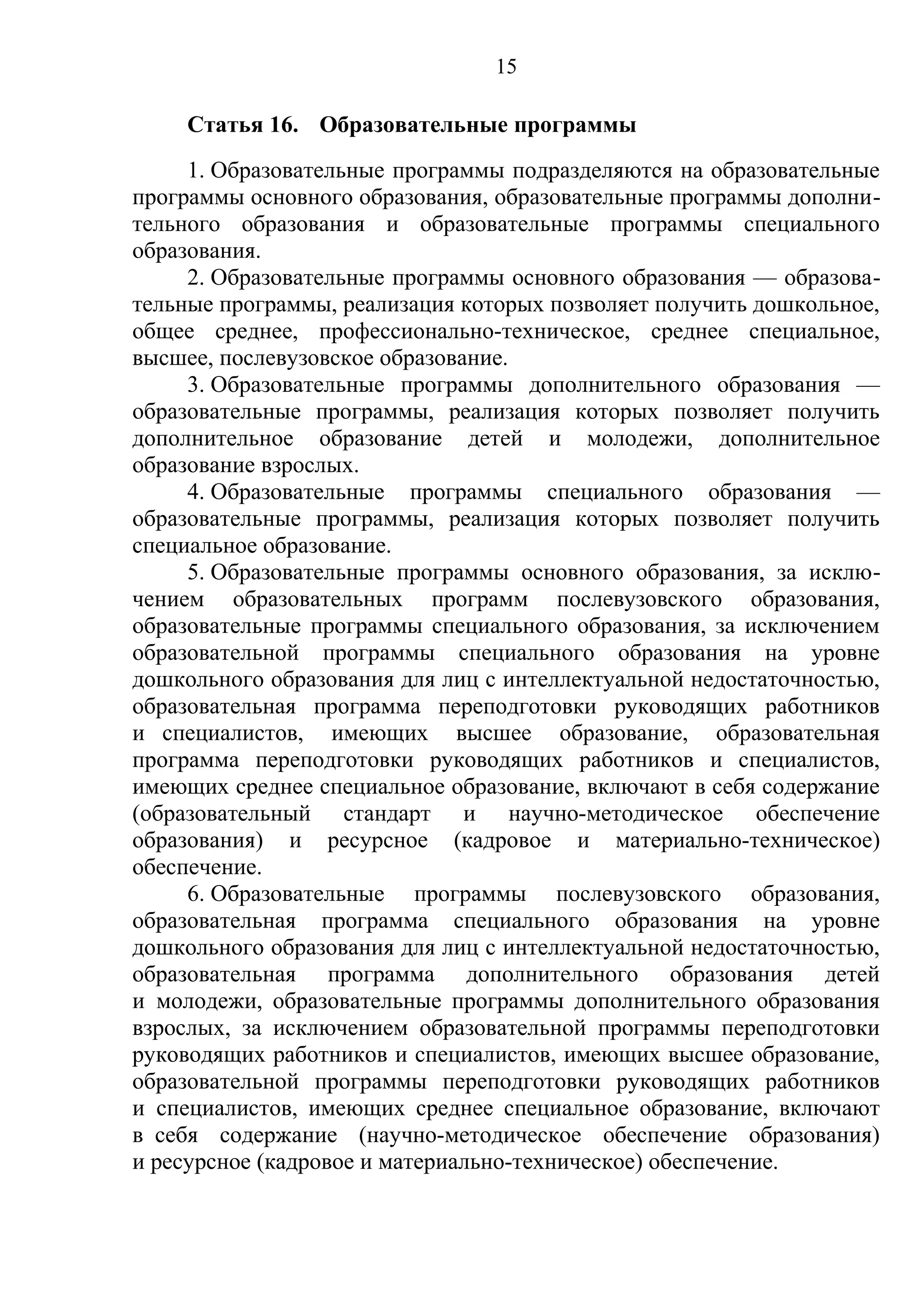 15

    Статья 16. Образовательные программы
     1. Образовательные программы подразделяются на образовательные
программы основного образования, образовательные программы дополни-
тельного образования и образовательные программы специального
образования.
     2. Образовательные программы основного образования — образова-
тельные программы, реализация которых позволяет получить дошкольное,
общее среднее, профессионально-техническое, среднее специальное,
высшее, послевузовское образование.
     3. Образовательные программы дополнительного образования —
образовательные программы, реализация которых позволяет получить
дополнительное образование детей и молодежи, дополнительное
образование взрослых.
     4. Образовательные программы специального образования —
образовательные программы, реализация которых позволяет получить
специальное образование.
     5. Образовательные программы основного образования, за исклю-
чением образовательных программ послевузовского образования,
образовательные программы специального образования, за исключением
образовательной программы специального образования на уровне
дошкольного образования для лиц с интеллектуальной недостаточностью,
образовательная программа переподготовки руководящих работников
и специалистов, имеющих высшее образование, образовательная
программа переподготовки руководящих работников и специалистов,
имеющих среднее специальное образование, включают в себя содержание
(образовательный стандарт и научно-методическое обеспечение
образования) и ресурсное (кадровое и материально-техническое)
обеспечение.
     6. Образовательные программы послевузовского образования,
образовательная программа специального образования на уровне
дошкольного образования для лиц с интеллектуальной недостаточностью,
образовательная программа дополнительного образования детей
и молодежи, образовательные программы дополнительного образования
взрослых, за исключением образовательной программы переподготовки
руководящих работников и специалистов, имеющих высшее образование,
образовательной программы переподготовки руководящих работников
и специалистов, имеющих среднее специальное образование, включают
в себя содержание (научно-методическое обеспечение образования)
и ресурсное (кадровое и материально-техническое) обеспечение.
 