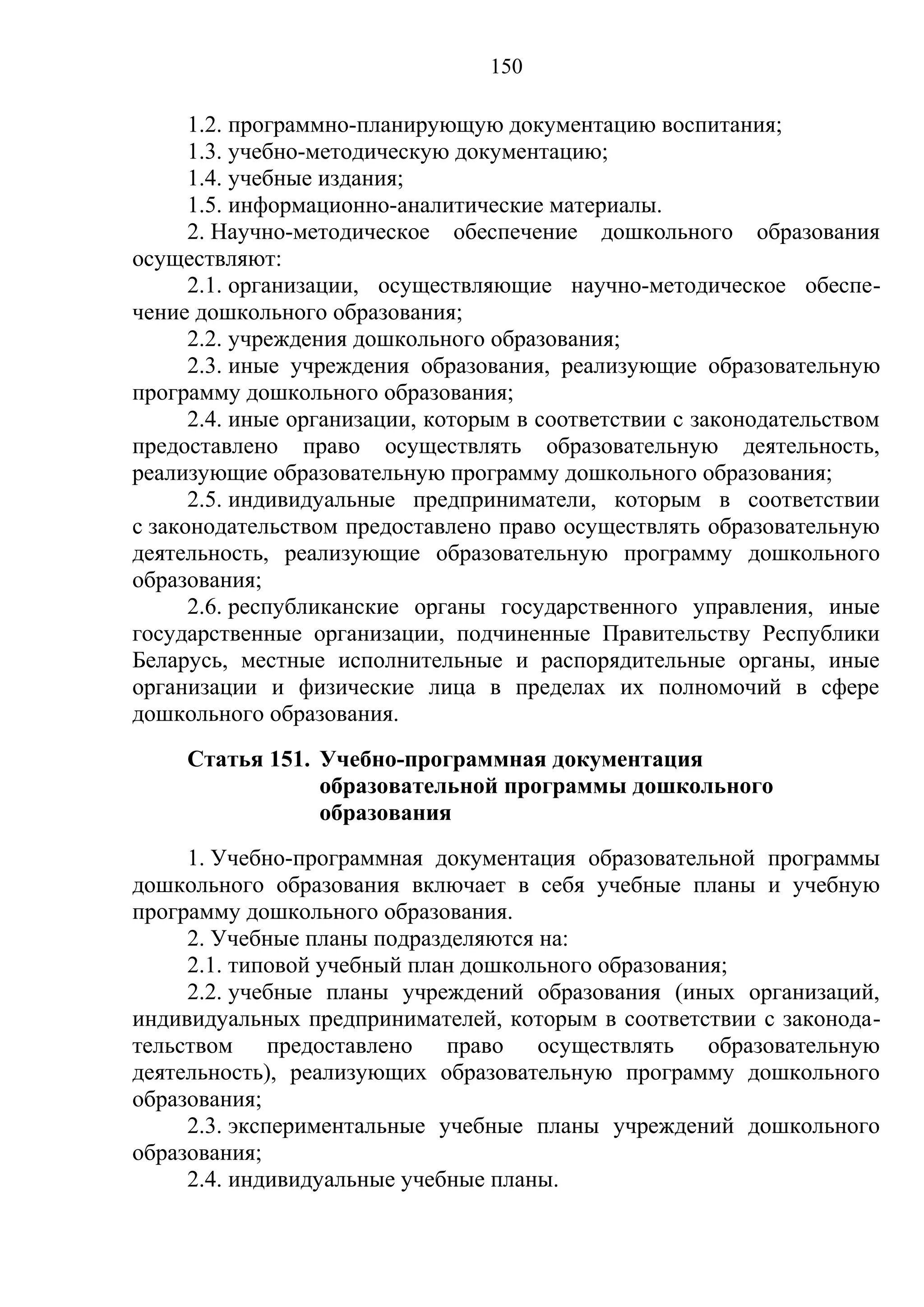 150

      1.2. программно-планирующую документацию воспитания;
      1.3. учебно-методическую документацию;
      1.4. учебные издания;
      1.5. информационно-аналитические материалы.
      2. Научно-методическое обеспечение дошкольного образования
осуществляют:
      2.1. организации, осуществляющие научно-методическое обеспе-
чение дошкольного образования;
      2.2. учреждения дошкольного образования;
      2.3. иные учреждения образования, реализующие образовательную
программу дошкольного образования;
      2.4. иные организации, которым в соответствии с законодательством
предоставлено право осуществлять образовательную деятельность,
реализующие образовательную программу дошкольного образования;
      2.5. индивидуальные предприниматели, которым в соответствии
с законодательством предоставлено право осуществлять образовательную
деятельность, реализующие образовательную программу дошкольного
образования;
      2.6. республиканские органы государственного управления, иные
государственные организации, подчиненные Правительству Республики
Беларусь, местные исполнительные и распорядительные органы, иные
организации и физические лица в пределах их полномочий в сфере
дошкольного образования.
     Статья 151. Учебно-программная документация
                 образовательной программы дошкольного
                 образования
     1. Учебно-программная документация образовательной программы
дошкольного образования включает в себя учебные планы и учебную
программу дошкольного образования.
     2. Учебные планы подразделяются на:
     2.1. типовой учебный план дошкольного образования;
     2.2. учебные планы учреждений образования (иных организаций,
индивидуальных предпринимателей, которым в соответствии с законода-
тельством предоставлено право осуществлять образовательную
деятельность), реализующих образовательную программу дошкольного
образования;
     2.3. экспериментальные учебные планы учреждений дошкольного
образования;
     2.4. индивидуальные учебные планы.
 