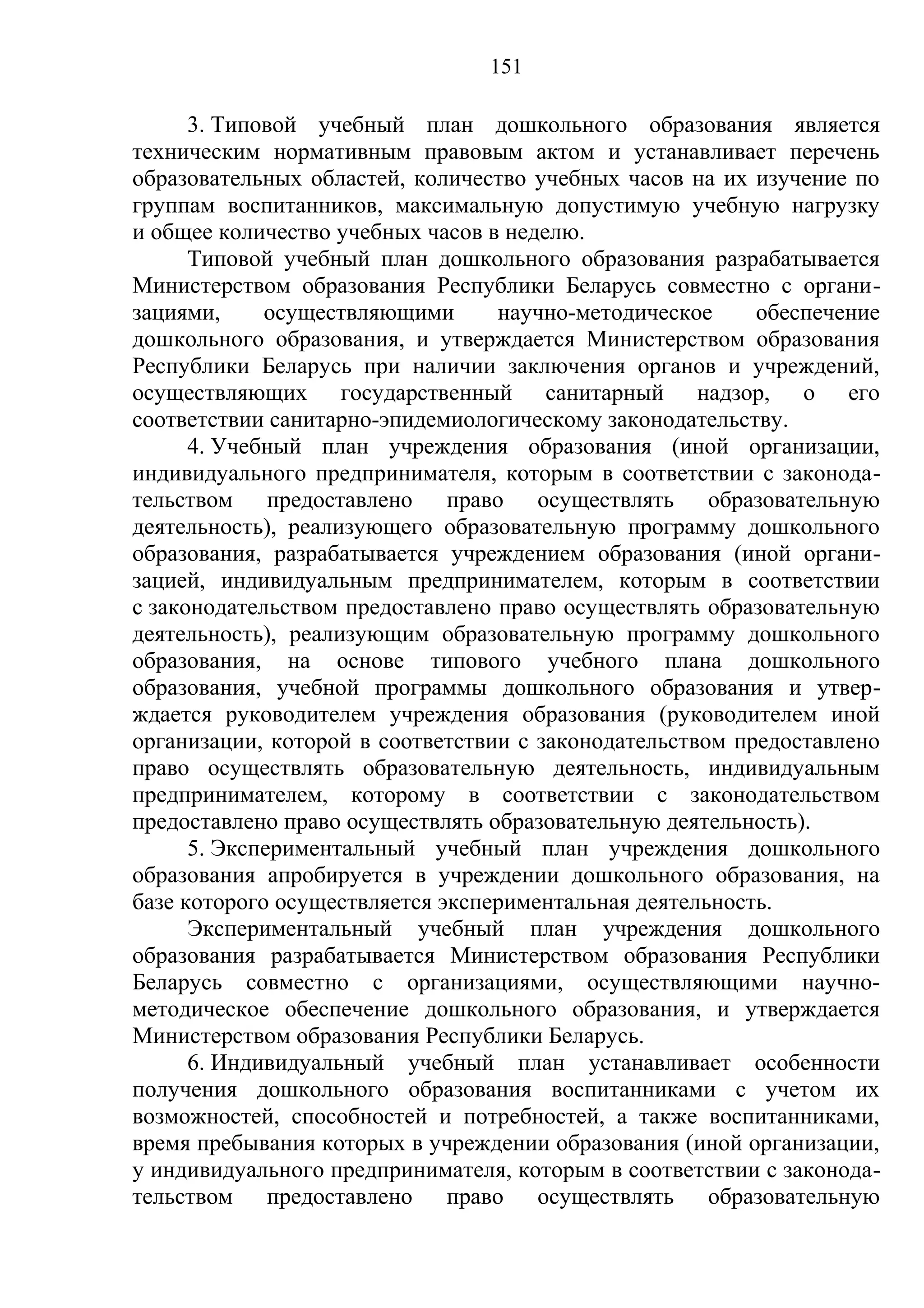 151

      3. Типовой учебный план дошкольного образования является
техническим нормативным правовым актом и устанавливает перечень
образовательных областей, количество учебных часов на их изучение по
группам воспитанников, максимальную допустимую учебную нагрузку
и общее количество учебных часов в неделю.
      Типовой учебный план дошкольного образования разрабатывается
Министерством образования Республики Беларусь совместно с органи-
зациями,     осуществляющими      научно-методическое     обеспечение
дошкольного образования, и утверждается Министерством образования
Республики Беларусь при наличии заключения органов и учреждений,
осуществляющих государственный санитарный надзор, о его
соответствии санитарно-эпидемиологическому законодательству.
      4. Учебный план учреждения образования (иной организации,
индивидуального предпринимателя, которым в соответствии с законода-
тельством предоставлено право осуществлять образовательную
деятельность), реализующего образовательную программу дошкольного
образования, разрабатывается учреждением образования (иной органи-
зацией, индивидуальным предпринимателем, которым в соответствии
с законодательством предоставлено право осуществлять образовательную
деятельность), реализующим образовательную программу дошкольного
образования, на основе типового учебного плана дошкольного
образования, учебной программы дошкольного образования и утвер-
ждается руководителем учреждения образования (руководителем иной
организации, которой в соответствии с законодательством предоставлено
право осуществлять образовательную деятельность, индивидуальным
предпринимателем, которому в соответствии с законодательством
предоставлено право осуществлять образовательную деятельность).
      5. Экспериментальный учебный план учреждения дошкольного
образования апробируется в учреждении дошкольного образования, на
базе которого осуществляется экспериментальная деятельность.
      Экспериментальный учебный план учреждения дошкольного
образования разрабатывается Министерством образования Республики
Беларусь совместно с организациями, осуществляющими научно-
методическое обеспечение дошкольного образования, и утверждается
Министерством образования Республики Беларусь.
      6. Индивидуальный учебный план устанавливает особенности
получения дошкольного образования воспитанниками с учетом их
возможностей, способностей и потребностей, а также воспитанниками,
время пребывания которых в учреждении образования (иной организации,
у индивидуального предпринимателя, которым в соответствии с законода-
тельством предоставлено право осуществлять образовательную
 
