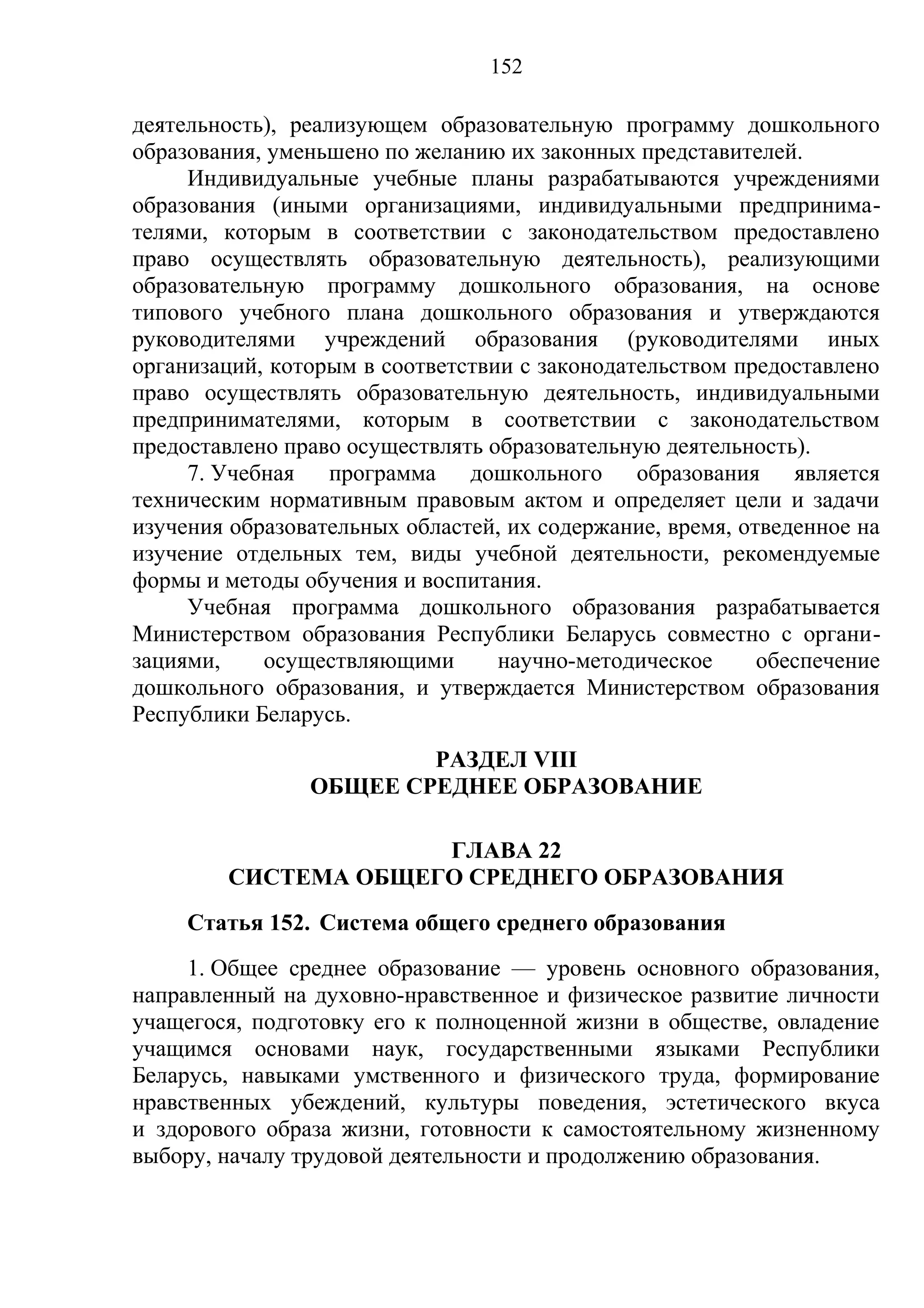 152

деятельность), реализующем образовательную программу дошкольного
образования, уменьшено по желанию их законных представителей.
     Индивидуальные учебные планы разрабатываются учреждениями
образования (иными организациями, индивидуальными предпринима-
телями, которым в соответствии с законодательством предоставлено
право осуществлять образовательную деятельность), реализующими
образовательную программу дошкольного образования, на основе
типового учебного плана дошкольного образования и утверждаются
руководителями учреждений образования (руководителями иных
организаций, которым в соответствии с законодательством предоставлено
право осуществлять образовательную деятельность, индивидуальными
предпринимателями, которым в соответствии с законодательством
предоставлено право осуществлять образовательную деятельность).
     7. Учебная программа дошкольного образования является
техническим нормативным правовым актом и определяет цели и задачи
изучения образовательных областей, их содержание, время, отведенное на
изучение отдельных тем, виды учебной деятельности, рекомендуемые
формы и методы обучения и воспитания.
     Учебная программа дошкольного образования разрабатывается
Министерством образования Республики Беларусь совместно с органи-
зациями,    осуществляющими       научно-методическое      обеспечение
дошкольного образования, и утверждается Министерством образования
Республики Беларусь.
                        РАЗДЕЛ VIII
                ОБЩЕЕ СРЕДНЕЕ ОБРАЗОВАНИЕ

                     ГЛАВА 22
        СИСТЕМА ОБЩЕГО СРЕДНЕГО ОБРАЗОВАНИЯ
     Статья 152. Система общего среднего образования
     1. Общее среднее образование — уровень основного образования,
направленный на духовно-нравственное и физическое развитие личности
учащегося, подготовку его к полноценной жизни в обществе, овладение
учащимся основами наук, государственными языками Республики
Беларусь, навыками умственного и физического труда, формирование
нравственных убеждений, культуры поведения, эстетического вкуса
и здорового образа жизни, готовности к самостоятельному жизненному
выбору, началу трудовой деятельности и продолжению образования.
 