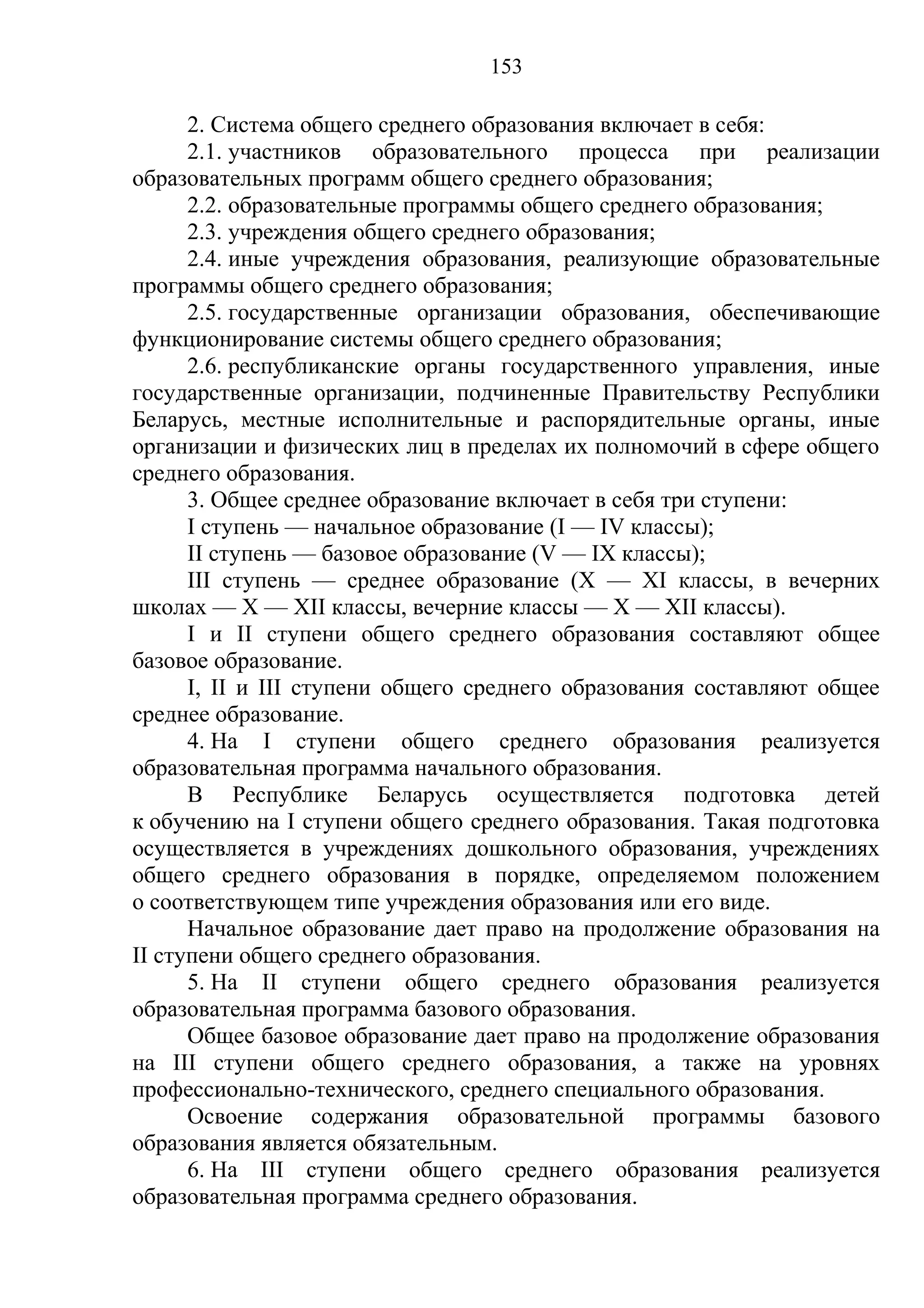 153

      2. Система общего среднего образования включает в себя:
      2.1. участников образовательного процесса при реализации
образовательных программ общего среднего образования;
      2.2. образовательные программы общего среднего образования;
      2.3. учреждения общего среднего образования;
      2.4. иные учреждения образования, реализующие образовательные
программы общего среднего образования;
      2.5. государственные организации образования, обеспечивающие
функционирование системы общего среднего образования;
      2.6. республиканские органы государственного управления, иные
государственные организации, подчиненные Правительству Республики
Беларусь, местные исполнительные и распорядительные органы, иные
организации и физических лиц в пределах их полномочий в сфере общего
среднего образования.
      3. Общее среднее образование включает в себя три ступени:
      I ступень — начальное образование (I — IV классы);
      II ступень — базовое образование (V — IX классы);
      III ступень — среднее образование (X — XI классы, в вечерних
школах — X — XII классы, вечерние классы — X — XII классы).
      I и II ступени общего среднего образования составляют общее
базовое образование.
      I, II и III ступени общего среднего образования составляют общее
среднее образование.
      4. На I ступени общего среднего образования реализуется
образовательная программа начального образования.
      В Республике Беларусь осуществляется подготовка детей
к обучению на I ступени общего среднего образования. Такая подготовка
осуществляется в учреждениях дошкольного образования, учреждениях
общего среднего образования в порядке, определяемом положением
о соответствующем типе учреждения образования или его виде.
      Начальное образование дает право на продолжение образования на
II ступени общего среднего образования.
      5. На II ступени общего среднего образования реализуется
образовательная программа базового образования.
      Общее базовое образование дает право на продолжение образования
на III ступени общего среднего образования, а также на уровнях
профессионально-технического, среднего специального образования.
      Освоение содержания образовательной программы базового
образования является обязательным.
      6. На III ступени общего среднего образования реализуется
образовательная программа среднего образования.
 