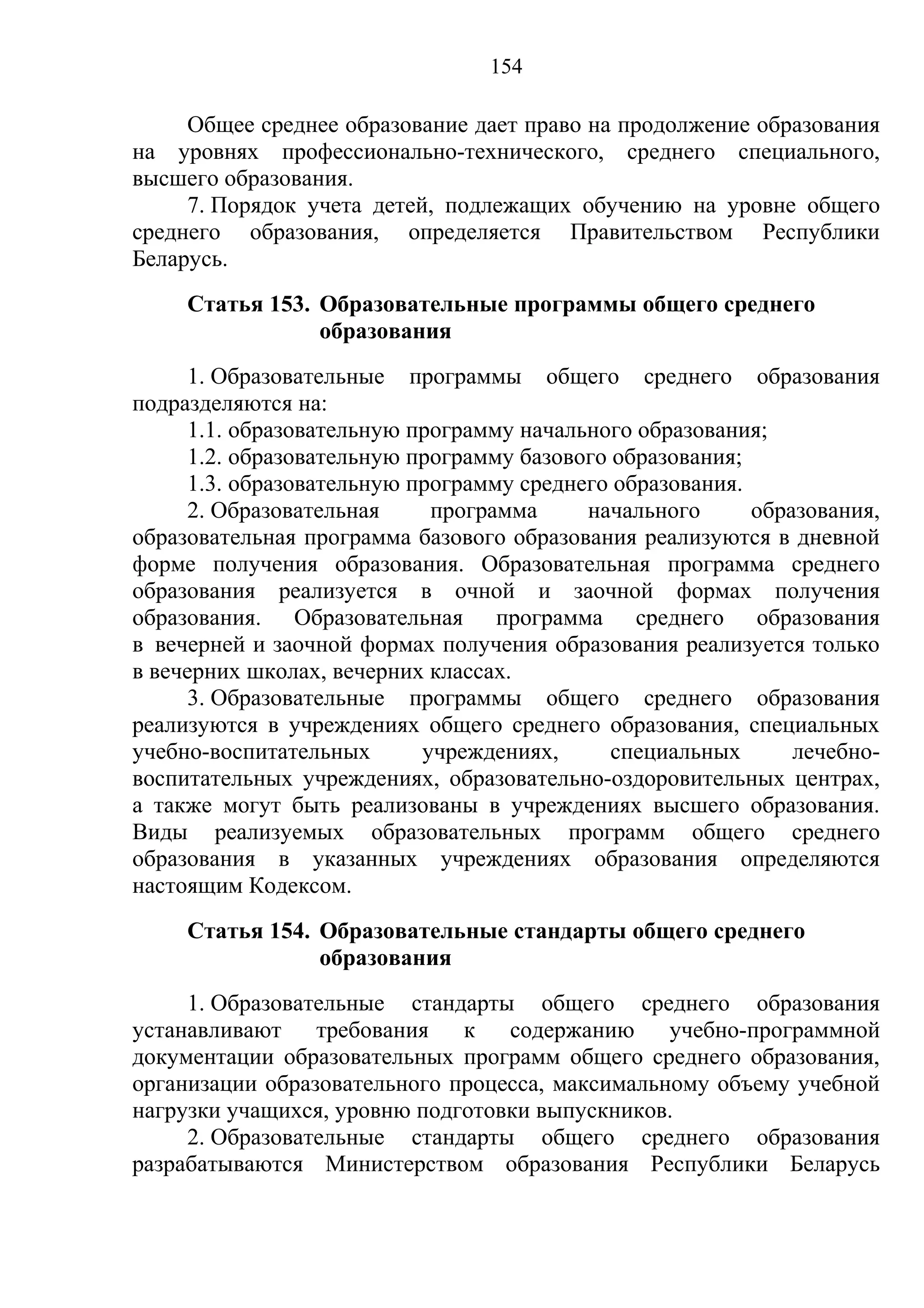 154

     Общее среднее образование дает право на продолжение образования
на уровнях профессионально-технического, среднего специального,
высшего образования.
     7. Порядок учета детей, подлежащих обучению на уровне общего
среднего образования, определяется Правительством Республики
Беларусь.
     Статья 153. Образовательные программы общего среднего
                 образования
      1. Образовательные программы общего среднего образования
подразделяются на:
      1.1. образовательную программу начального образования;
      1.2. образовательную программу базового образования;
      1.3. образовательную программу среднего образования.
      2. Образовательная     программа     начального      образования,
образовательная программа базового образования реализуются в дневной
форме получения образования. Образовательная программа среднего
образования реализуется в очной и заочной формах получения
образования. Образовательная программа среднего образования
в вечерней и заочной формах получения образования реализуется только
в вечерних школах, вечерних классах.
      3. Образовательные программы общего среднего образования
реализуются в учреждениях общего среднего образования, специальных
учебно-воспитательных       учреждениях,      специальных      лечебно-
воспитательных учреждениях, образовательно-оздоровительных центрах,
а также могут быть реализованы в учреждениях высшего образования.
Виды реализуемых образовательных программ общего среднего
образования в указанных учреждениях образования определяются
настоящим Кодексом.
     Статья 154. Образовательные стандарты общего среднего
                 образования
     1. Образовательные стандарты общего среднего образования
устанавливают    требования   к   содержанию     учебно-программной
документации образовательных программ общего среднего образования,
организации образовательного процесса, максимальному объему учебной
нагрузки учащихся, уровню подготовки выпускников.
     2. Образовательные стандарты общего среднего образования
разрабатываются Министерством образования Республики Беларусь
 