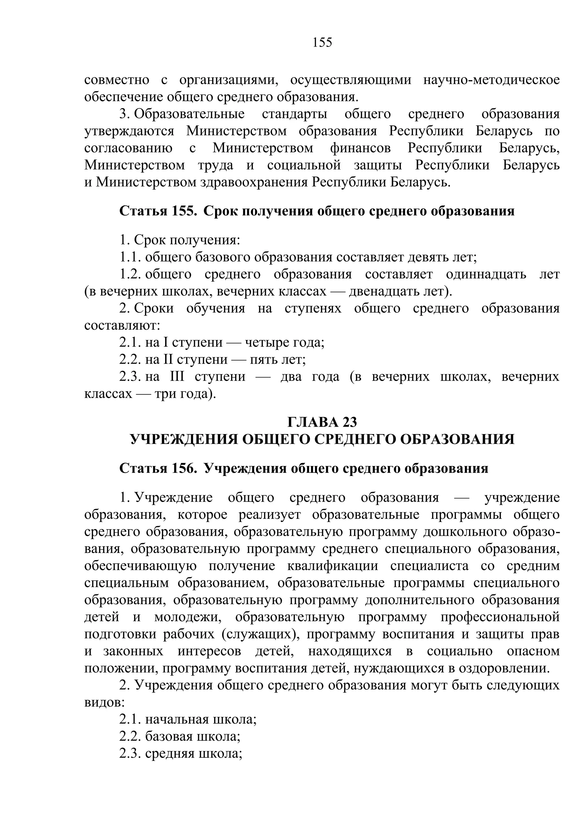 155

совместно с организациями, осуществляющими научно-методическое
обеспечение общего среднего образования.
     3. Образовательные стандарты общего среднего образования
утверждаются Министерством образования Республики Беларусь по
согласованию с Министерством финансов Республики Беларусь,
Министерством труда и социальной защиты Республики Беларусь
и Министерством здравоохранения Республики Беларусь.
    Статья 155. Срок получения общего среднего образования
      1. Срок получения:
      1.1. общего базового образования составляет девять лет;
      1.2. общего среднего образования составляет одиннадцать лет
(в вечерних школах, вечерних классах — двенадцать лет).
      2. Сроки обучения на ступенях общего среднего образования
составляют:
      2.1. на I ступени — четыре года;
      2.2. на II ступени — пять лет;
      2.3. на III ступени — два года (в вечерних школах, вечерних
классах — три года).
                     ГЛАВА 23
      УЧРЕЖДЕНИЯ ОБЩЕГО СРЕДНЕГО ОБРАЗОВАНИЯ
    Статья 156. Учреждения общего среднего образования
     1. Учреждение общего среднего образования — учреждение
образования, которое реализует образовательные программы общего
среднего образования, образовательную программу дошкольного образо-
вания, образовательную программу среднего специального образования,
обеспечивающую получение квалификации специалиста со средним
специальным образованием, образовательные программы специального
образования, образовательную программу дополнительного образования
детей и молодежи, образовательную программу профессиональной
подготовки рабочих (служащих), программу воспитания и защиты прав
и законных интересов детей, находящихся в социально опасном
положении, программу воспитания детей, нуждающихся в оздоровлении.
     2. Учреждения общего среднего образования могут быть следующих
видов:
     2.1. начальная школа;
     2.2. базовая школа;
     2.3. средняя школа;
 