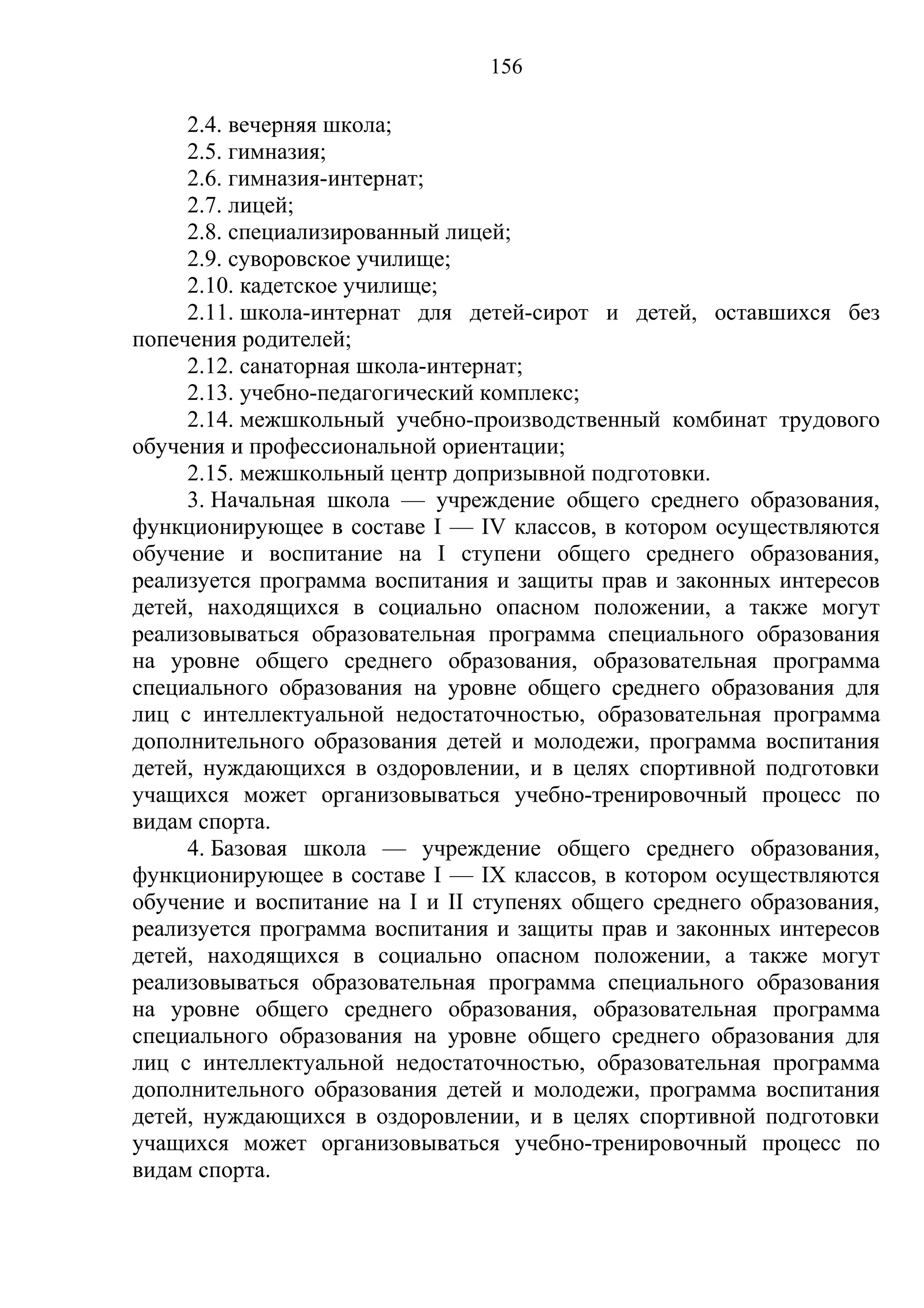 156

     2.4. вечерняя школа;
     2.5. гимназия;
     2.6. гимназия-интернат;
     2.7. лицей;
     2.8. специализированный лицей;
     2.9. суворовское училище;
     2.10. кадетское училище;
     2.11. школа-интернат для детей-сирот и детей, оставшихся без
попечения родителей;
     2.12. санаторная школа-интернат;
     2.13. учебно-педагогический комплекс;
     2.14. межшкольный учебно-производственный комбинат трудового
обучения и профессиональной ориентации;
     2.15. межшкольный центр допризывной подготовки.
     3. Начальная школа — учреждение общего среднего образования,
функционирующее в составе I — IV классов, в котором осуществляются
обучение и воспитание на I ступени общего среднего образования,
реализуется программа воспитания и защиты прав и законных интересов
детей, находящихся в социально опасном положении, а также могут
реализовываться образовательная программа специального образования
на уровне общего среднего образования, образовательная программа
специального образования на уровне общего среднего образования для
лиц с интеллектуальной недостаточностью, образовательная программа
дополнительного образования детей и молодежи, программа воспитания
детей, нуждающихся в оздоровлении, и в целях спортивной подготовки
учащихся может организовываться учебно-тренировочный процесс по
видам спорта.
     4. Базовая школа — учреждение общего среднего образования,
функционирующее в составе I — IX классов, в котором осуществляются
обучение и воспитание на I и II ступенях общего среднего образования,
реализуется программа воспитания и защиты прав и законных интересов
детей, находящихся в социально опасном положении, а также могут
реализовываться образовательная программа специального образования
на уровне общего среднего образования, образовательная программа
специального образования на уровне общего среднего образования для
лиц с интеллектуальной недостаточностью, образовательная программа
дополнительного образования детей и молодежи, программа воспитания
детей, нуждающихся в оздоровлении, и в целях спортивной подготовки
учащихся может организовываться учебно-тренировочный процесс по
видам спорта.
 