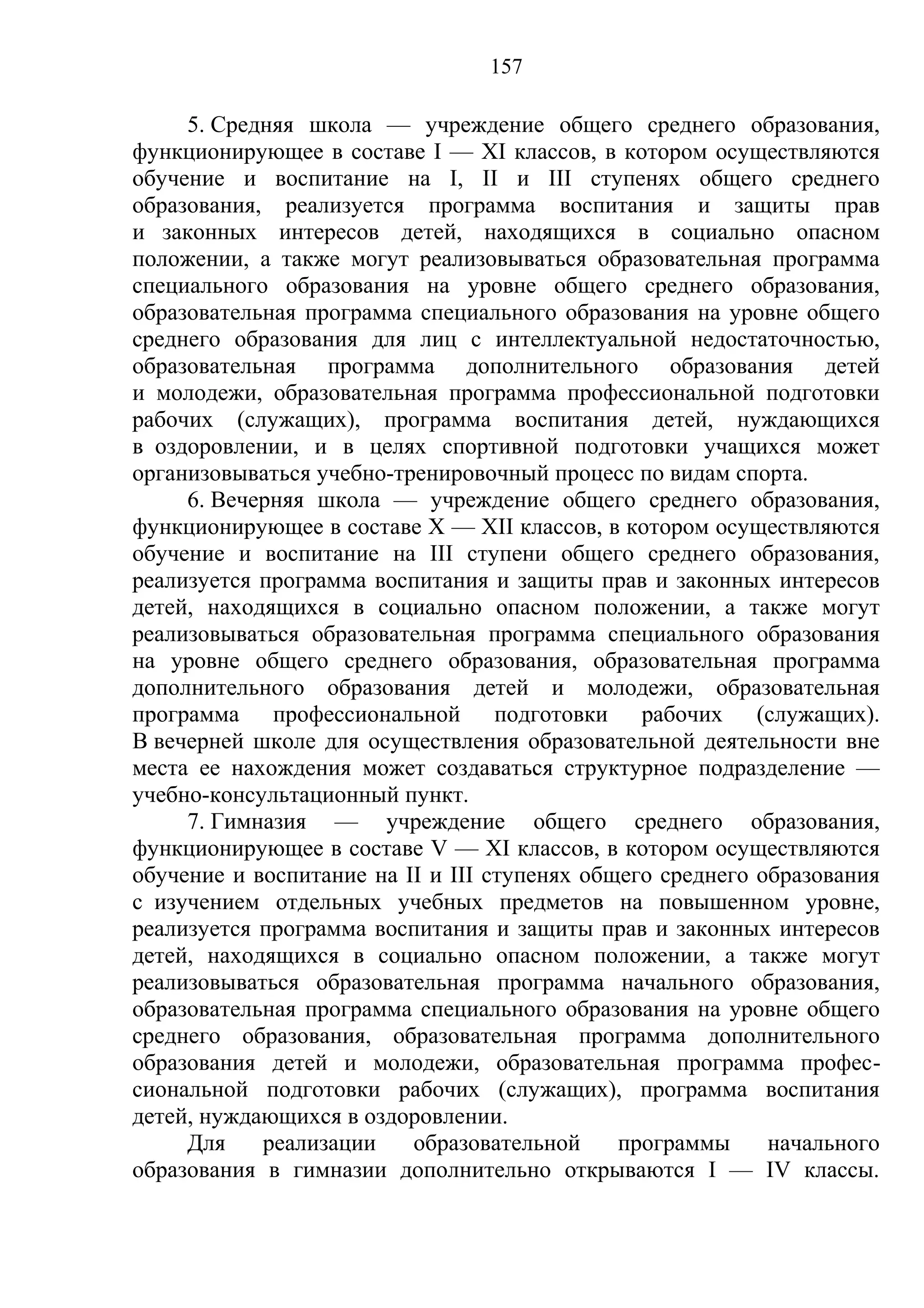 157

     5. Средняя школа — учреждение общего среднего образования,
функционирующее в составе I — XI классов, в котором осуществляются
обучение и воспитание на I, II и III ступенях общего среднего
образования, реализуется программа воспитания и защиты прав
и законных интересов детей, находящихся в социально опасном
положении, а также могут реализовываться образовательная программа
специального образования на уровне общего среднего образования,
образовательная программа специального образования на уровне общего
среднего образования для лиц с интеллектуальной недостаточностью,
образовательная программа дополнительного образования детей
и молодежи, образовательная программа профессиональной подготовки
рабочих (служащих), программа воспитания детей, нуждающихся
в оздоровлении, и в целях спортивной подготовки учащихся может
организовываться учебно-тренировочный процесс по видам спорта.
     6. Вечерняя школа — учреждение общего среднего образования,
функционирующее в составе X — XII классов, в котором осуществляются
обучение и воспитание на III ступени общего среднего образования,
реализуется программа воспитания и защиты прав и законных интересов
детей, находящихся в социально опасном положении, а также могут
реализовываться образовательная программа специального образования
на уровне общего среднего образования, образовательная программа
дополнительного образования детей и молодежи, образовательная
программа профессиональной подготовки рабочих (служащих).
В вечерней школе для осуществления образовательной деятельности вне
места ее нахождения может создаваться структурное подразделение —
учебно-консультационный пункт.
     7. Гимназия — учреждение общего среднего образования,
функционирующее в составе V — XI классов, в котором осуществляются
обучение и воспитание на II и III ступенях общего среднего образования
с изучением отдельных учебных предметов на повышенном уровне,
реализуется программа воспитания и защиты прав и законных интересов
детей, находящихся в социально опасном положении, а также могут
реализовываться образовательная программа начального образования,
образовательная программа специального образования на уровне общего
среднего образования, образовательная программа дополнительного
образования детей и молодежи, образовательная программа профес-
сиональной подготовки рабочих (служащих), программа воспитания
детей, нуждающихся в оздоровлении.
     Для    реализации    образовательной     программы     начального
образования в гимназии дополнительно открываются I — IV классы.
 