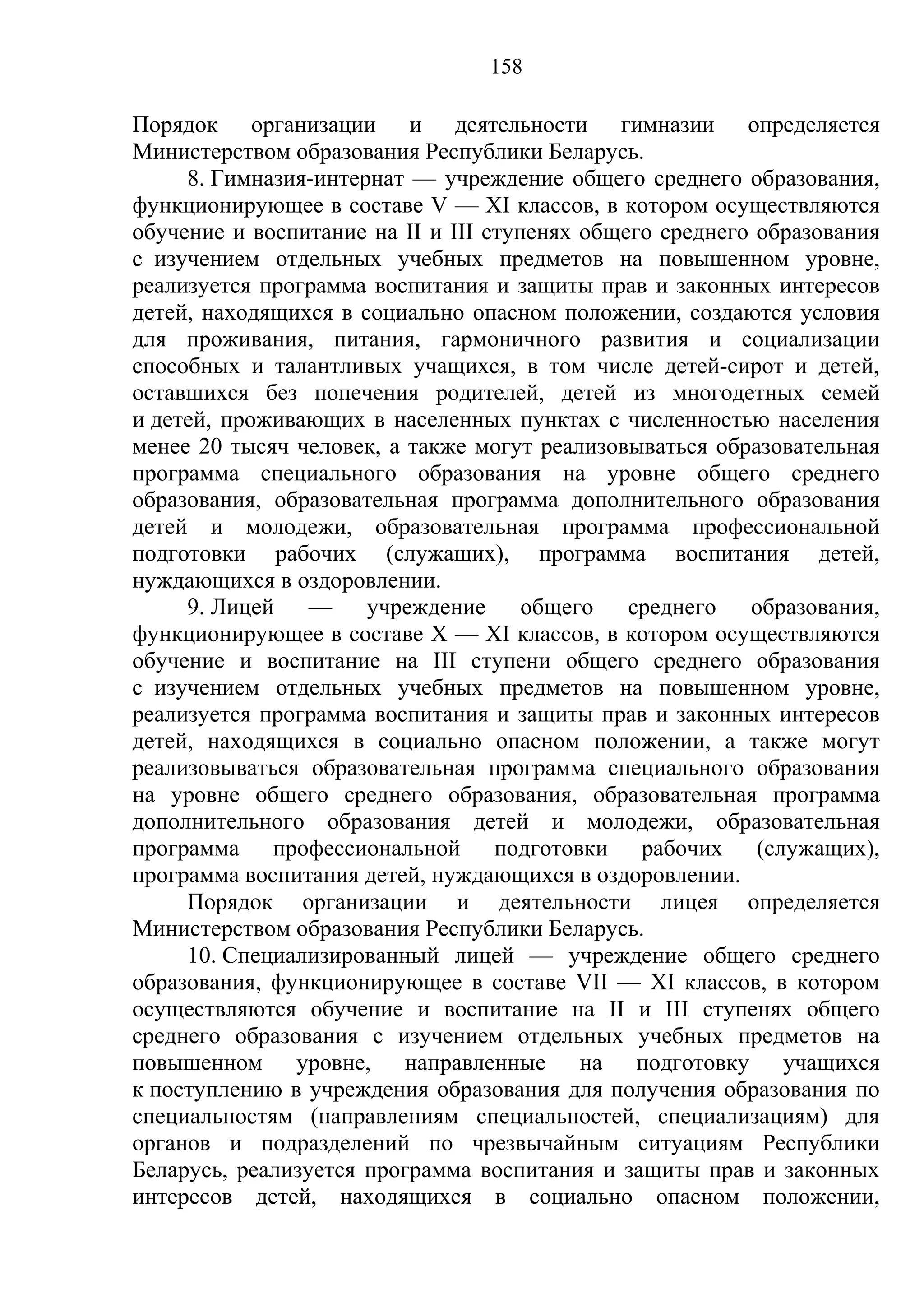 158

Порядок организации и деятельности гимназии определяется
Министерством образования Республики Беларусь.
     8. Гимназия-интернат — учреждение общего среднего образования,
функционирующее в составе V — XI классов, в котором осуществляются
обучение и воспитание на II и III ступенях общего среднего образования
с изучением отдельных учебных предметов на повышенном уровне,
реализуется программа воспитания и защиты прав и законных интересов
детей, находящихся в социально опасном положении, создаются условия
для проживания, питания, гармоничного развития и социализации
способных и талантливых учащихся, в том числе детей-сирот и детей,
оставшихся без попечения родителей, детей из многодетных семей
и детей, проживающих в населенных пунктах с численностью населения
менее 20 тысяч человек, а также могут реализовываться образовательная
программа специального образования на уровне общего среднего
образования, образовательная программа дополнительного образования
детей и молодежи, образовательная программа профессиональной
подготовки рабочих (служащих), программа воспитания детей,
нуждающихся в оздоровлении.
     9. Лицей — учреждение общего среднего образования,
функционирующее в составе X — XI классов, в котором осуществляются
обучение и воспитание на III ступени общего среднего образования
с изучением отдельных учебных предметов на повышенном уровне,
реализуется программа воспитания и защиты прав и законных интересов
детей, находящихся в социально опасном положении, а также могут
реализовываться образовательная программа специального образования
на уровне общего среднего образования, образовательная программа
дополнительного образования детей и молодежи, образовательная
программа профессиональной подготовки рабочих (служащих),
программа воспитания детей, нуждающихся в оздоровлении.
     Порядок организации и деятельности лицея определяется
Министерством образования Республики Беларусь.
     10. Специализированный лицей — учреждение общего среднего
образования, функционирующее в составе VII — XI классов, в котором
осуществляются обучение и воспитание на II и III ступенях общего
среднего образования с изучением отдельных учебных предметов на
повышенном уровне, направленные на подготовку учащихся
к поступлению в учреждения образования для получения образования по
специальностям (направлениям специальностей, специализациям) для
органов и подразделений по чрезвычайным ситуациям Республики
Беларусь, реализуется программа воспитания и защиты прав и законных
интересов детей, находящихся в социально опасном положении,
 