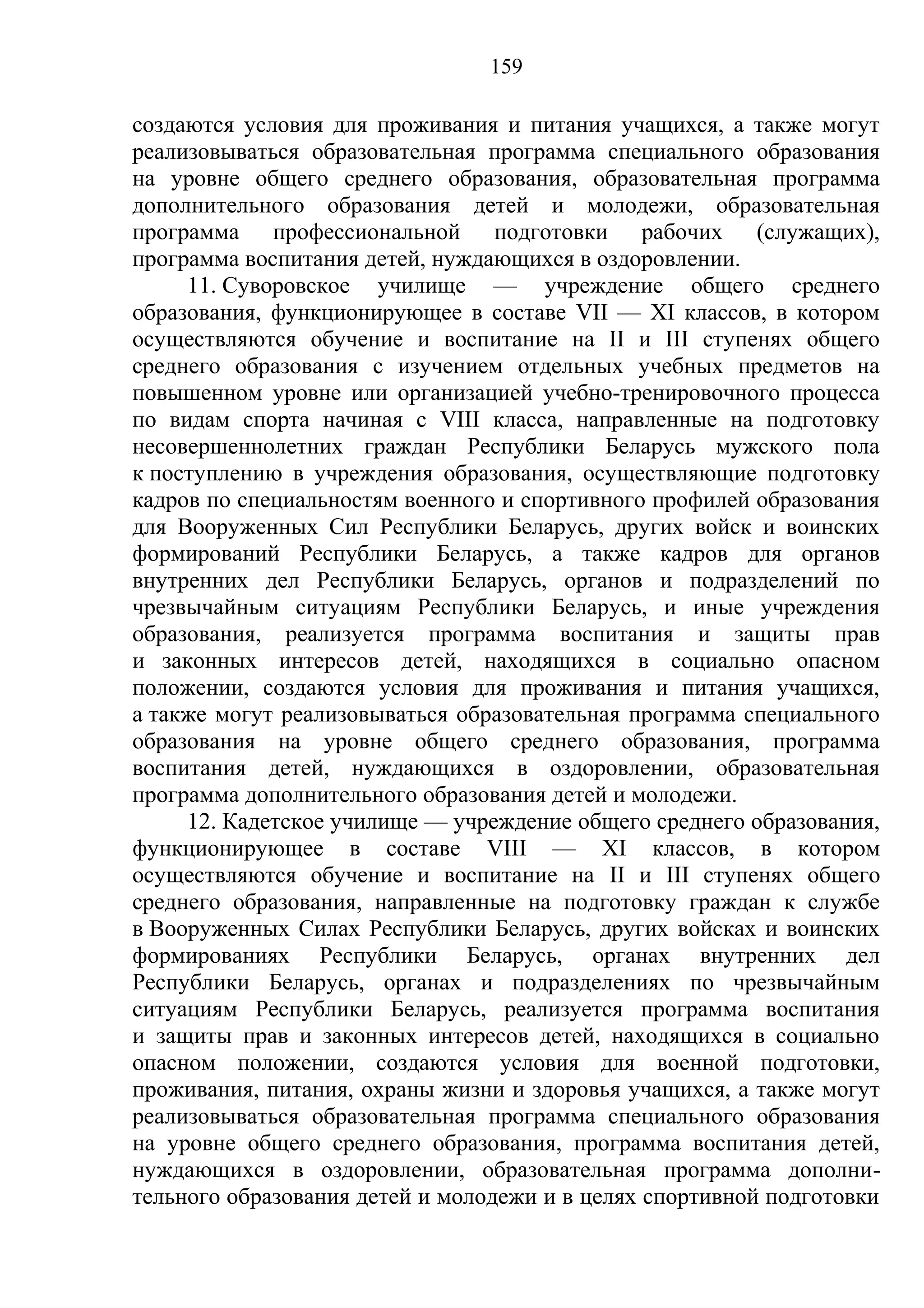 159

создаются условия для проживания и питания учащихся, а также могут
реализовываться образовательная программа специального образования
на уровне общего среднего образования, образовательная программа
дополнительного образования детей и молодежи, образовательная
программа профессиональной подготовки рабочих (служащих),
программа воспитания детей, нуждающихся в оздоровлении.
     11. Суворовское училище — учреждение общего среднего
образования, функционирующее в составе VII — XI классов, в котором
осуществляются обучение и воспитание на II и III ступенях общего
среднего образования с изучением отдельных учебных предметов на
повышенном уровне или организацией учебно-тренировочного процесса
по видам спорта начиная с VIII класса, направленные на подготовку
несовершеннолетних граждан Республики Беларусь мужского пола
к поступлению в учреждения образования, осуществляющие подготовку
кадров по специальностям военного и спортивного профилей образования
для Вооруженных Сил Республики Беларусь, других войск и воинских
формирований Республики Беларусь, а также кадров для органов
внутренних дел Республики Беларусь, органов и подразделений по
чрезвычайным ситуациям Республики Беларусь, и иные учреждения
образования, реализуется программа воспитания и защиты прав
и законных интересов детей, находящихся в социально опасном
положении, создаются условия для проживания и питания учащихся,
а также могут реализовываться образовательная программа специального
образования на уровне общего среднего образования, программа
воспитания детей, нуждающихся в оздоровлении, образовательная
программа дополнительного образования детей и молодежи.
     12. Кадетское училище — учреждение общего среднего образования,
функционирующее в составе VIII — XI классов, в котором
осуществляются обучение и воспитание на II и III ступенях общего
среднего образования, направленные на подготовку граждан к службе
в Вооруженных Силах Республики Беларусь, других войсках и воинских
формированиях Республики Беларусь, органах внутренних дел
Республики Беларусь, органах и подразделениях по чрезвычайным
ситуациям Республики Беларусь, реализуется программа воспитания
и защиты прав и законных интересов детей, находящихся в социально
опасном положении, создаются условия для военной подготовки,
проживания, питания, охраны жизни и здоровья учащихся, а также могут
реализовываться образовательная программа специального образования
на уровне общего среднего образования, программа воспитания детей,
нуждающихся в оздоровлении, образовательная программа дополни-
тельного образования детей и молодежи и в целях спортивной подготовки
 