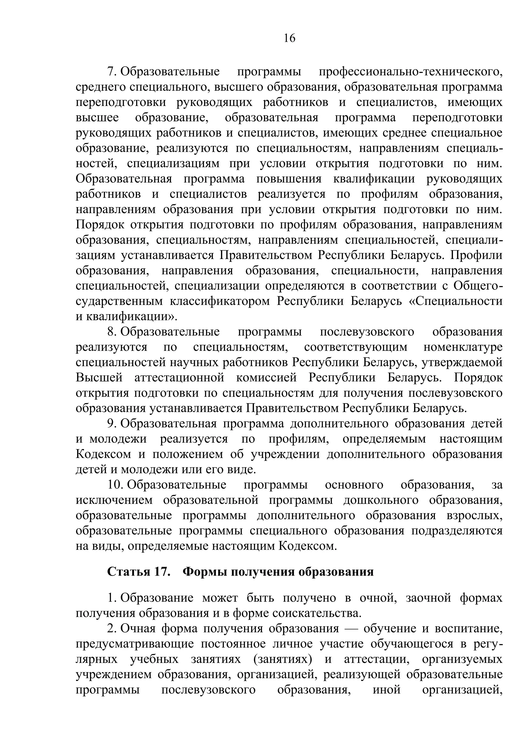 16

     7. Образовательные программы профессионально-технического,
среднего специального, высшего образования, образовательная программа
переподготовки руководящих работников и специалистов, имеющих
высшее образование, образовательная программа переподготовки
руководящих работников и специалистов, имеющих среднее специальное
образование, реализуются по специальностям, направлениям специаль-
ностей, специализациям при условии открытия подготовки по ним.
Образовательная программа повышения квалификации руководящих
работников и специалистов реализуется по профилям образования,
направлениям образования при условии открытия подготовки по ним.
Порядок открытия подготовки по профилям образования, направлениям
образования, специальностям, направлениям специальностей, специали-
зациям устанавливается Правительством Республики Беларусь. Профили
образования, направления образования, специальности, направления
специальностей, специализации определяются в соответствии с Общего-
сударственным классификатором Республики Беларусь «Специальности
и квалификации».
     8. Образовательные программы послевузовского образования
реализуются по специальностям, соответствующим номенклатуре
специальностей научных работников Республики Беларусь, утверждаемой
Высшей аттестационной комиссией Республики Беларусь. Порядок
открытия подготовки по специальностям для получения послевузовского
образования устанавливается Правительством Республики Беларусь.
     9. Образовательная программа дополнительного образования детей
и молодежи реализуется по профилям, определяемым настоящим
Кодексом и положением об учреждении дополнительного образования
детей и молодежи или его виде.
     10. Образовательные программы основного образования, за
исключением образовательной программы дошкольного образования,
образовательные программы дополнительного образования взрослых,
образовательные программы специального образования подразделяются
на виды, определяемые настоящим Кодексом.
     Статья 17. Формы получения образования
     1. Образование может быть получено в очной, заочной формах
получения образования и в форме соискательства.
     2. Очная форма получения образования — обучение и воспитание,
предусматривающие постоянное личное участие обучающегося в регу-
лярных учебных занятиях (занятиях) и аттестации, организуемых
учреждением образования, организацией, реализующей образовательные
программы     послевузовского    образования,   иной организацией,
 
