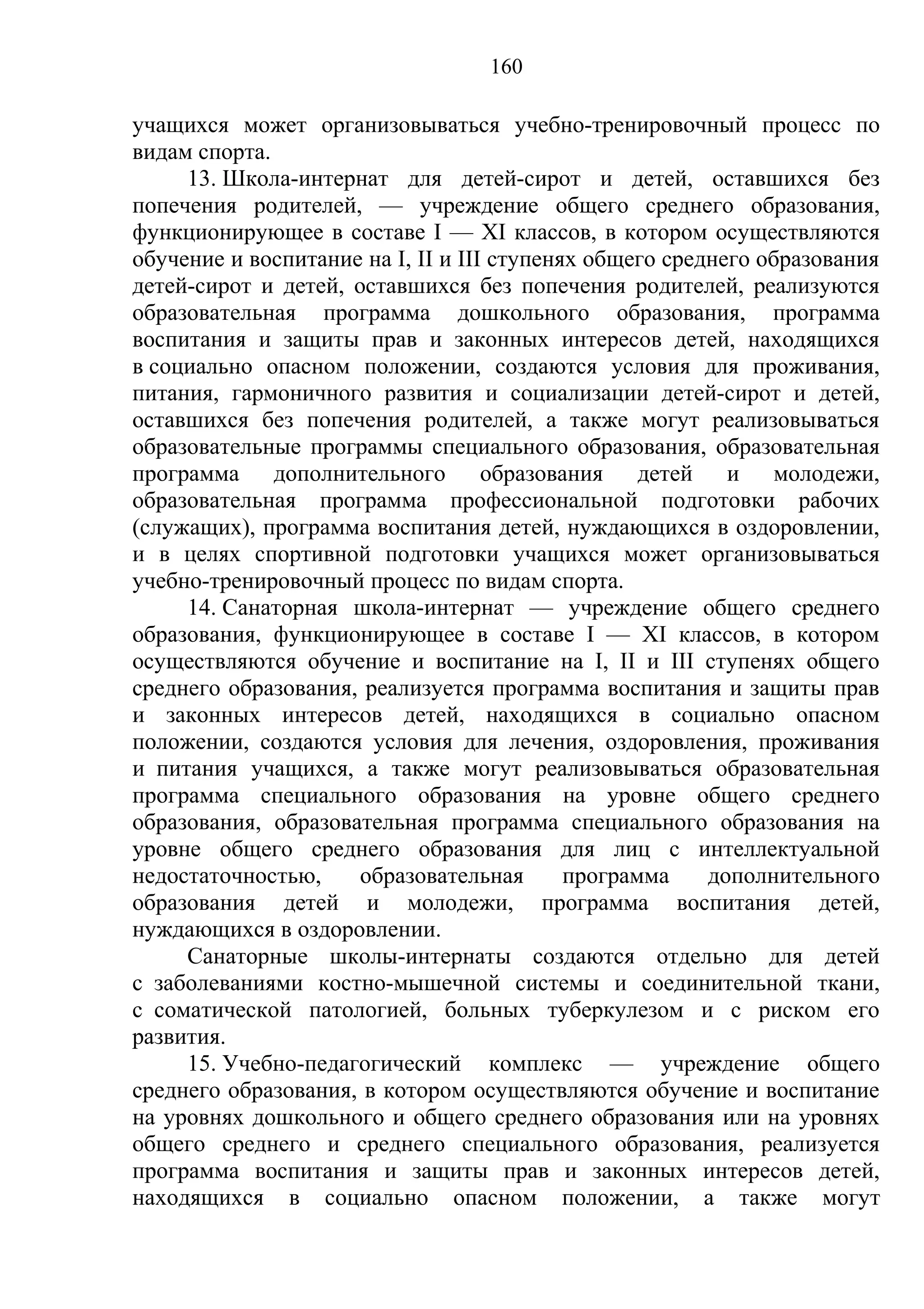 160

учащихся может организовываться учебно-тренировочный процесс по
видам спорта.
     13. Школа-интернат для детей-сирот и детей, оставшихся без
попечения родителей, — учреждение общего среднего образования,
функционирующее в составе I — XI классов, в котором осуществляются
обучение и воспитание на I, II и III ступенях общего среднего образования
детей-сирот и детей, оставшихся без попечения родителей, реализуются
образовательная программа дошкольного образования, программа
воспитания и защиты прав и законных интересов детей, находящихся
в социально опасном положении, создаются условия для проживания,
питания, гармоничного развития и социализации детей-сирот и детей,
оставшихся без попечения родителей, а также могут реализовываться
образовательные программы специального образования, образовательная
программа дополнительного образования детей и молодежи,
образовательная программа профессиональной подготовки рабочих
(служащих), программа воспитания детей, нуждающихся в оздоровлении,
и в целях спортивной подготовки учащихся может организовываться
учебно-тренировочный процесс по видам спорта.
     14. Санаторная школа-интернат — учреждение общего среднего
образования, функционирующее в составе I — XI классов, в котором
осуществляются обучение и воспитание на I, II и III ступенях общего
среднего образования, реализуется программа воспитания и защиты прав
и законных интересов детей, находящихся в социально опасном
положении, создаются условия для лечения, оздоровления, проживания
и питания учащихся, а также могут реализовываться образовательная
программа специального образования на уровне общего среднего
образования, образовательная программа специального образования на
уровне общего среднего образования для лиц с интеллектуальной
недостаточностью,     образовательная       программа    дополнительного
образования детей и молодежи, программа воспитания детей,
нуждающихся в оздоровлении.
     Санаторные школы-интернаты создаются отдельно для детей
с заболеваниями костно-мышечной системы и соединительной ткани,
с соматической патологией, больных туберкулезом и с риском его
развития.
     15. Учебно-педагогический комплекс — учреждение общего
среднего образования, в котором осуществляются обучение и воспитание
на уровнях дошкольного и общего среднего образования или на уровнях
общего среднего и среднего специального образования, реализуется
программа воспитания и защиты прав и законных интересов детей,
находящихся в социально опасном положении, а также могут
 