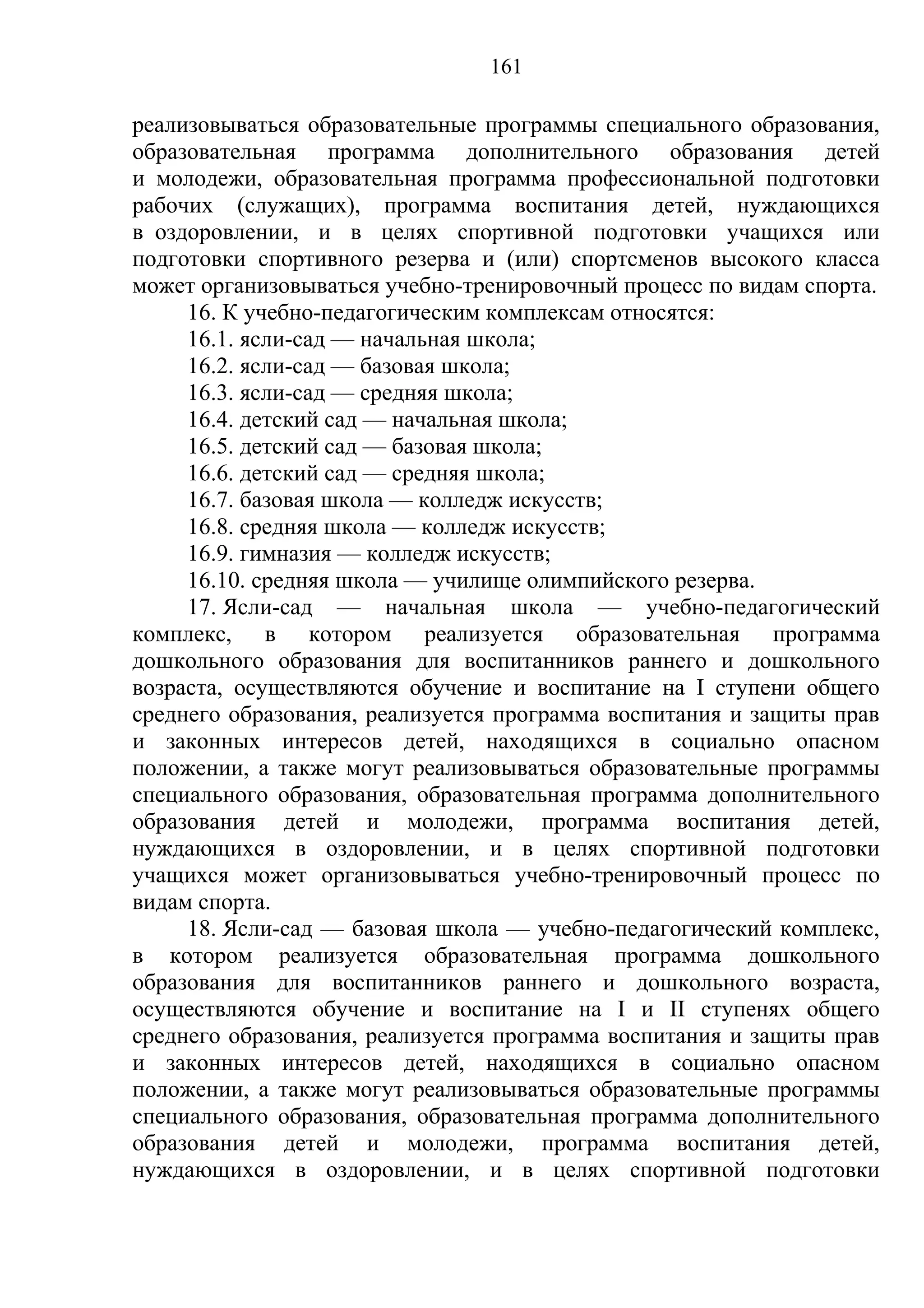 161

реализовываться образовательные программы специального образования,
образовательная программа дополнительного образования детей
и молодежи, образовательная программа профессиональной подготовки
рабочих (служащих), программа воспитания детей, нуждающихся
в оздоровлении, и в целях спортивной подготовки учащихся или
подготовки спортивного резерва и (или) спортсменов высокого класса
может организовываться учебно-тренировочный процесс по видам спорта.
     16. К учебно-педагогическим комплексам относятся:
     16.1. ясли-сад — начальная школа;
     16.2. ясли-сад — базовая школа;
     16.3. ясли-сад — средняя школа;
     16.4. детский сад — начальная школа;
     16.5. детский сад — базовая школа;
     16.6. детский сад — средняя школа;
     16.7. базовая школа — колледж искусств;
     16.8. средняя школа — колледж искусств;
     16.9. гимназия — колледж искусств;
     16.10. средняя школа — училище олимпийского резерва.
     17. Ясли-сад — начальная школа — учебно-педагогический
комплекс, в котором реализуется образовательная программа
дошкольного образования для воспитанников раннего и дошкольного
возраста, осуществляются обучение и воспитание на I ступени общего
среднего образования, реализуется программа воспитания и защиты прав
и законных интересов детей, находящихся в социально опасном
положении, а также могут реализовываться образовательные программы
специального образования, образовательная программа дополнительного
образования детей и молодежи, программа воспитания детей,
нуждающихся в оздоровлении, и в целях спортивной подготовки
учащихся может организовываться учебно-тренировочный процесс по
видам спорта.
     18. Ясли-сад — базовая школа — учебно-педагогический комплекс,
в котором реализуется образовательная программа дошкольного
образования для воспитанников раннего и дошкольного возраста,
осуществляются обучение и воспитание на I и II ступенях общего
среднего образования, реализуется программа воспитания и защиты прав
и законных интересов детей, находящихся в социально опасном
положении, а также могут реализовываться образовательные программы
специального образования, образовательная программа дополнительного
образования детей и молодежи, программа воспитания детей,
нуждающихся в оздоровлении, и в целях спортивной подготовки
 