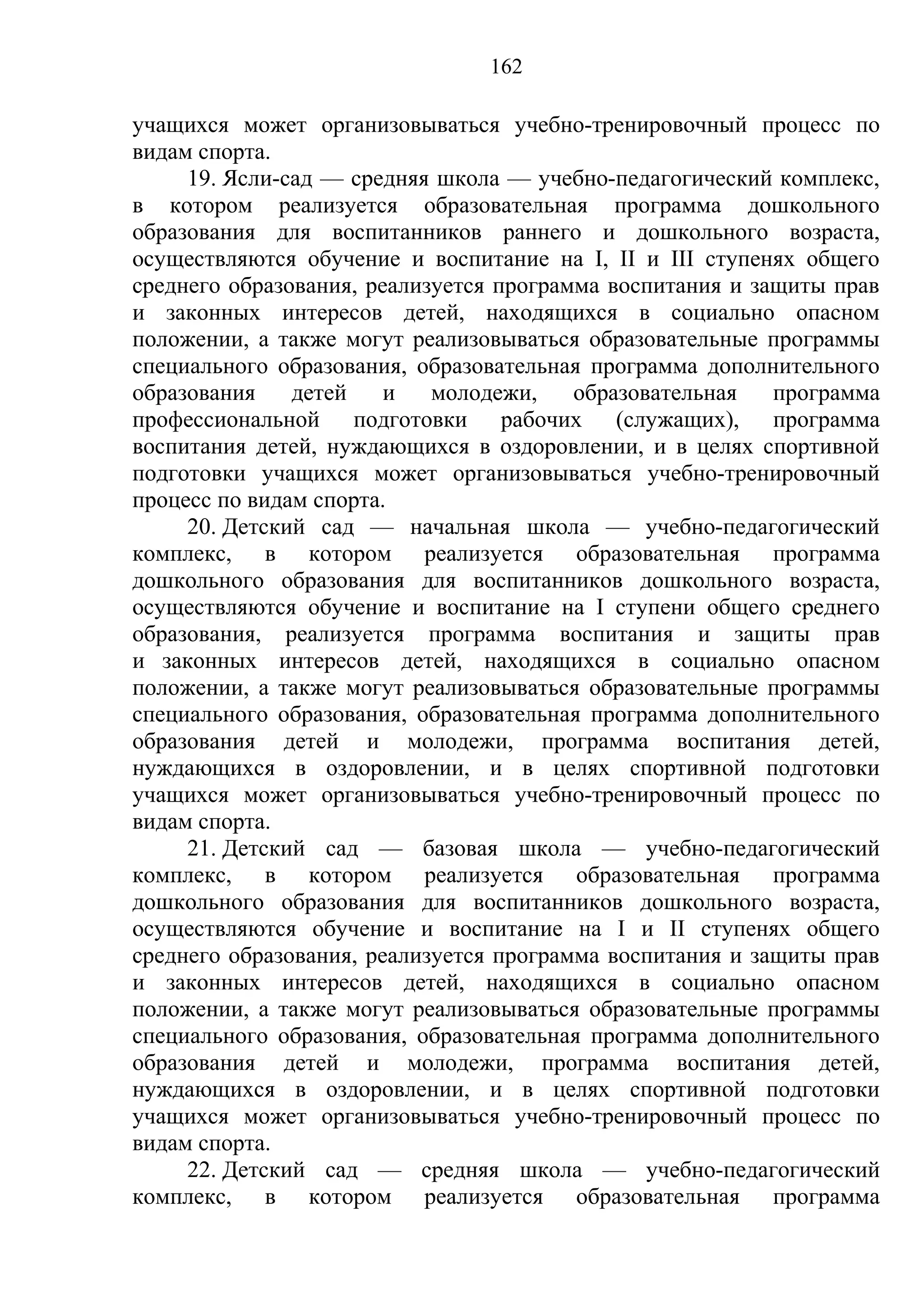 162

учащихся может организовываться учебно-тренировочный процесс по
видам спорта.
     19. Ясли-сад — средняя школа — учебно-педагогический комплекс,
в котором реализуется образовательная программа дошкольного
образования для воспитанников раннего и дошкольного возраста,
осуществляются обучение и воспитание на I, II и III ступенях общего
среднего образования, реализуется программа воспитания и защиты прав
и законных интересов детей, находящихся в социально опасном
положении, а также могут реализовываться образовательные программы
специального образования, образовательная программа дополнительного
образования    детей    и   молодежи,    образовательная   программа
профессиональной подготовки рабочих (служащих), программа
воспитания детей, нуждающихся в оздоровлении, и в целях спортивной
подготовки учащихся может организовываться учебно-тренировочный
процесс по видам спорта.
     20. Детский сад — начальная школа — учебно-педагогический
комплекс, в котором реализуется образовательная программа
дошкольного образования для воспитанников дошкольного возраста,
осуществляются обучение и воспитание на I ступени общего среднего
образования, реализуется программа воспитания и защиты прав
и законных интересов детей, находящихся в социально опасном
положении, а также могут реализовываться образовательные программы
специального образования, образовательная программа дополнительного
образования детей и молодежи, программа воспитания детей,
нуждающихся в оздоровлении, и в целях спортивной подготовки
учащихся может организовываться учебно-тренировочный процесс по
видам спорта.
     21. Детский сад — базовая школа — учебно-педагогический
комплекс, в котором реализуется образовательная программа
дошкольного образования для воспитанников дошкольного возраста,
осуществляются обучение и воспитание на I и II ступенях общего
среднего образования, реализуется программа воспитания и защиты прав
и законных интересов детей, находящихся в социально опасном
положении, а также могут реализовываться образовательные программы
специального образования, образовательная программа дополнительного
образования детей и молодежи, программа воспитания детей,
нуждающихся в оздоровлении, и в целях спортивной подготовки
учащихся может организовываться учебно-тренировочный процесс по
видам спорта.
     22. Детский сад — средняя школа — учебно-педагогический
комплекс, в котором реализуется образовательная программа
 
