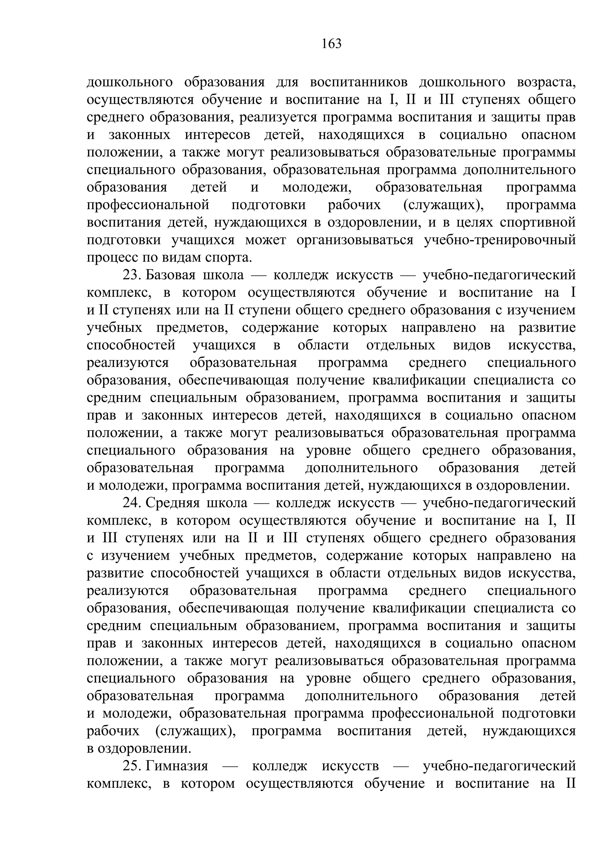 163

дошкольного образования для воспитанников дошкольного возраста,
осуществляются обучение и воспитание на I, II и III ступенях общего
среднего образования, реализуется программа воспитания и защиты прав
и законных интересов детей, находящихся в социально опасном
положении, а также могут реализовываться образовательные программы
специального образования, образовательная программа дополнительного
образования     детей     и   молодежи,    образовательная    программа
профессиональной подготовки рабочих (служащих), программа
воспитания детей, нуждающихся в оздоровлении, и в целях спортивной
подготовки учащихся может организовываться учебно-тренировочный
процесс по видам спорта.
      23. Базовая школа — колледж искусств — учебно-педагогический
комплекс, в котором осуществляются обучение и воспитание на I
и II ступенях или на II ступени общего среднего образования с изучением
учебных предметов, содержание которых направлено на развитие
способностей учащихся в области отдельных видов искусства,
реализуются образовательная программа среднего специального
образования, обеспечивающая получение квалификации специалиста со
средним специальным образованием, программа воспитания и защиты
прав и законных интересов детей, находящихся в социально опасном
положении, а также могут реализовываться образовательная программа
специального образования на уровне общего среднего образования,
образовательная программа дополнительного образования детей
и молодежи, программа воспитания детей, нуждающихся в оздоровлении.
      24. Средняя школа — колледж искусств — учебно-педагогический
комплекс, в котором осуществляются обучение и воспитание на I, II
и III ступенях или на II и III ступенях общего среднего образования
с изучением учебных предметов, содержание которых направлено на
развитие способностей учащихся в области отдельных видов искусства,
реализуются образовательная программа среднего специального
образования, обеспечивающая получение квалификации специалиста со
средним специальным образованием, программа воспитания и защиты
прав и законных интересов детей, находящихся в социально опасном
положении, а также могут реализовываться образовательная программа
специального образования на уровне общего среднего образования,
образовательная программа дополнительного образования детей
и молодежи, образовательная программа профессиональной подготовки
рабочих (служащих), программа воспитания детей, нуждающихся
в оздоровлении.
      25. Гимназия — колледж искусств — учебно-педагогический
комплекс, в котором осуществляются обучение и воспитание на II
 