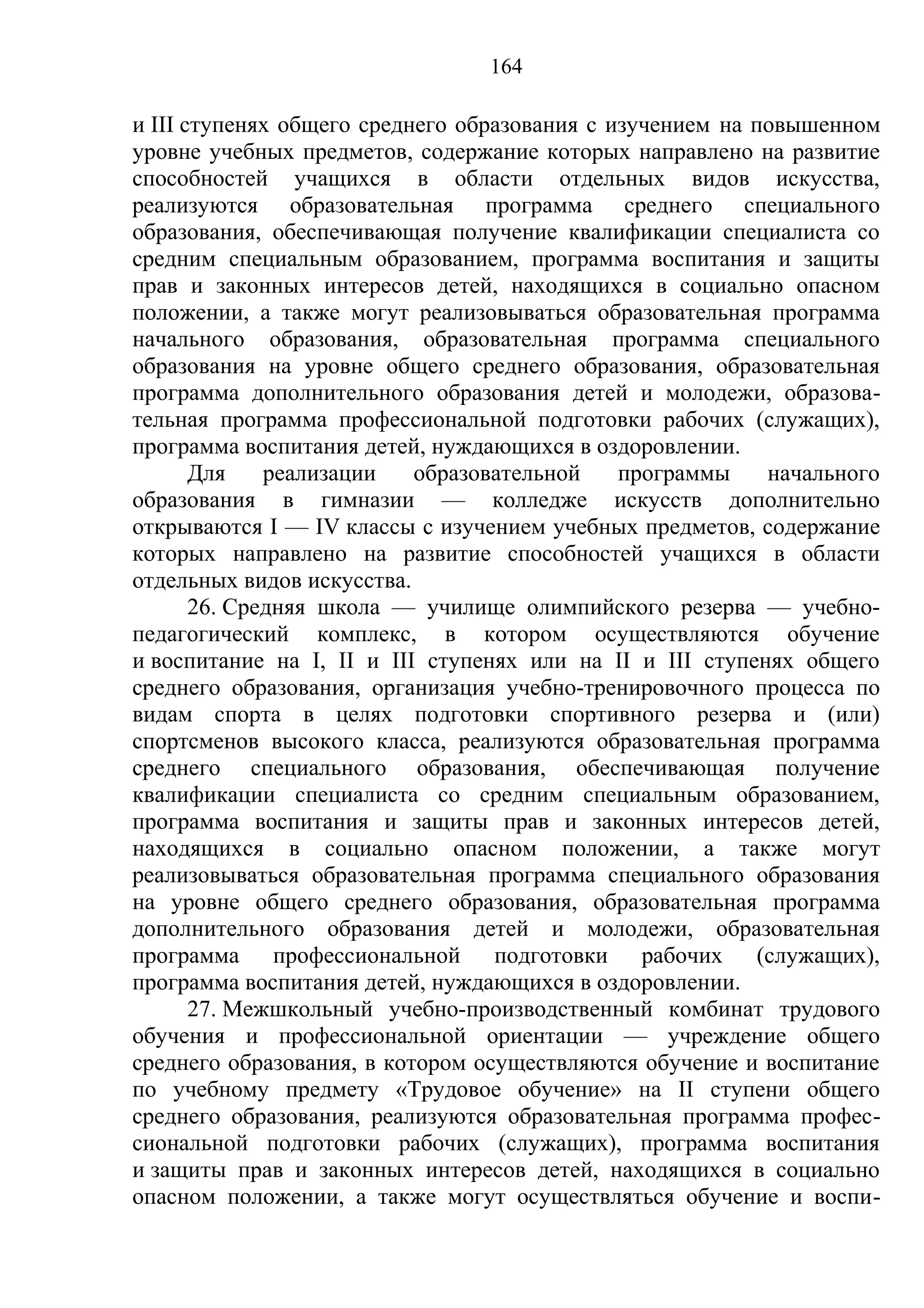 164

и III ступенях общего среднего образования с изучением на повышенном
уровне учебных предметов, содержание которых направлено на развитие
способностей учащихся в области отдельных видов искусства,
реализуются образовательная программа среднего специального
образования, обеспечивающая получение квалификации специалиста со
средним специальным образованием, программа воспитания и защиты
прав и законных интересов детей, находящихся в социально опасном
положении, а также могут реализовываться образовательная программа
начального образования, образовательная программа специального
образования на уровне общего среднего образования, образовательная
программа дополнительного образования детей и молодежи, образова-
тельная программа профессиональной подготовки рабочих (служащих),
программа воспитания детей, нуждающихся в оздоровлении.
       Для    реализации   образовательной    программы    начального
образования в гимназии — колледже искусств дополнительно
открываются I — IV классы с изучением учебных предметов, содержание
которых направлено на развитие способностей учащихся в области
отдельных видов искусства.
       26. Средняя школа — училище олимпийского резерва — учебно-
педагогический комплекс, в котором осуществляются обучение
и воспитание на I, II и III ступенях или на II и III ступенях общего
среднего образования, организация учебно-тренировочного процесса по
видам спорта в целях подготовки спортивного резерва и (или)
спортсменов высокого класса, реализуются образовательная программа
среднего специального образования, обеспечивающая получение
квалификации специалиста со средним специальным образованием,
программа воспитания и защиты прав и законных интересов детей,
находящихся в социально опасном положении, а также могут
реализовываться образовательная программа специального образования
на уровне общего среднего образования, образовательная программа
дополнительного образования детей и молодежи, образовательная
программа профессиональной подготовки рабочих (служащих),
программа воспитания детей, нуждающихся в оздоровлении.
       27. Межшкольный учебно-производственный комбинат трудового
обучения и профессиональной ориентации — учреждение общего
среднего образования, в котором осуществляются обучение и воспитание
по учебному предмету «Трудовое обучение» на II ступени общего
среднего образования, реализуются образовательная программа профес-
сиональной подготовки рабочих (служащих), программа воспитания
и защиты прав и законных интересов детей, находящихся в социально
опасном положении, а также могут осуществляться обучение и воспи-
 