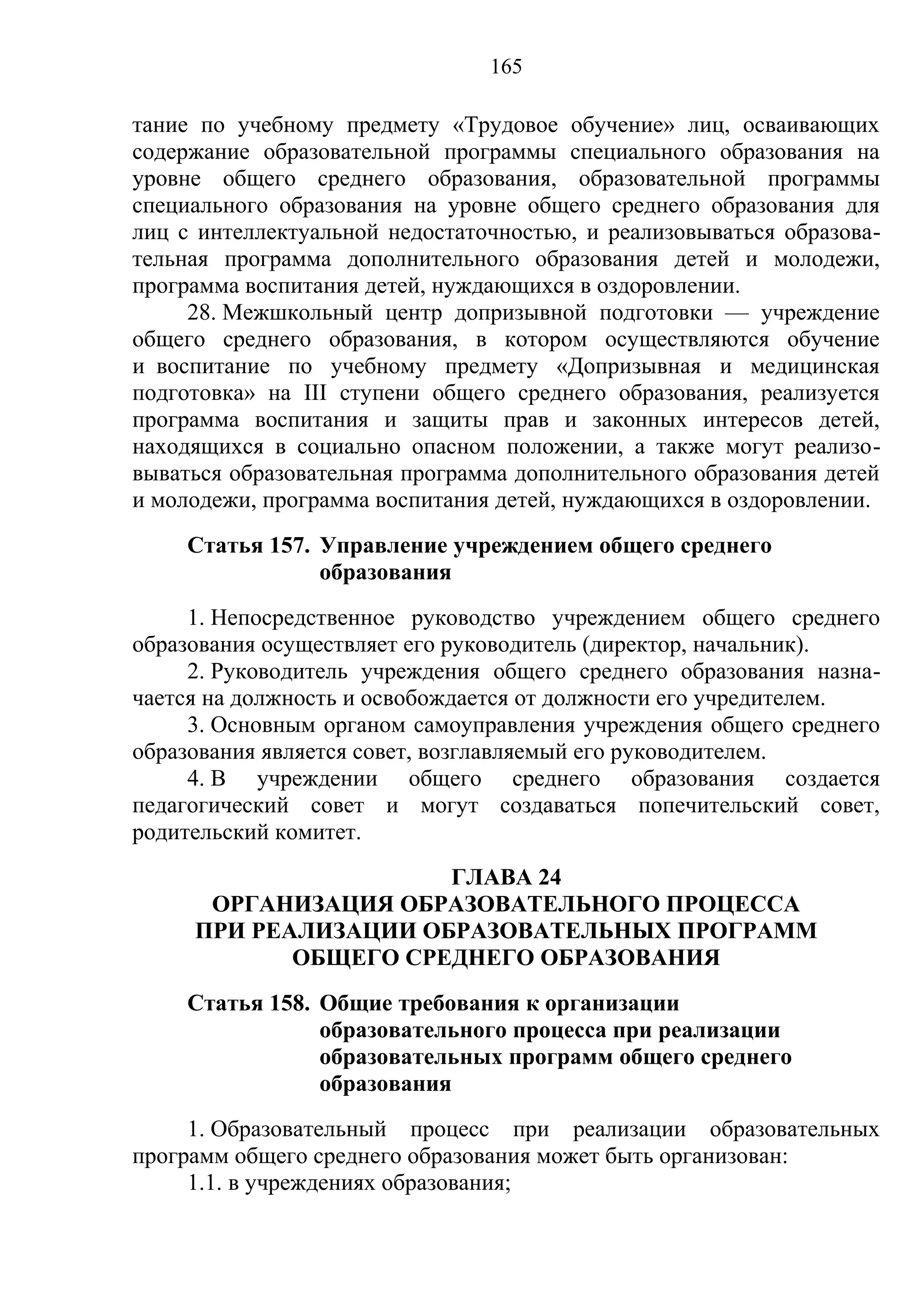 165

тание по учебному предмету «Трудовое обучение» лиц, осваивающих
содержание образовательной программы специального образования на
уровне общего среднего образования, образовательной программы
специального образования на уровне общего среднего образования для
лиц с интеллектуальной недостаточностью, и реализовываться образова-
тельная программа дополнительного образования детей и молодежи,
программа воспитания детей, нуждающихся в оздоровлении.
     28. Межшкольный центр допризывной подготовки — учреждение
общего среднего образования, в котором осуществляются обучение
и воспитание по учебному предмету «Допризывная и медицинская
подготовка» на III ступени общего среднего образования, реализуется
программа воспитания и защиты прав и законных интересов детей,
находящихся в социально опасном положении, а также могут реализо-
вываться образовательная программа дополнительного образования детей
и молодежи, программа воспитания детей, нуждающихся в оздоровлении.
    Статья 157. Управление учреждением общего среднего
                образования
     1. Непосредственное руководство учреждением общего среднего
образования осуществляет его руководитель (директор, начальник).
     2. Руководитель учреждения общего среднего образования назна-
чается на должность и освобождается от должности его учредителем.
     3. Основным органом самоуправления учреждения общего среднего
образования является совет, возглавляемый его руководителем.
     4. В учреждении общего среднего образования создается
педагогический совет и могут создаваться попечительский совет,
родительский комитет.
                      ГЛАВА 24
      ОРГАНИЗАЦИЯ ОБРАЗОВАТЕЛЬНОГО ПРОЦЕССА
     ПРИ РЕАЛИЗАЦИИ ОБРАЗОВАТЕЛЬНЫХ ПРОГРАММ
            ОБЩЕГО СРЕДНЕГО ОБРАЗОВАНИЯ
    Статья 158. Общие требования к организации
                образовательного процесса при реализации
                образовательных программ общего среднего
                образования
     1. Образовательный процесс при реализации образовательных
программ общего среднего образования может быть организован:
     1.1. в учреждениях образования;
 