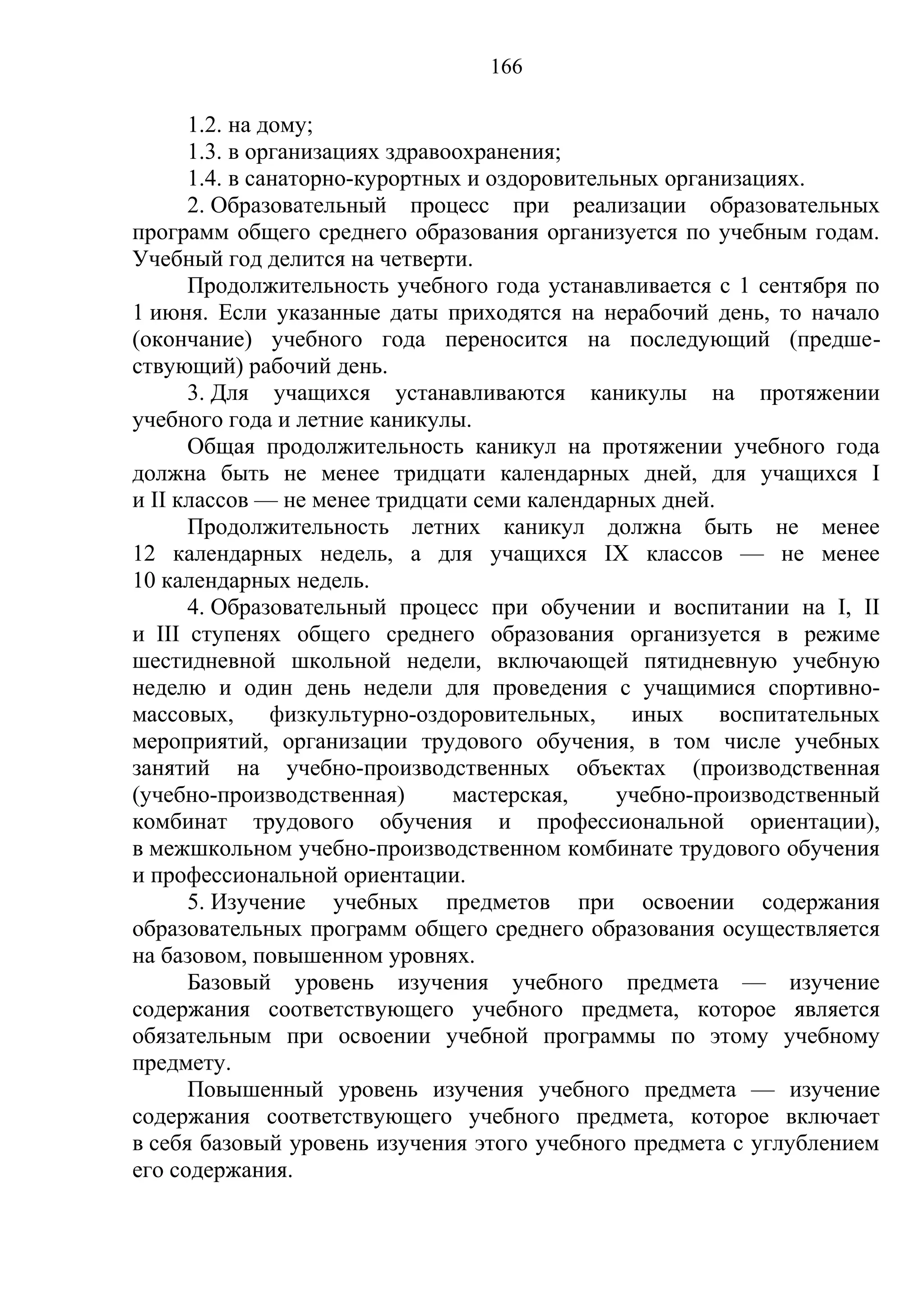 166

      1.2. на дому;
      1.3. в организациях здравоохранения;
      1.4. в санаторно-курортных и оздоровительных организациях.
      2. Образовательный процесс при реализации образовательных
программ общего среднего образования организуется по учебным годам.
Учебный год делится на четверти.
      Продолжительность учебного года устанавливается с 1 сентября по
1 июня. Если указанные даты приходятся на нерабочий день, то начало
(окончание) учебного года переносится на последующий (предше-
ствующий) рабочий день.
      3. Для учащихся устанавливаются каникулы на протяжении
учебного года и летние каникулы.
      Общая продолжительность каникул на протяжении учебного года
должна быть не менее тридцати календарных дней, для учащихся I
и II классов — не менее тридцати семи календарных дней.
      Продолжительность летних каникул должна быть не менее
12 календарных недель, а для учащихся IX классов — не менее
10 календарных недель.
      4. Образовательный процесс при обучении и воспитании на I, II
и III ступенях общего среднего образования организуется в режиме
шестидневной школьной недели, включающей пятидневную учебную
неделю и один день недели для проведения с учащимися спортивно-
массовых,      физкультурно-оздоровительных,    иных    воспитательных
мероприятий, организации трудового обучения, в том числе учебных
занятий на учебно-производственных объектах (производственная
(учебно-производственная)       мастерская,    учебно-производственный
комбинат трудового обучения и профессиональной ориентации),
в межшкольном учебно-производственном комбинате трудового обучения
и профессиональной ориентации.
      5. Изучение учебных предметов при освоении содержания
образовательных программ общего среднего образования осуществляется
на базовом, повышенном уровнях.
      Базовый уровень изучения учебного предмета — изучение
содержания соответствующего учебного предмета, которое является
обязательным при освоении учебной программы по этому учебному
предмету.
      Повышенный уровень изучения учебного предмета — изучение
содержания соответствующего учебного предмета, которое включает
в себя базовый уровень изучения этого учебного предмета с углублением
его содержания.
 