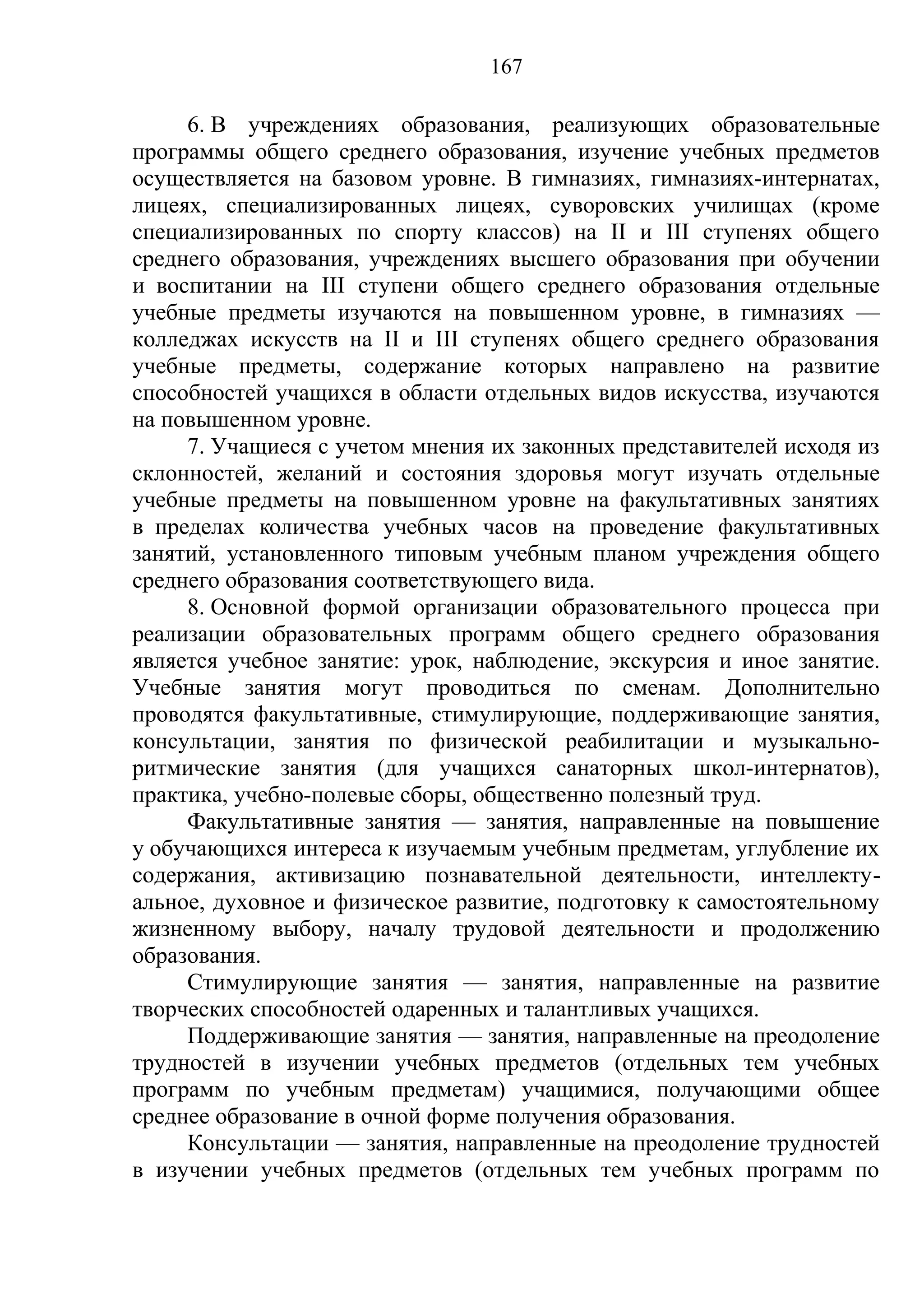 167

     6. В учреждениях образования, реализующих образовательные
программы общего среднего образования, изучение учебных предметов
осуществляется на базовом уровне. В гимназиях, гимназиях-интернатах,
лицеях, специализированных лицеях, суворовских училищах (кроме
специализированных по спорту классов) на II и III ступенях общего
среднего образования, учреждениях высшего образования при обучении
и воспитании на III ступени общего среднего образования отдельные
учебные предметы изучаются на повышенном уровне, в гимназиях —
колледжах искусств на II и III ступенях общего среднего образования
учебные предметы, содержание которых направлено на развитие
способностей учащихся в области отдельных видов искусства, изучаются
на повышенном уровне.
     7. Учащиеся с учетом мнения их законных представителей исходя из
склонностей, желаний и состояния здоровья могут изучать отдельные
учебные предметы на повышенном уровне на факультативных занятиях
в пределах количества учебных часов на проведение факультативных
занятий, установленного типовым учебным планом учреждения общего
среднего образования соответствующего вида.
     8. Основной формой организации образовательного процесса при
реализации образовательных программ общего среднего образования
является учебное занятие: урок, наблюдение, экскурсия и иное занятие.
Учебные занятия могут проводиться по сменам. Дополнительно
проводятся факультативные, стимулирующие, поддерживающие занятия,
консультации, занятия по физической реабилитации и музыкально-
ритмические занятия (для учащихся санаторных школ-интернатов),
практика, учебно-полевые сборы, общественно полезный труд.
     Факультативные занятия — занятия, направленные на повышение
у обучающихся интереса к изучаемым учебным предметам, углубление их
содержания, активизацию познавательной деятельности, интеллекту-
альное, духовное и физическое развитие, подготовку к самостоятельному
жизненному выбору, началу трудовой деятельности и продолжению
образования.
     Стимулирующие занятия — занятия, направленные на развитие
творческих способностей одаренных и талантливых учащихся.
     Поддерживающие занятия — занятия, направленные на преодоление
трудностей в изучении учебных предметов (отдельных тем учебных
программ по учебным предметам) учащимися, получающими общее
среднее образование в очной форме получения образования.
     Консультации — занятия, направленные на преодоление трудностей
в изучении учебных предметов (отдельных тем учебных программ по
 