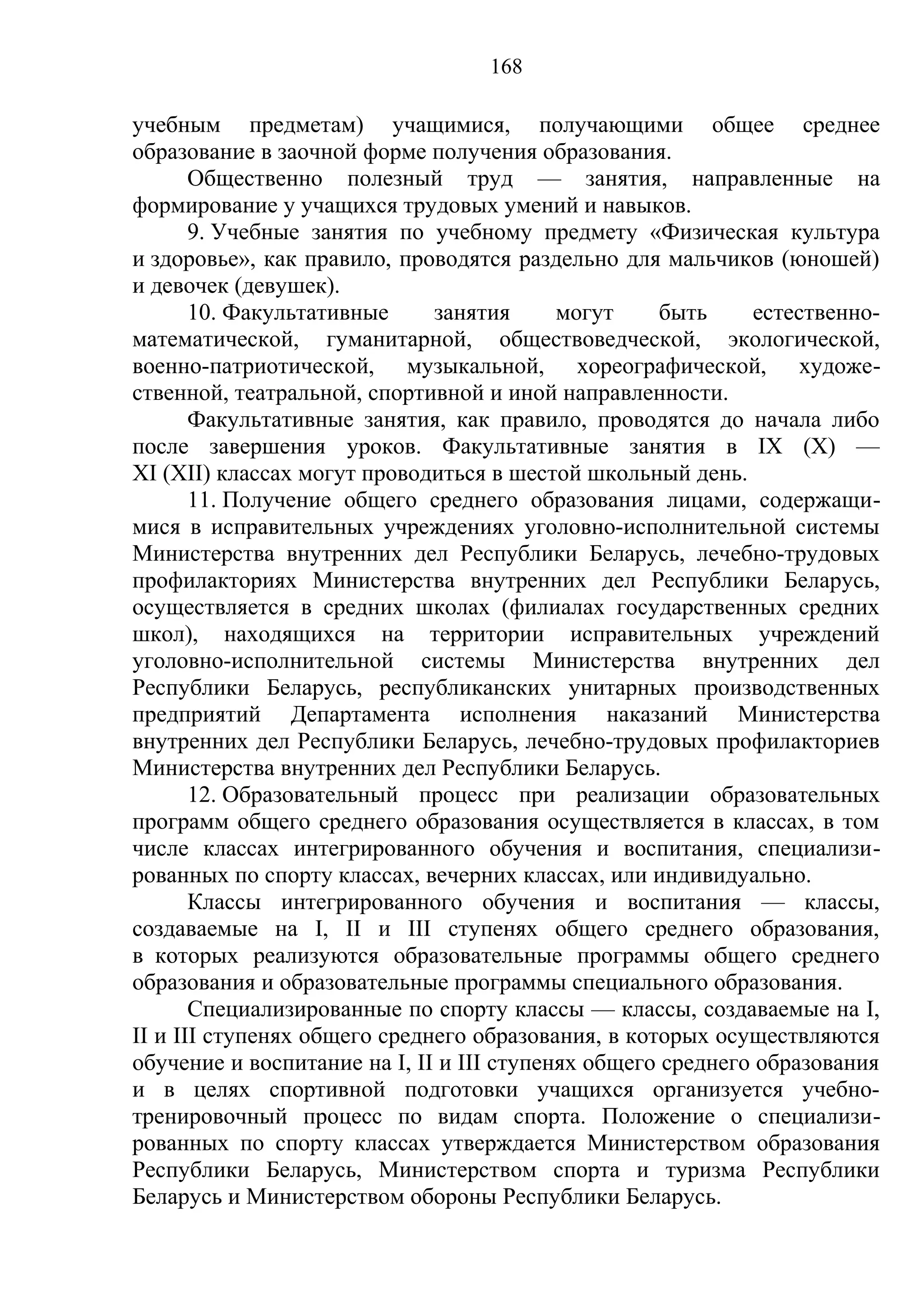 168

учебным предметам) учащимися, получающими общее среднее
образование в заочной форме получения образования.
       Общественно полезный труд — занятия, направленные на
формирование у учащихся трудовых умений и навыков.
       9. Учебные занятия по учебному предмету «Физическая культура
и здоровье», как правило, проводятся раздельно для мальчиков (юношей)
и девочек (девушек).
       10. Факультативные     занятия      могут     быть    естественно-
математической, гуманитарной, обществоведческой, экологической,
военно-патриотической, музыкальной, хореографической, художе-
ственной, театральной, спортивной и иной направленности.
       Факультативные занятия, как правило, проводятся до начала либо
после завершения уроков. Факультативные занятия в IX (X) —
XI (XII) классах могут проводиться в шестой школьный день.
       11. Получение общего среднего образования лицами, содержащи-
мися в исправительных учреждениях уголовно-исполнительной системы
Министерства внутренних дел Республики Беларусь, лечебно-трудовых
профилакториях Министерства внутренних дел Республики Беларусь,
осуществляется в средних школах (филиалах государственных средних
школ), находящихся на территории исправительных учреждений
уголовно-исполнительной системы Министерства внутренних дел
Республики Беларусь, республиканских унитарных производственных
предприятий Департамента исполнения наказаний Министерства
внутренних дел Республики Беларусь, лечебно-трудовых профилакториев
Министерства внутренних дел Республики Беларусь.
       12. Образовательный процесс при реализации образовательных
программ общего среднего образования осуществляется в классах, в том
числе классах интегрированного обучения и воспитания, специализи-
рованных по спорту классах, вечерних классах, или индивидуально.
       Классы интегрированного обучения и воспитания — классы,
создаваемые на I, II и III ступенях общего среднего образования,
в которых реализуются образовательные программы общего среднего
образования и образовательные программы специального образования.
       Специализированные по спорту классы — классы, создаваемые на I,
II и III ступенях общего среднего образования, в которых осуществляются
обучение и воспитание на I, II и III ступенях общего среднего образования
и в целях спортивной подготовки учащихся организуется учебно-
тренировочный процесс по видам спорта. Положение о специализи-
рованных по спорту классах утверждается Министерством образования
Республики Беларусь, Министерством спорта и туризма Республики
Беларусь и Министерством обороны Республики Беларусь.
 
