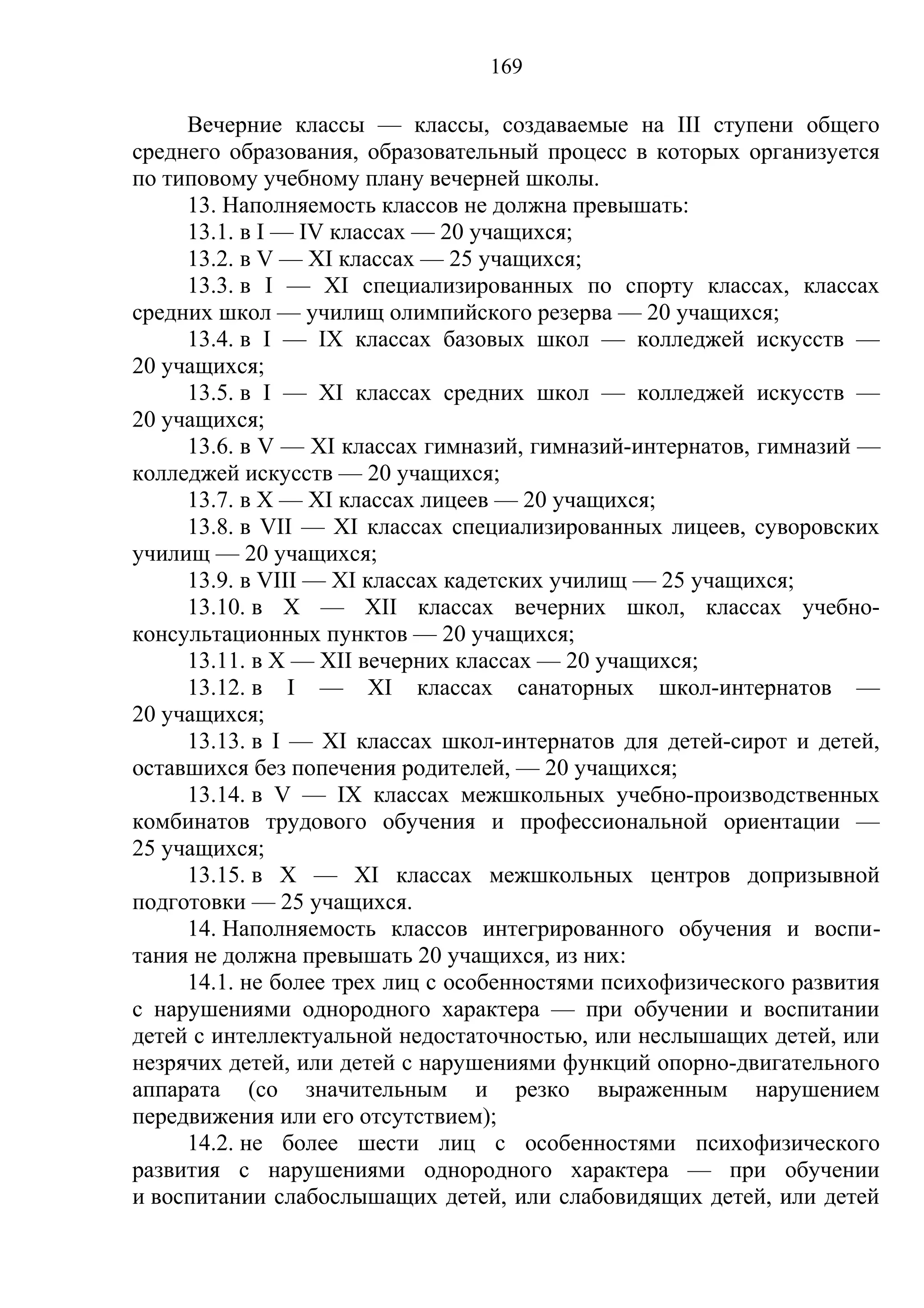 169

     Вечерние классы — классы, создаваемые на III ступени общего
среднего образования, образовательный процесс в которых организуется
по типовому учебному плану вечерней школы.
     13. Наполняемость классов не должна превышать:
     13.1. в I — IV классах — 20 учащихся;
     13.2. в V — XI классах — 25 учащихся;
     13.3. в I — XI специализированных по спорту классах, классах
средних школ — училищ олимпийского резерва — 20 учащихся;
     13.4. в I — IX классах базовых школ — колледжей искусств —
20 учащихся;
     13.5. в I — XI классах средних школ — колледжей искусств —
20 учащихся;
     13.6. в V — XI классах гимназий, гимназий-интернатов, гимназий —
колледжей искусств — 20 учащихся;
     13.7. в Х — XI классах лицеев — 20 учащихся;
     13.8. в VII — XI классах специализированных лицеев, суворовских
училищ — 20 учащихся;
     13.9. в VIII — XI классах кадетских училищ — 25 учащихся;
     13.10. в Х — XII классах вечерних школ, классах учебно-
консультационных пунктов — 20 учащихся;
     13.11. в Х — XII вечерних классах — 20 учащихся;
     13.12. в I — XI классах санаторных школ-интернатов —
20 учащихся;
     13.13. в I — XI классах школ-интернатов для детей-сирот и детей,
оставшихся без попечения родителей, — 20 учащихся;
     13.14. в V — IX классах межшкольных учебно-производственных
комбинатов трудового обучения и профессиональной ориентации —
25 учащихся;
     13.15. в Х — XI классах межшкольных центров допризывной
подготовки — 25 учащихся.
     14. Наполняемость классов интегрированного обучения и воспи-
тания не должна превышать 20 учащихся, из них:
     14.1. не более трех лиц с особенностями психофизического развития
с нарушениями однородного характера — при обучении и воспитании
детей с интеллектуальной недостаточностью, или неслышащих детей, или
незрячих детей, или детей с нарушениями функций опорно-двигательного
аппарата (со значительным и резко выраженным нарушением
передвижения или его отсутствием);
     14.2. не более шести лиц с особенностями психофизического
развития с нарушениями однородного характера — при обучении
и воспитании слабослышащих детей, или слабовидящих детей, или детей
 