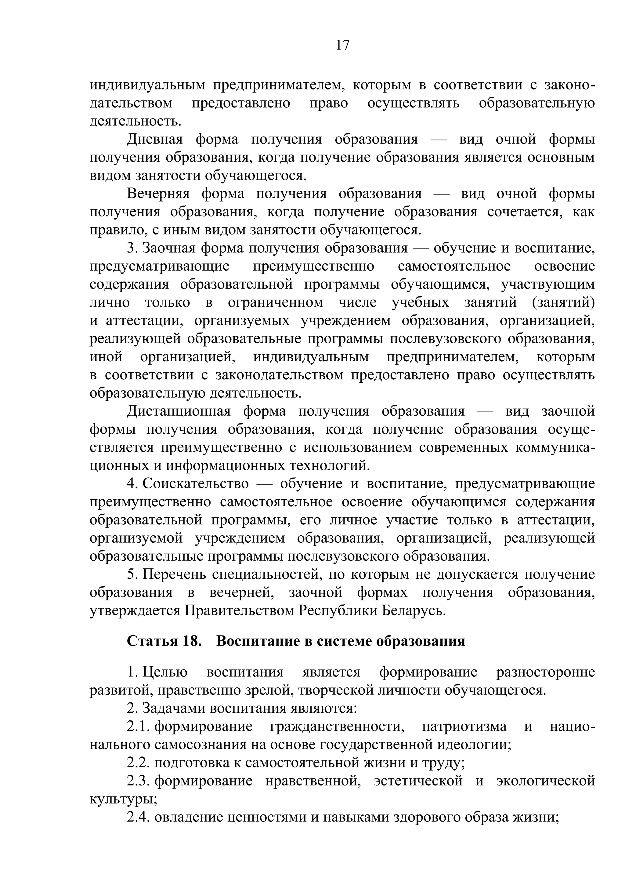 17

индивидуальным предпринимателем, которым в соответствии с законо-
дательством предоставлено право осуществлять образовательную
деятельность.
     Дневная форма получения образования — вид очной формы
получения образования, когда получение образования является основным
видом занятости обучающегося.
     Вечерняя форма получения образования — вид очной формы
получения образования, когда получение образования сочетается, как
правило, с иным видом занятости обучающегося.
     3. Заочная форма получения образования — обучение и воспитание,
предусматривающие преимущественно самостоятельное освоение
содержания образовательной программы обучающимся, участвующим
лично только в ограниченном числе учебных занятий (занятий)
и аттестации, организуемых учреждением образования, организацией,
реализующей образовательные программы послевузовского образования,
иной организацией, индивидуальным предпринимателем, которым
в соответствии с законодательством предоставлено право осуществлять
образовательную деятельность.
     Дистанционная форма получения образования — вид заочной
формы получения образования, когда получение образования осуще-
ствляется преимущественно с использованием современных коммуника-
ционных и информационных технологий.
     4. Соискательство — обучение и воспитание, предусматривающие
преимущественно самостоятельное освоение обучающимся содержания
образовательной программы, его личное участие только в аттестации,
организуемой учреждением образования, организацией, реализующей
образовательные программы послевузовского образования.
     5. Перечень специальностей, по которым не допускается получение
образования в вечерней, заочной формах получения образования,
утверждается Правительством Республики Беларусь.
    Статья 18. Воспитание в системе образования
     1. Целью воспитания является формирование разносторонне
развитой, нравственно зрелой, творческой личности обучающегося.
     2. Задачами воспитания являются:
     2.1. формирование гражданственности, патриотизма и нацио-
нального самосознания на основе государственной идеологии;
     2.2. подготовка к самостоятельной жизни и труду;
     2.3. формирование нравственной, эстетической и экологической
культуры;
     2.4. овладение ценностями и навыками здорового образа жизни;
 