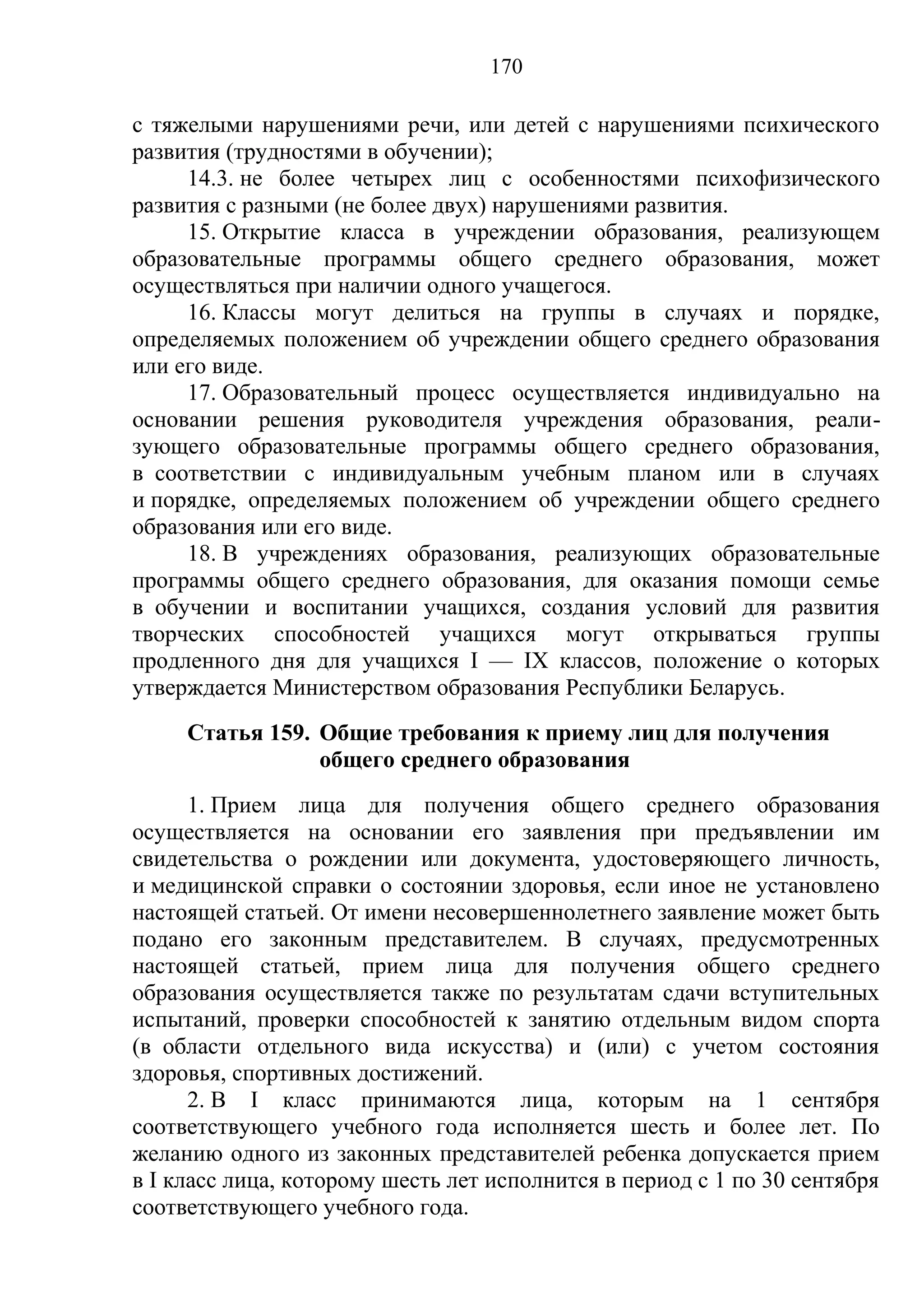 170

с тяжелыми нарушениями речи, или детей с нарушениями психического
развития (трудностями в обучении);
     14.3. не более четырех лиц с особенностями психофизического
развития с разными (не более двух) нарушениями развития.
     15. Открытие класса в учреждении образования, реализующем
образовательные программы общего среднего образования, может
осуществляться при наличии одного учащегося.
     16. Классы могут делиться на группы в случаях и порядке,
определяемых положением об учреждении общего среднего образования
или его виде.
     17. Образовательный процесс осуществляется индивидуально на
основании решения руководителя учреждения образования, реали-
зующего образовательные программы общего среднего образования,
в соответствии с индивидуальным учебным планом или в случаях
и порядке, определяемых положением об учреждении общего среднего
образования или его виде.
     18. В учреждениях образования, реализующих образовательные
программы общего среднего образования, для оказания помощи семье
в обучении и воспитании учащихся, создания условий для развития
творческих способностей учащихся могут открываться группы
продленного дня для учащихся I — IX классов, положение о которых
утверждается Министерством образования Республики Беларусь.
     Статья 159. Общие требования к приему лиц для получения
                 общего среднего образования
      1. Прием лица для получения общего среднего образования
осуществляется на основании его заявления при предъявлении им
свидетельства о рождении или документа, удостоверяющего личность,
и медицинской справки о состоянии здоровья, если иное не установлено
настоящей статьей. От имени несовершеннолетнего заявление может быть
подано его законным представителем. В случаях, предусмотренных
настоящей статьей, прием лица для получения общего среднего
образования осуществляется также по результатам сдачи вступительных
испытаний, проверки способностей к занятию отдельным видом спорта
(в области отдельного вида искусства) и (или) с учетом состояния
здоровья, спортивных достижений.
      2. В I класс принимаются лица, которым на 1 сентября
соответствующего учебного года исполняется шесть и более лет. По
желанию одного из законных представителей ребенка допускается прием
в I класс лица, которому шесть лет исполнится в период с 1 по 30 сентября
соответствующего учебного года.
 