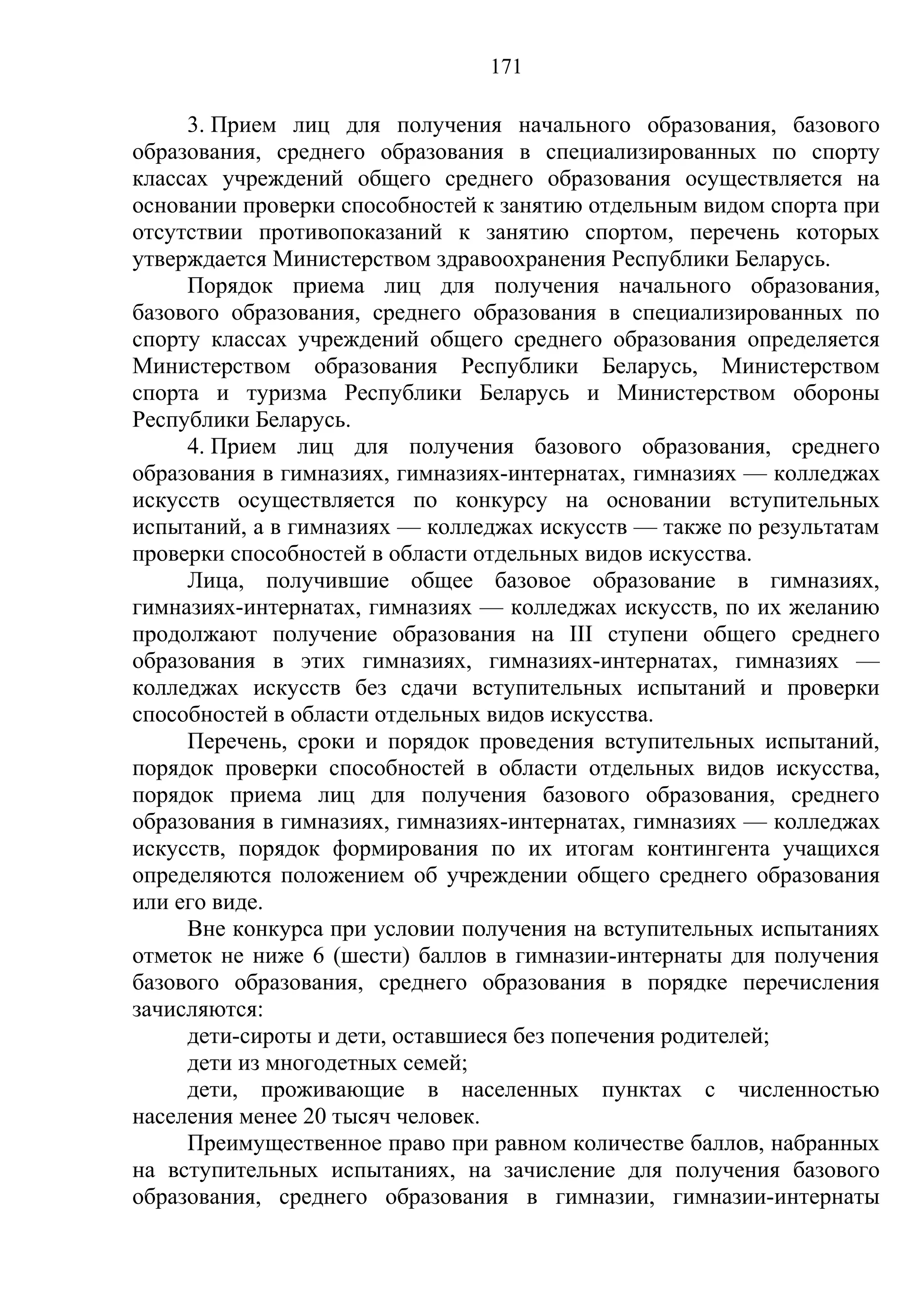 171

     3. Прием лиц для получения начального образования, базового
образования, среднего образования в специализированных по спорту
классах учреждений общего среднего образования осуществляется на
основании проверки способностей к занятию отдельным видом спорта при
отсутствии противопоказаний к занятию спортом, перечень которых
утверждается Министерством здравоохранения Республики Беларусь.
     Порядок приема лиц для получения начального образования,
базового образования, среднего образования в специализированных по
спорту классах учреждений общего среднего образования определяется
Министерством образования Республики Беларусь, Министерством
спорта и туризма Республики Беларусь и Министерством обороны
Республики Беларусь.
     4. Прием лиц для получения базового образования, среднего
образования в гимназиях, гимназиях-интернатах, гимназиях — колледжах
искусств осуществляется по конкурсу на основании вступительных
испытаний, а в гимназиях — колледжах искусств — также по результатам
проверки способностей в области отдельных видов искусства.
     Лица, получившие общее базовое образование в гимназиях,
гимназиях-интернатах, гимназиях — колледжах искусств, по их желанию
продолжают получение образования на III ступени общего среднего
образования в этих гимназиях, гимназиях-интернатах, гимназиях —
колледжах искусств без сдачи вступительных испытаний и проверки
способностей в области отдельных видов искусства.
     Перечень, сроки и порядок проведения вступительных испытаний,
порядок проверки способностей в области отдельных видов искусства,
порядок приема лиц для получения базового образования, среднего
образования в гимназиях, гимназиях-интернатах, гимназиях — колледжах
искусств, порядок формирования по их итогам контингента учащихся
определяются положением об учреждении общего среднего образования
или его виде.
     Вне конкурса при условии получения на вступительных испытаниях
отметок не ниже 6 (шести) баллов в гимназии-интернаты для получения
базового образования, среднего образования в порядке перечисления
зачисляются:
     дети-сироты и дети, оставшиеся без попечения родителей;
     дети из многодетных семей;
     дети, проживающие в населенных пунктах с численностью
населения менее 20 тысяч человек.
     Преимущественное право при равном количестве баллов, набранных
на вступительных испытаниях, на зачисление для получения базового
образования, среднего образования в гимназии, гимназии-интернаты
 