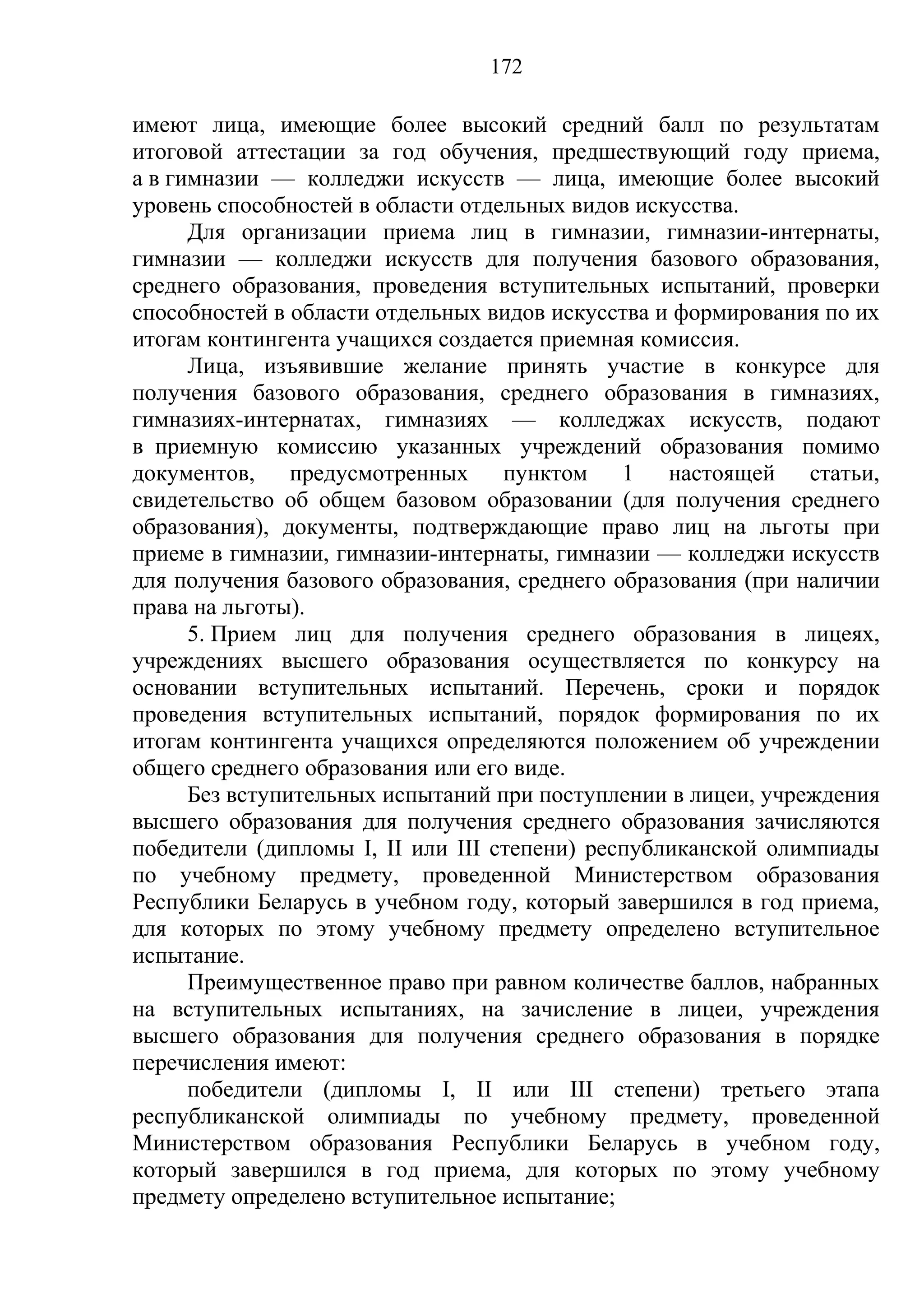 172

имеют лица, имеющие более высокий средний балл по результатам
итоговой аттестации за год обучения, предшествующий году приема,
а в гимназии — колледжи искусств — лица, имеющие более высокий
уровень способностей в области отдельных видов искусства.
      Для организации приема лиц в гимназии, гимназии-интернаты,
гимназии — колледжи искусств для получения базового образования,
среднего образования, проведения вступительных испытаний, проверки
способностей в области отдельных видов искусства и формирования по их
итогам контингента учащихся создается приемная комиссия.
      Лица, изъявившие желание принять участие в конкурсе для
получения базового образования, среднего образования в гимназиях,
гимназиях-интернатах, гимназиях — колледжах искусств, подают
в приемную комиссию указанных учреждений образования помимо
документов, предусмотренных пунктом 1 настоящей статьи,
свидетельство об общем базовом образовании (для получения среднего
образования), документы, подтверждающие право лиц на льготы при
приеме в гимназии, гимназии-интернаты, гимназии — колледжи искусств
для получения базового образования, среднего образования (при наличии
права на льготы).
      5. Прием лиц для получения среднего образования в лицеях,
учреждениях высшего образования осуществляется по конкурсу на
основании вступительных испытаний. Перечень, сроки и порядок
проведения вступительных испытаний, порядок формирования по их
итогам контингента учащихся определяются положением об учреждении
общего среднего образования или его виде.
      Без вступительных испытаний при поступлении в лицеи, учреждения
высшего образования для получения среднего образования зачисляются
победители (дипломы I, II или III степени) республиканской олимпиады
по учебному предмету, проведенной Министерством образования
Республики Беларусь в учебном году, который завершился в год приема,
для которых по этому учебному предмету определено вступительное
испытание.
      Преимущественное право при равном количестве баллов, набранных
на вступительных испытаниях, на зачисление в лицеи, учреждения
высшего образования для получения среднего образования в порядке
перечисления имеют:
      победители (дипломы I, II или III степени) третьего этапа
республиканской олимпиады по учебному предмету, проведенной
Министерством образования Республики Беларусь в учебном году,
который завершился в год приема, для которых по этому учебному
предмету определено вступительное испытание;
 