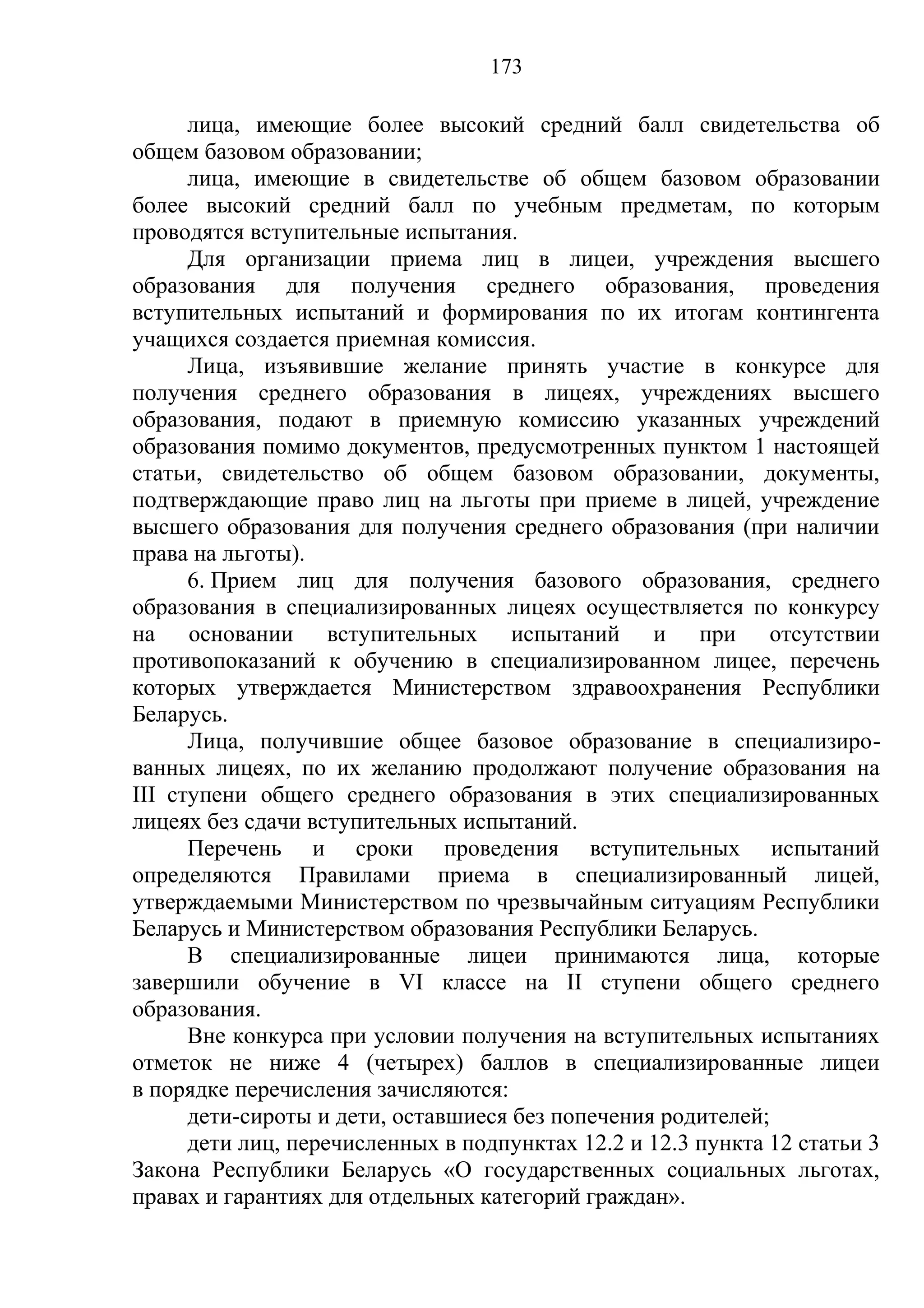 173

      лица, имеющие более высокий средний балл свидетельства об
общем базовом образовании;
      лица, имеющие в свидетельстве об общем базовом образовании
более высокий средний балл по учебным предметам, по которым
проводятся вступительные испытания.
      Для организации приема лиц в лицеи, учреждения высшего
образования для получения среднего образования, проведения
вступительных испытаний и формирования по их итогам контингента
учащихся создается приемная комиссия.
      Лица, изъявившие желание принять участие в конкурсе для
получения среднего образования в лицеях, учреждениях высшего
образования, подают в приемную комиссию указанных учреждений
образования помимо документов, предусмотренных пунктом 1 настоящей
статьи, свидетельство об общем базовом образовании, документы,
подтверждающие право лиц на льготы при приеме в лицей, учреждение
высшего образования для получения среднего образования (при наличии
права на льготы).
      6. Прием лиц для получения базового образования, среднего
образования в специализированных лицеях осуществляется по конкурсу
на основании вступительных испытаний и при отсутствии
противопоказаний к обучению в специализированном лицее, перечень
которых утверждается Министерством здравоохранения Республики
Беларусь.
      Лица, получившие общее базовое образование в специализиро-
ванных лицеях, по их желанию продолжают получение образования на
III ступени общего среднего образования в этих специализированных
лицеях без сдачи вступительных испытаний.
      Перечень и сроки проведения вступительных испытаний
определяются Правилами приема в специализированный лицей,
утверждаемыми Министерством по чрезвычайным ситуациям Республики
Беларусь и Министерством образования Республики Беларусь.
      В специализированные лицеи принимаются лица, которые
завершили обучение в VI классе на II ступени общего среднего
образования.
      Вне конкурса при условии получения на вступительных испытаниях
отметок не ниже 4 (четырех) баллов в специализированные лицеи
в порядке перечисления зачисляются:
      дети-сироты и дети, оставшиеся без попечения родителей;
      дети лиц, перечисленных в подпунктах 12.2 и 12.3 пункта 12 статьи 3
Закона Республики Беларусь «О государственных социальных льготах,
правах и гарантиях для отдельных категорий граждан».
 