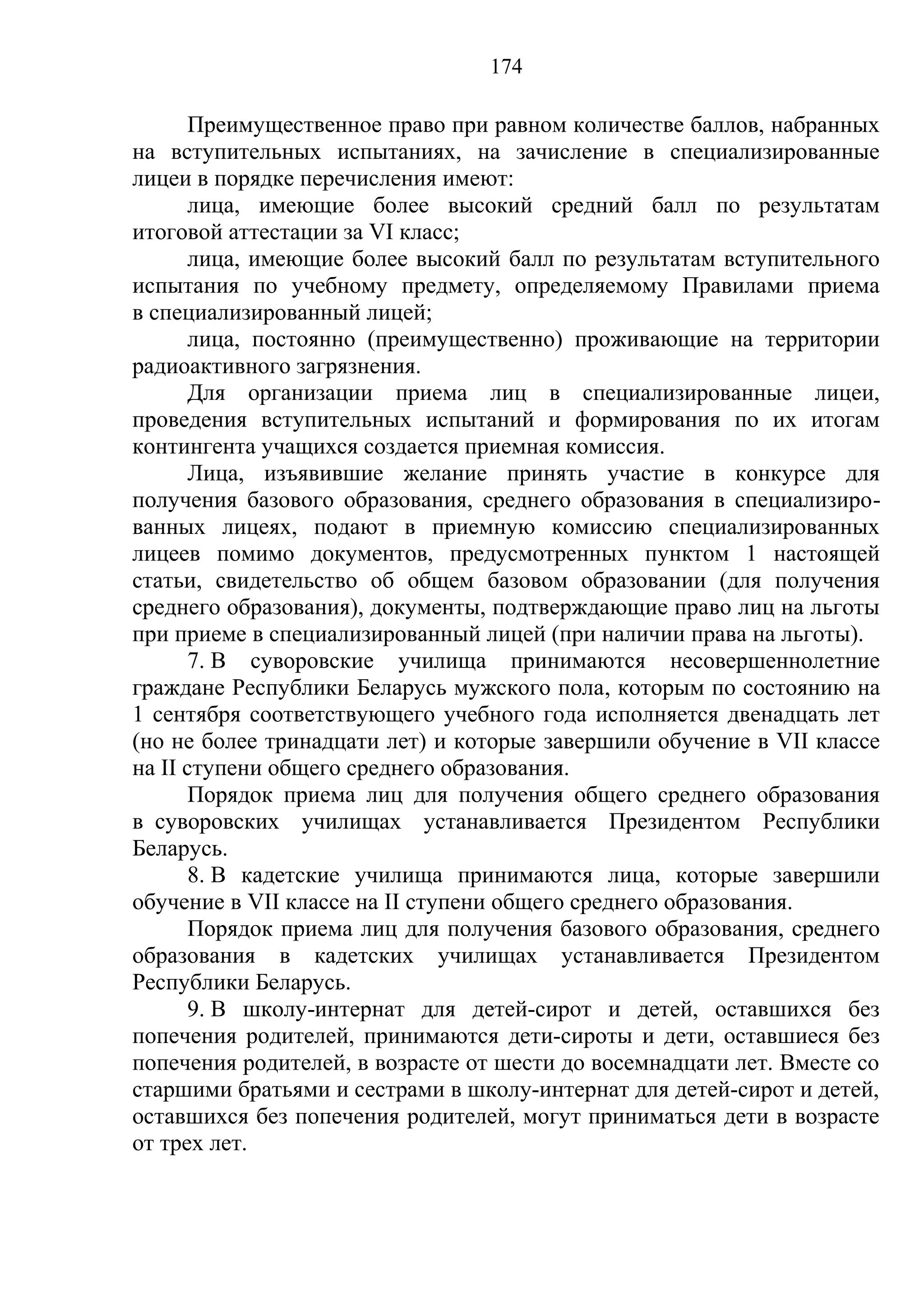 174

      Преимущественное право при равном количестве баллов, набранных
на вступительных испытаниях, на зачисление в специализированные
лицеи в порядке перечисления имеют:
      лица, имеющие более высокий средний балл по результатам
итоговой аттестации за VI класс;
      лица, имеющие более высокий балл по результатам вступительного
испытания по учебному предмету, определяемому Правилами приема
в специализированный лицей;
      лица, постоянно (преимущественно) проживающие на территории
радиоактивного загрязнения.
      Для организации приема лиц в специализированные лицеи,
проведения вступительных испытаний и формирования по их итогам
контингента учащихся создается приемная комиссия.
      Лица, изъявившие желание принять участие в конкурсе для
получения базового образования, среднего образования в специализиро-
ванных лицеях, подают в приемную комиссию специализированных
лицеев помимо документов, предусмотренных пунктом 1 настоящей
статьи, свидетельство об общем базовом образовании (для получения
среднего образования), документы, подтверждающие право лиц на льготы
при приеме в специализированный лицей (при наличии права на льготы).
      7. В суворовские училища принимаются несовершеннолетние
граждане Республики Беларусь мужского пола, которым по состоянию на
1 сентября соответствующего учебного года исполняется двенадцать лет
(но не более тринадцати лет) и которые завершили обучение в VII классе
на II ступени общего среднего образования.
      Порядок приема лиц для получения общего среднего образования
в суворовских училищах устанавливается Президентом Республики
Беларусь.
      8. В кадетские училища принимаются лица, которые завершили
обучение в VII классе на II ступени общего среднего образования.
      Порядок приема лиц для получения базового образования, среднего
образования в кадетских училищах устанавливается Президентом
Республики Беларусь.
      9. В школу-интернат для детей-сирот и детей, оставшихся без
попечения родителей, принимаются дети-сироты и дети, оставшиеся без
попечения родителей, в возрасте от шести до восемнадцати лет. Вместе со
старшими братьями и сестрами в школу-интернат для детей-сирот и детей,
оставшихся без попечения родителей, могут приниматься дети в возрасте
от трех лет.
 