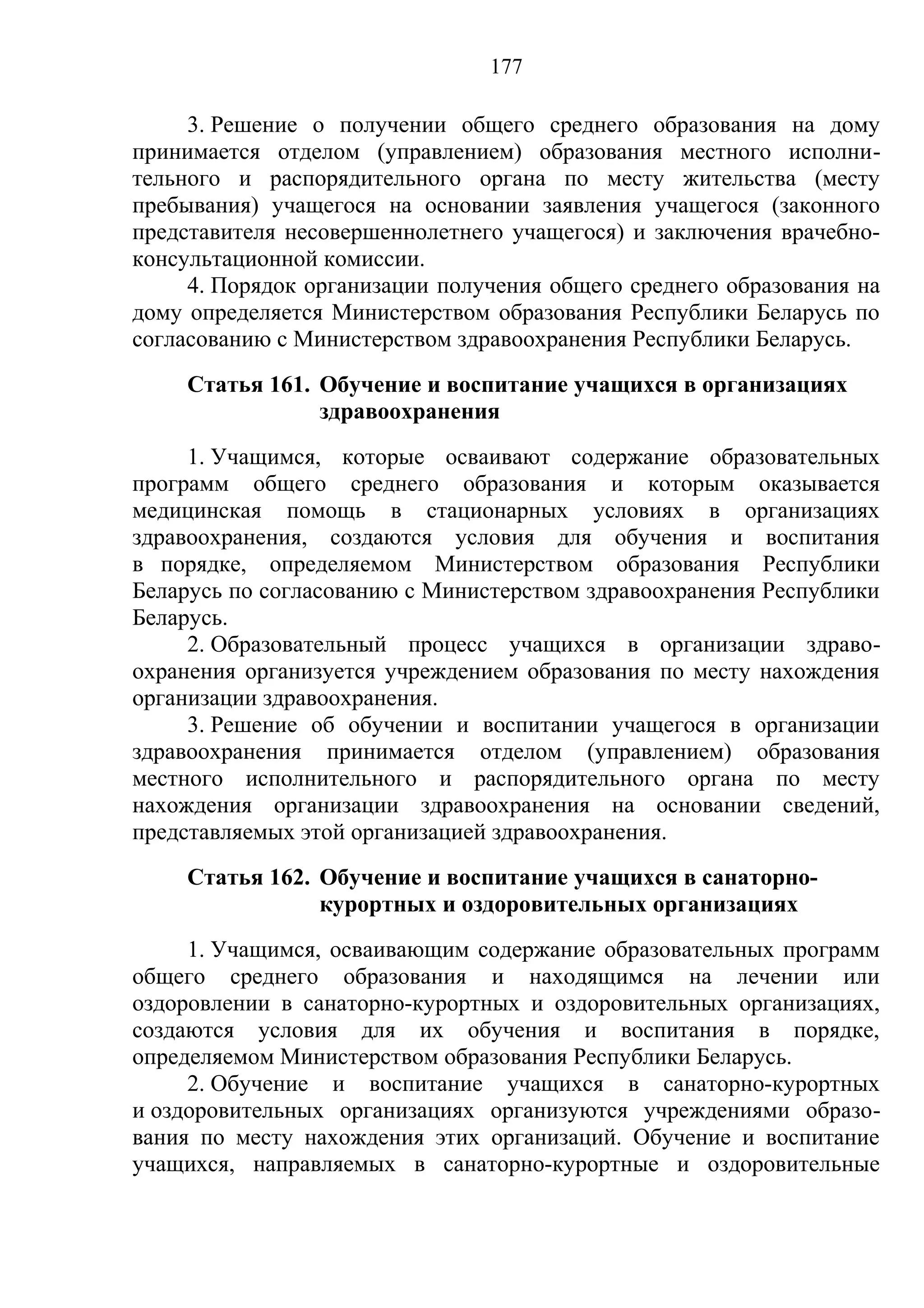 177

     3. Решение о получении общего среднего образования на дому
принимается отделом (управлением) образования местного исполни-
тельного и распорядительного органа по месту жительства (месту
пребывания) учащегося на основании заявления учащегося (законного
представителя несовершеннолетнего учащегося) и заключения врачебно-
консультационной комиссии.
     4. Порядок организации получения общего среднего образования на
дому определяется Министерством образования Республики Беларусь по
согласованию с Министерством здравоохранения Республики Беларусь.
    Статья 161. Обучение и воспитание учащихся в организациях
                здравоохранения
     1. Учащимся, которые осваивают содержание образовательных
программ общего среднего образования и которым оказывается
медицинская помощь в стационарных условиях в организациях
здравоохранения, создаются условия для обучения и воспитания
в порядке, определяемом Министерством образования Республики
Беларусь по согласованию с Министерством здравоохранения Республики
Беларусь.
     2. Образовательный процесс учащихся в организации здраво-
охранения организуется учреждением образования по месту нахождения
организации здравоохранения.
     3. Решение об обучении и воспитании учащегося в организации
здравоохранения принимается отделом (управлением) образования
местного исполнительного и распорядительного органа по месту
нахождения организации здравоохранения на основании сведений,
представляемых этой организацией здравоохранения.
    Статья 162. Обучение и воспитание учащихся в санаторно-
                курортных и оздоровительных организациях
     1. Учащимся, осваивающим содержание образовательных программ
общего среднего образования и находящимся на лечении или
оздоровлении в санаторно-курортных и оздоровительных организациях,
создаются условия для их обучения и воспитания в порядке,
определяемом Министерством образования Республики Беларусь.
     2. Обучение и воспитание учащихся в санаторно-курортных
и оздоровительных организациях организуются учреждениями образо-
вания по месту нахождения этих организаций. Обучение и воспитание
учащихся, направляемых в санаторно-курортные и оздоровительные
 