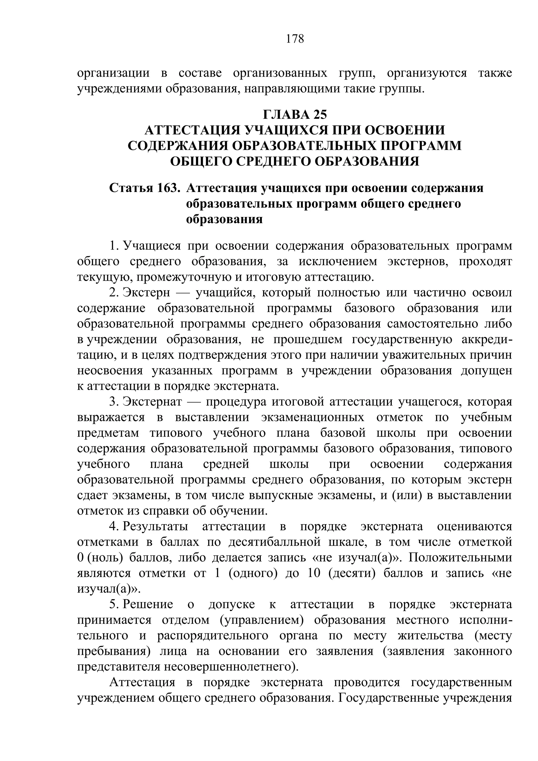 178

организации в составе организованных групп, организуются также
учреждениями образования, направляющими такие группы.
                       ГЛАВА 25
          АТТЕСТАЦИЯ УЧАЩИХСЯ ПРИ ОСВОЕНИИ
        СОДЕРЖАНИЯ ОБРАЗОВАТЕЛЬНЫХ ПРОГРАММ
             ОБЩЕГО СРЕДНЕГО ОБРАЗОВАНИЯ
     Статья 163. Аттестация учащихся при освоении содержания
                 образовательных программ общего среднего
                 образования
      1. Учащиеся при освоении содержания образовательных программ
общего среднего образования, за исключением экстернов, проходят
текущую, промежуточную и итоговую аттестацию.
      2. Экстерн — учащийся, который полностью или частично освоил
содержание образовательной программы базового образования или
образовательной программы среднего образования самостоятельно либо
в учреждении образования, не прошедшем государственную аккреди-
тацию, и в целях подтверждения этого при наличии уважительных причин
неосвоения указанных программ в учреждении образования допущен
к аттестации в порядке экстерната.
      3. Экстернат — процедура итоговой аттестации учащегося, которая
выражается в выставлении экзаменационных отметок по учебным
предметам типового учебного плана базовой школы при освоении
содержания образовательной программы базового образования, типового
учебного плана средней школы при освоении содержания
образовательной программы среднего образования, по которым экстерн
сдает экзамены, в том числе выпускные экзамены, и (или) в выставлении
отметок из справки об обучении.
      4. Результаты аттестации в порядке экстерната оцениваются
отметками в баллах по десятибалльной шкале, в том числе отметкой
0 (ноль) баллов, либо делается запись «не изучал(а)». Положительными
являются отметки от 1 (одного) до 10 (десяти) баллов и запись «не
изучал(а)».
      5. Решение о допуске к аттестации в порядке экстерната
принимается отделом (управлением) образования местного исполни-
тельного и распорядительного органа по месту жительства (месту
пребывания) лица на основании его заявления (заявления законного
представителя несовершеннолетнего).
      Аттестация в порядке экстерната проводится государственным
учреждением общего среднего образования. Государственные учреждения
 