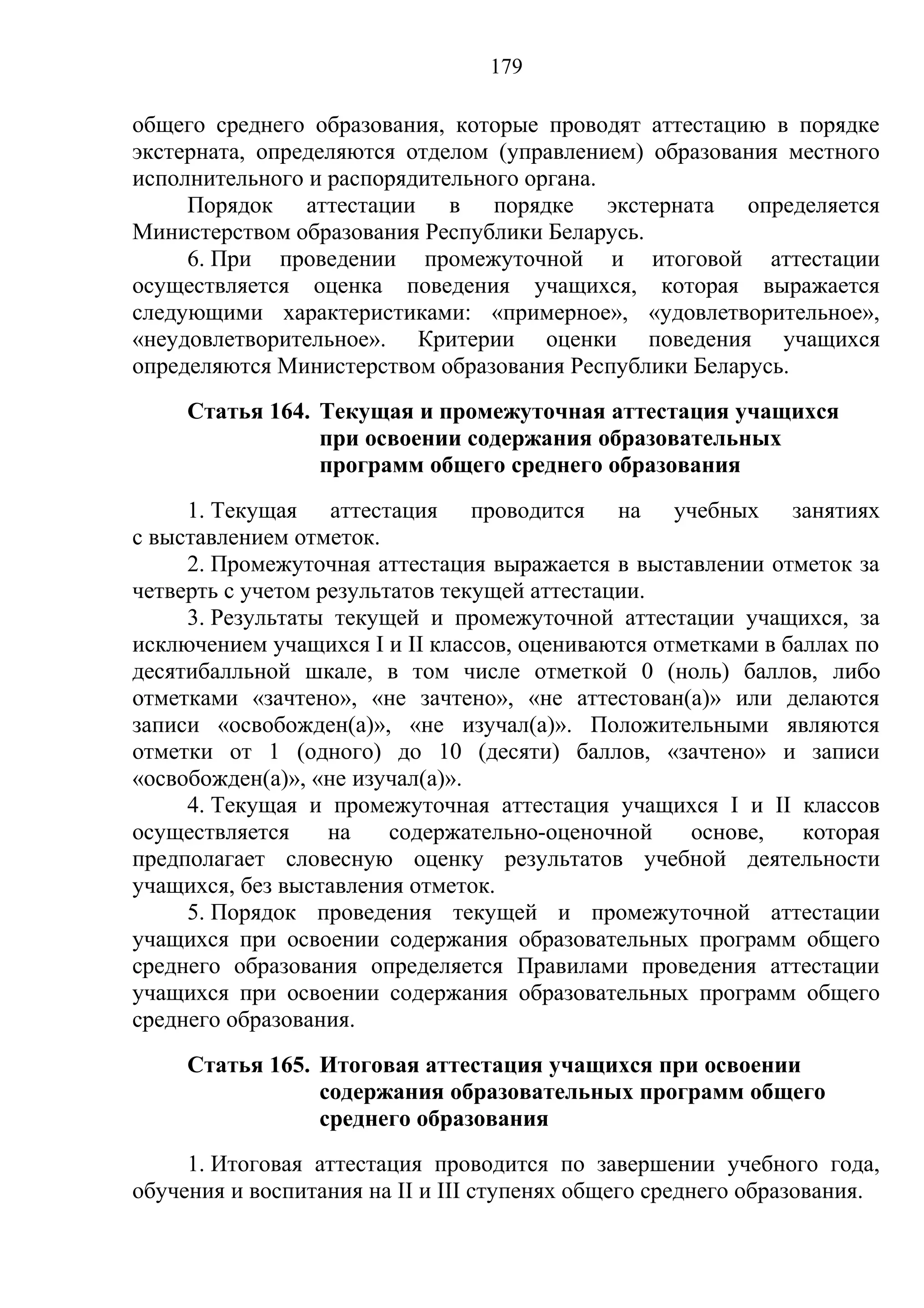 179

общего среднего образования, которые проводят аттестацию в порядке
экстерната, определяются отделом (управлением) образования местного
исполнительного и распорядительного органа.
     Порядок аттестации в порядке экстерната определяется
Министерством образования Республики Беларусь.
     6. При проведении промежуточной и итоговой аттестации
осуществляется оценка поведения учащихся, которая выражается
следующими характеристиками: «примерное», «удовлетворительное»,
«неудовлетворительное». Критерии оценки поведения учащихся
определяются Министерством образования Республики Беларусь.
     Статья 164. Текущая и промежуточная аттестация учащихся
                 при освоении содержания образовательных
                 программ общего среднего образования
     1. Текущая аттестация проводится на учебных занятиях
с выставлением отметок.
     2. Промежуточная аттестация выражается в выставлении отметок за
четверть с учетом результатов текущей аттестации.
     3. Результаты текущей и промежуточной аттестации учащихся, за
исключением учащихся I и II классов, оцениваются отметками в баллах по
десятибалльной шкале, в том числе отметкой 0 (ноль) баллов, либо
отметками «зачтено», «не зачтено», «не аттестован(а)» или делаются
записи «освобожден(а)», «не изучал(а)». Положительными являются
отметки от 1 (одного) до 10 (десяти) баллов, «зачтено» и записи
«освобожден(а)», «не изучал(а)».
     4. Текущая и промежуточная аттестация учащихся I и II классов
осуществляется     на    содержательно-оценочной    основе,    которая
предполагает словесную оценку результатов учебной деятельности
учащихся, без выставления отметок.
     5. Порядок проведения текущей и промежуточной аттестации
учащихся при освоении содержания образовательных программ общего
среднего образования определяется Правилами проведения аттестации
учащихся при освоении содержания образовательных программ общего
среднего образования.
     Статья 165. Итоговая аттестация учащихся при освоении
                 содержания образовательных программ общего
                 среднего образования
     1. Итоговая аттестация проводится по завершении учебного года,
обучения и воспитания на II и III ступенях общего среднего образования.
 