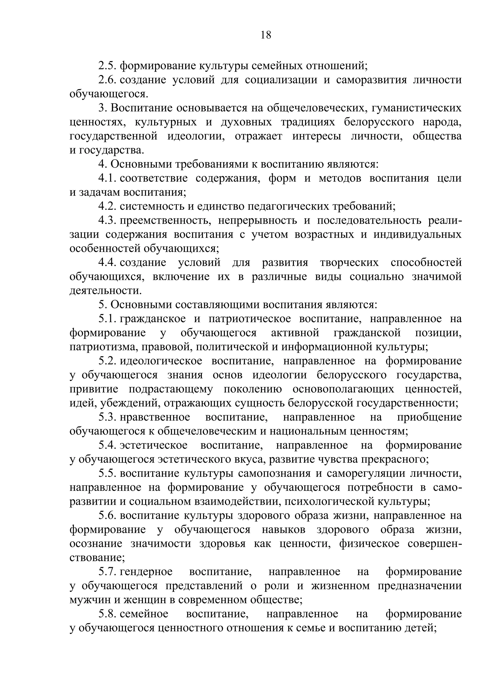 18

      2.5. формирование культуры семейных отношений;
      2.6. создание условий для социализации и саморазвития личности
обучающегося.
      3. Воспитание основывается на общечеловеческих, гуманистических
ценностях, культурных и духовных традициях белорусского народа,
государственной идеологии, отражает интересы личности, общества
и государства.
      4. Основными требованиями к воспитанию являются:
      4.1. соответствие содержания, форм и методов воспитания цели
и задачам воспитания;
      4.2. системность и единство педагогических требований;
      4.3. преемственность, непрерывность и последовательность реали-
зации содержания воспитания с учетом возрастных и индивидуальных
особенностей обучающихся;
      4.4. создание условий для развития творческих способностей
обучающихся, включение их в различные виды социально значимой
деятельности.
      5. Основными составляющими воспитания являются:
      5.1. гражданское и патриотическое воспитание, направленное на
формирование у обучающегося активной гражданской позиции,
патриотизма, правовой, политической и информационной культуры;
      5.2. идеологическое воспитание, направленное на формирование
у обучающегося знания основ идеологии белорусского государства,
привитие подрастающему поколению основополагающих ценностей,
идей, убеждений, отражающих сущность белорусской государственности;
      5.3. нравственное воспитание, направленное на приобщение
обучающегося к общечеловеческим и национальным ценностям;
      5.4. эстетическое воспитание, направленное на формирование
у обучающегося эстетического вкуса, развитие чувства прекрасного;
      5.5. воспитание культуры самопознания и саморегуляции личности,
направленное на формирование у обучающегося потребности в само-
развитии и социальном взаимодействии, психологической культуры;
      5.6. воспитание культуры здорового образа жизни, направленное на
формирование у обучающегося навыков здорового образа жизни,
осознание значимости здоровья как ценности, физическое совершен-
ствование;
      5.7. гендерное воспитание, направленное на формирование
у обучающегося представлений о роли и жизненном предназначении
мужчин и женщин в современном обществе;
      5.8. семейное воспитание, направленное на формирование
у обучающегося ценностного отношения к семье и воспитанию детей;
 