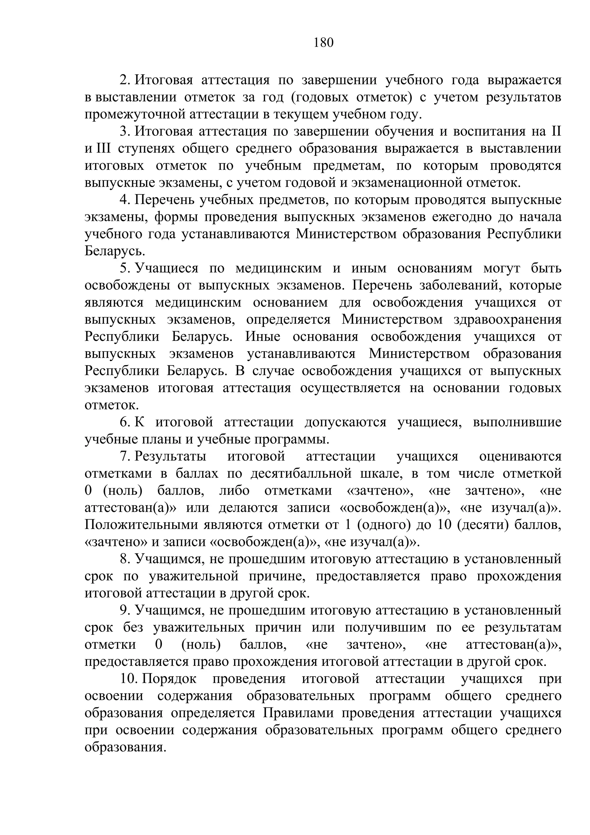 180

      2. Итоговая аттестация по завершении учебного года выражается
в выставлении отметок за год (годовых отметок) с учетом результатов
промежуточной аттестации в текущем учебном году.
      3. Итоговая аттестация по завершении обучения и воспитания на II
и III ступенях общего среднего образования выражается в выставлении
итоговых отметок по учебным предметам, по которым проводятся
выпускные экзамены, с учетом годовой и экзаменационной отметок.
      4. Перечень учебных предметов, по которым проводятся выпускные
экзамены, формы проведения выпускных экзаменов ежегодно до начала
учебного года устанавливаются Министерством образования Республики
Беларусь.
      5. Учащиеся по медицинским и иным основаниям могут быть
освобождены от выпускных экзаменов. Перечень заболеваний, которые
являются медицинским основанием для освобождения учащихся от
выпускных экзаменов, определяется Министерством здравоохранения
Республики Беларусь. Иные основания освобождения учащихся от
выпускных экзаменов устанавливаются Министерством образования
Республики Беларусь. В случае освобождения учащихся от выпускных
экзаменов итоговая аттестация осуществляется на основании годовых
отметок.
      6. К итоговой аттестации допускаются учащиеся, выполнившие
учебные планы и учебные программы.
      7. Результаты итоговой аттестации учащихся оцениваются
отметками в баллах по десятибалльной шкале, в том числе отметкой
0 (ноль) баллов, либо отметками «зачтено», «не зачтено», «не
аттестован(а)» или делаются записи «освобожден(а)», «не изучал(а)».
Положительными являются отметки от 1 (одного) до 10 (десяти) баллов,
«зачтено» и записи «освобожден(а)», «не изучал(а)».
      8. Учащимся, не прошедшим итоговую аттестацию в установленный
срок по уважительной причине, предоставляется право прохождения
итоговой аттестации в другой срок.
      9. Учащимся, не прошедшим итоговую аттестацию в установленный
срок без уважительных причин или получившим по ее результатам
отметки 0 (ноль) баллов, «не зачтено», «не аттестован(а)»,
предоставляется право прохождения итоговой аттестации в другой срок.
      10. Порядок проведения итоговой аттестации учащихся при
освоении содержания образовательных программ общего среднего
образования определяется Правилами проведения аттестации учащихся
при освоении содержания образовательных программ общего среднего
образования.
 