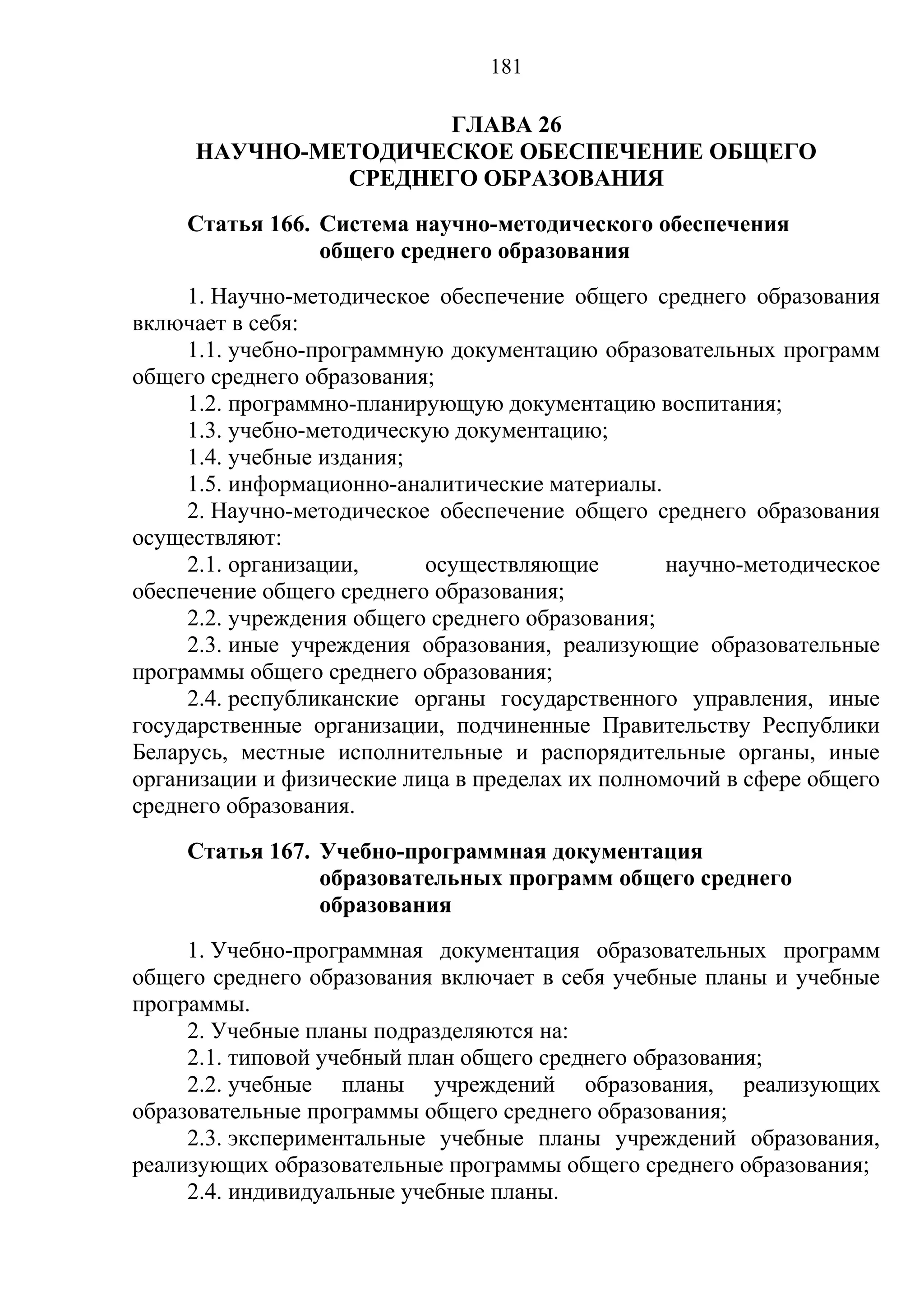 181

                    ГЛАВА 26
     НАУЧНО-МЕТОДИЧЕСКОЕ ОБЕСПЕЧЕНИЕ ОБЩЕГО
              СРЕДНЕГО ОБРАЗОВАНИЯ
     Статья 166. Система научно-методического обеспечения
                 общего среднего образования
     1. Научно-методическое обеспечение общего среднего образования
включает в себя:
     1.1. учебно-программную документацию образовательных программ
общего среднего образования;
     1.2. программно-планирующую документацию воспитания;
     1.3. учебно-методическую документацию;
     1.4. учебные издания;
     1.5. информационно-аналитические материалы.
     2. Научно-методическое обеспечение общего среднего образования
осуществляют:
     2.1. организации,     осуществляющие         научно-методическое
обеспечение общего среднего образования;
     2.2. учреждения общего среднего образования;
     2.3. иные учреждения образования, реализующие образовательные
программы общего среднего образования;
     2.4. республиканские органы государственного управления, иные
государственные организации, подчиненные Правительству Республики
Беларусь, местные исполнительные и распорядительные органы, иные
организации и физические лица в пределах их полномочий в сфере общего
среднего образования.
     Статья 167. Учебно-программная документация
                 образовательных программ общего среднего
                 образования
     1. Учебно-программная документация образовательных программ
общего среднего образования включает в себя учебные планы и учебные
программы.
     2. Учебные планы подразделяются на:
     2.1. типовой учебный план общего среднего образования;
     2.2. учебные планы учреждений образования, реализующих
образовательные программы общего среднего образования;
     2.3. экспериментальные учебные планы учреждений образования,
реализующих образовательные программы общего среднего образования;
     2.4. индивидуальные учебные планы.
 
