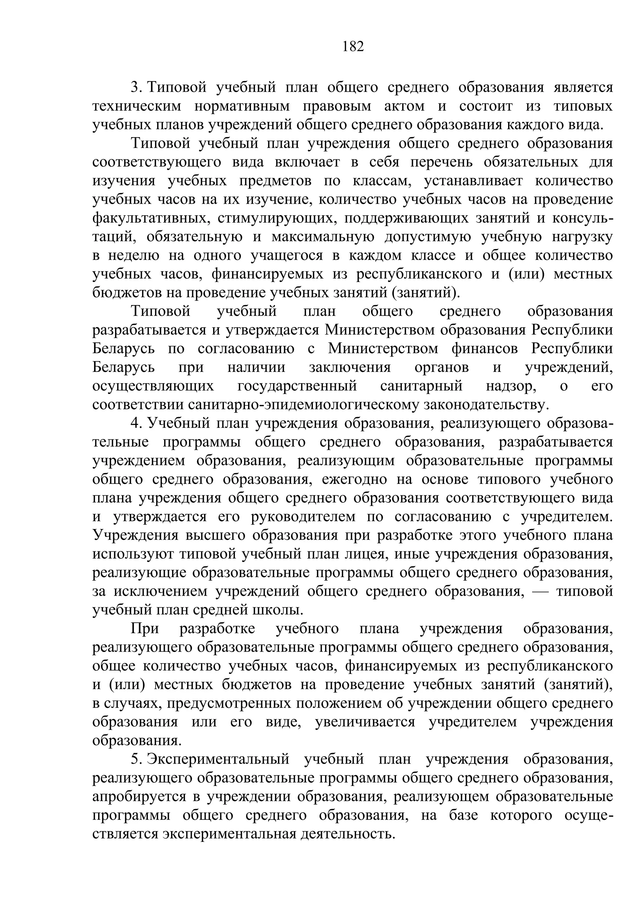 182

     3. Типовой учебный план общего среднего образования является
техническим нормативным правовым актом и состоит из типовых
учебных планов учреждений общего среднего образования каждого вида.
     Типовой учебный план учреждения общего среднего образования
соответствующего вида включает в себя перечень обязательных для
изучения учебных предметов по классам, устанавливает количество
учебных часов на их изучение, количество учебных часов на проведение
факультативных, стимулирующих, поддерживающих занятий и консуль-
таций, обязательную и максимальную допустимую учебную нагрузку
в неделю на одного учащегося в каждом классе и общее количество
учебных часов, финансируемых из республиканского и (или) местных
бюджетов на проведение учебных занятий (занятий).
     Типовой     учебный    план    общего    среднего   образования
разрабатывается и утверждается Министерством образования Республики
Беларусь по согласованию с Министерством финансов Республики
Беларусь при наличии заключения органов и учреждений,
осуществляющих государственный санитарный надзор, о его
соответствии санитарно-эпидемиологическому законодательству.
     4. Учебный план учреждения образования, реализующего образова-
тельные программы общего среднего образования, разрабатывается
учреждением образования, реализующим образовательные программы
общего среднего образования, ежегодно на основе типового учебного
плана учреждения общего среднего образования соответствующего вида
и утверждается его руководителем по согласованию с учредителем.
Учреждения высшего образования при разработке этого учебного плана
используют типовой учебный план лицея, иные учреждения образования,
реализующие образовательные программы общего среднего образования,
за исключением учреждений общего среднего образования, — типовой
учебный план средней школы.
     При разработке учебного плана учреждения образования,
реализующего образовательные программы общего среднего образования,
общее количество учебных часов, финансируемых из республиканского
и (или) местных бюджетов на проведение учебных занятий (занятий),
в случаях, предусмотренных положением об учреждении общего среднего
образования или его виде, увеличивается учредителем учреждения
образования.
     5. Экспериментальный учебный план учреждения образования,
реализующего образовательные программы общего среднего образования,
апробируется в учреждении образования, реализующем образовательные
программы общего среднего образования, на базе которого осуще-
ствляется экспериментальная деятельность.
 